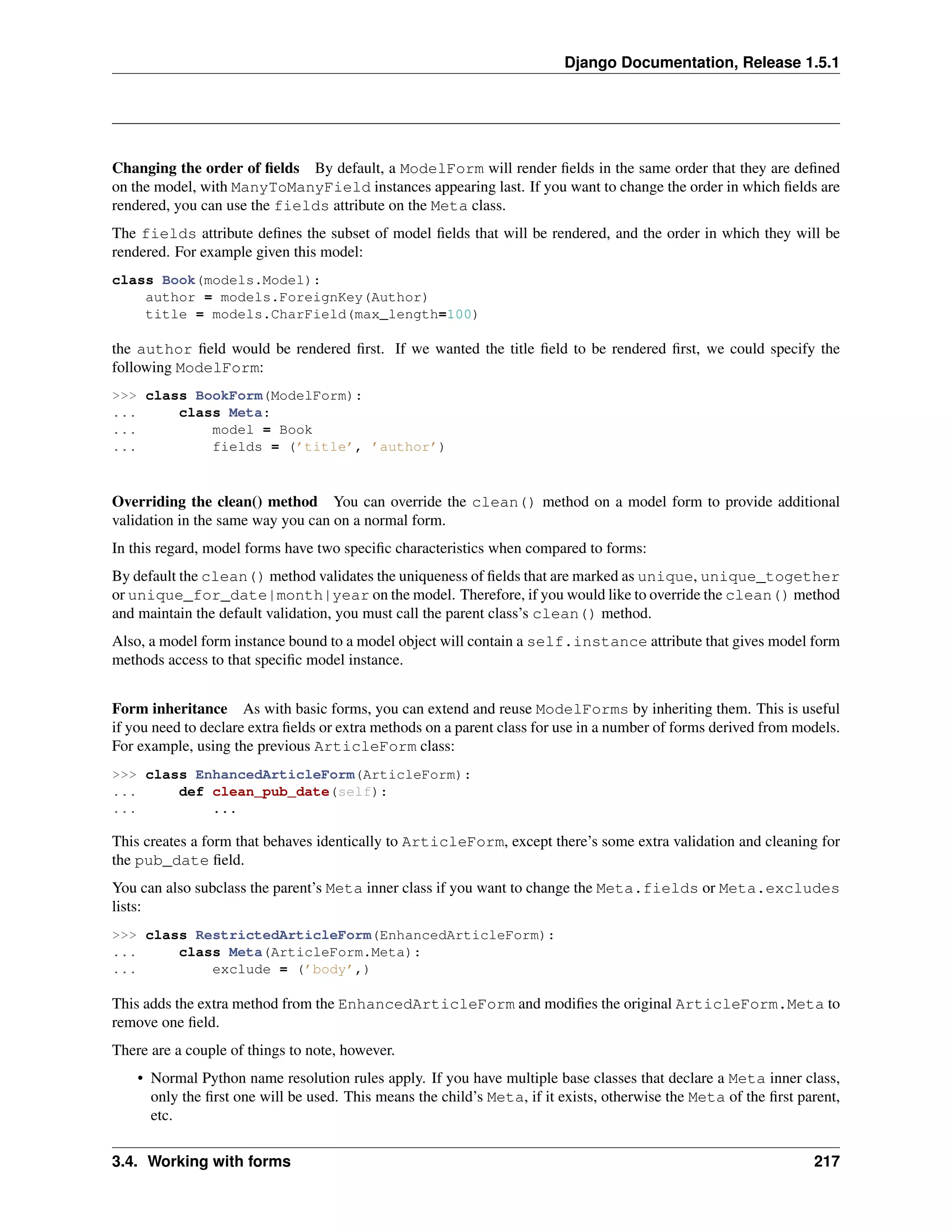 Django Documentation, Release 1.5.1 
Changing the order of fields By default, a ModelForm will render fields in the same order that they are defined 
on the model, with ManyToManyField instances appearing last. If you want to change the order in which fields are 
rendered, you can use the fields attribute on the Meta class. 
The fields attribute defines the subset of model fields that will be rendered, and the order in which they will be 
rendered. For example given this model: 
class Book(models.Model): 
author = models.ForeignKey(Author) 
title = models.CharField(max_length=100) 
the author field would be rendered first. If we wanted the title field to be rendered first, we could specify the 
following ModelForm: 
>>> class BookForm(ModelForm): 
... class Meta: 
... model = Book 
... fields = (’title’, ’author’) 
Overriding the clean() method You can override the clean() method on a model form to provide additional 
validation in the same way you can on a normal form. 
In this regard, model forms have two specific characteristics when compared to forms: 
By default the clean() method validates the uniqueness of fields that are marked as unique, unique_together 
or unique_for_date|month|year on the model. Therefore, if you would like to override the clean() method 
and maintain the default validation, you must call the parent class’s clean() method. 
Also, a model form instance bound to a model object will contain a self.instance attribute that gives model form 
methods access to that specific model instance. 
Form inheritance As with basic forms, you can extend and reuse ModelForms by inheriting them. This is useful 
if you need to declare extra fields or extra methods on a parent class for use in a number of forms derived from models. 
For example, using the previous ArticleForm class: 
>>> class EnhancedArticleForm(ArticleForm): 
... def clean_pub_date(self): 
... ... 
This creates a form that behaves identically to ArticleForm, except there’s some extra validation and cleaning for 
the pub_date field. 
You can also subclass the parent’s Meta inner class if you want to change the Meta.fields or Meta.excludes 
lists: 
>>> class RestrictedArticleForm(EnhancedArticleForm): 
... class Meta(ArticleForm.Meta): 
... exclude = (’body’,) 
This adds the extra method from the EnhancedArticleForm and modifies the original ArticleForm.Meta to 
remove one field. 
There are a couple of things to note, however. 
• Normal Python name resolution rules apply. If you have multiple base classes that declare a Meta inner class, 
only the first one will be used. This means the child’s Meta, if it exists, otherwise the Meta of the first parent, 
etc. 
3.4. Working with forms 217 
 