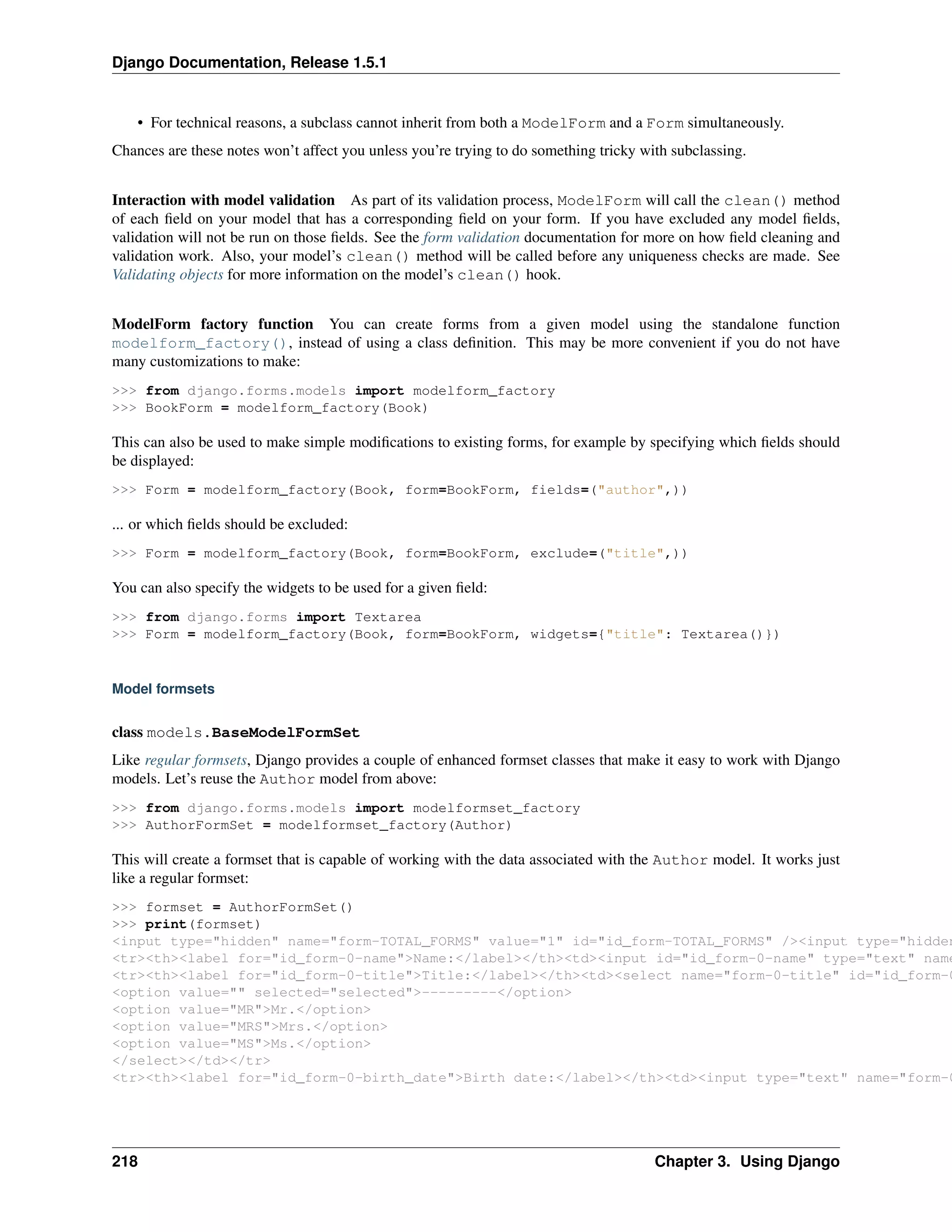 Django Documentation, Release 1.5.1 
• For technical reasons, a subclass cannot inherit from both a ModelForm and a Form simultaneously. 
Chances are these notes won’t affect you unless you’re trying to do something tricky with subclassing. 
Interaction with model validation As part of its validation process, ModelForm will call the clean() method 
of each field on your model that has a corresponding field on your form. If you have excluded any model fields, 
validation will not be run on those fields. See the form validation documentation for more on how field cleaning and 
validation work. Also, your model’s clean() method will be called before any uniqueness checks are made. See 
Validating objects for more information on the model’s clean() hook. 
ModelForm factory function You can create forms from a given model using the standalone function 
modelform_factory(), instead of using a class definition. This may be more convenient if you do not have 
many customizations to make: 
>>> from django.forms.models import modelform_factory 
>>> BookForm = modelform_factory(Book) 
This can also be used to make simple modifications to existing forms, for example by specifying which fields should 
be displayed: 
>>> Form = modelform_factory(Book, form=BookForm, fields=("author",)) 
... or which fields should be excluded: 
>>> Form = modelform_factory(Book, form=BookForm, exclude=("title",)) 
You can also specify the widgets to be used for a given field: 
>>> from django.forms import Textarea 
>>> Form = modelform_factory(Book, form=BookForm, widgets={"title": Textarea()}) 
Model formsets 
class models.BaseModelFormSet 
Like regular formsets, Django provides a couple of enhanced formset classes that make it easy to work with Django 
models. Let’s reuse the Author model from above: 
>>> from django.forms.models import modelformset_factory 
>>> AuthorFormSet = modelformset_factory(Author) 
This will create a formset that is capable of working with the data associated with the Author model. It works just 
like a regular formset: 
>>> formset = AuthorFormSet() 
>>> print(formset) 
<input type="hidden" name="form-TOTAL_FORMS" value="1" id="id_form-TOTAL_FORMS" /><input type="hidden" <tr><th><label for="id_form-0-name">Name:</label></th><td><input id="id_form-0-name" type="text" name="<tr><th><label for="id_form-0-title">Title:</label></th><td><select name="form-0-title" id="id_form-0-<option value="" selected="selected">---------</option> 
<option value="MR">Mr.</option> 
<option value="MRS">Mrs.</option> 
<option value="MS">Ms.</option> 
</select></td></tr> 
<tr><th><label for="id_form-0-birth_date">Birth date:</label></th><td><input type="text" name="form-0-218 Chapter 3. Using Django 
 