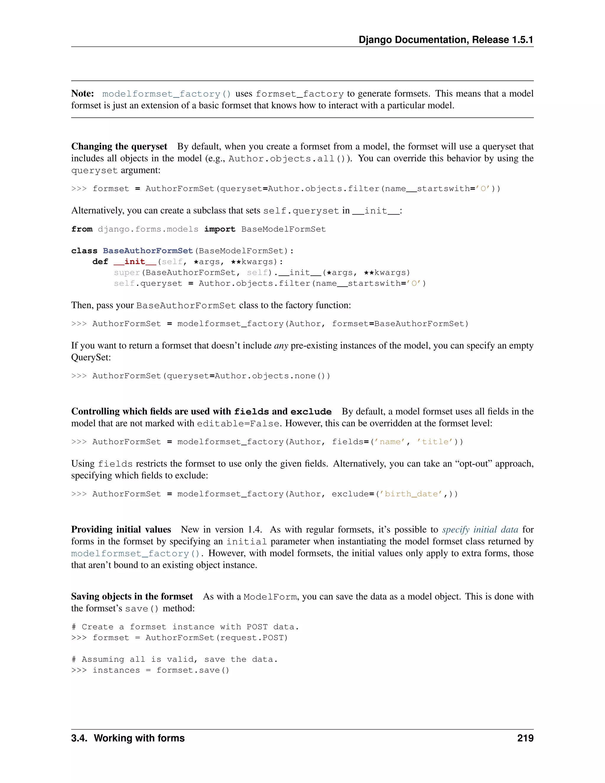 Django Documentation, Release 1.5.1 
Note: modelformset_factory() uses formset_factory to generate formsets. This means that a model 
formset is just an extension of a basic formset that knows how to interact with a particular model. 
Changing the queryset By default, when you create a formset from a model, the formset will use a queryset that 
includes all objects in the model (e.g., Author.objects.all()). You can override this behavior by using the 
queryset argument: 
>>> formset = AuthorFormSet(queryset=Author.objects.filter(name__startswith=’O’)) 
Alternatively, you can create a subclass that sets self.queryset in __init__: 
from django.forms.models import BaseModelFormSet 
class BaseAuthorFormSet(BaseModelFormSet): 
def __init__(self, *args, **kwargs): 
super(BaseAuthorFormSet, self).__init__(*args, **kwargs) 
self.queryset = Author.objects.filter(name__startswith=’O’) 
Then, pass your BaseAuthorFormSet class to the factory function: 
>>> AuthorFormSet = modelformset_factory(Author, formset=BaseAuthorFormSet) 
If you want to return a formset that doesn’t include any pre-existing instances of the model, you can specify an empty 
QuerySet: 
>>> AuthorFormSet(queryset=Author.objects.none()) 
Controlling which fields are used with fields and exclude By default, a model formset uses all fields in the 
model that are not marked with editable=False. However, this can be overridden at the formset level: 
>>> AuthorFormSet = modelformset_factory(Author, fields=(’name’, ’title’)) 
Using fields restricts the formset to use only the given fields. Alternatively, you can take an “opt-out” approach, 
specifying which fields to exclude: 
>>> AuthorFormSet = modelformset_factory(Author, exclude=(’birth_date’,)) 
Providing initial values New in version 1.4. As with regular formsets, it’s possible to specify initial data for 
forms in the formset by specifying an initial parameter when instantiating the model formset class returned by 
modelformset_factory(). However, with model formsets, the initial values only apply to extra forms, those 
that aren’t bound to an existing object instance. 
Saving objects in the formset As with a ModelForm, you can save the data as a model object. This is done with 
the formset’s save() method: 
# Create a formset instance with POST data. 
>>> formset = AuthorFormSet(request.POST) 
# Assuming all is valid, save the data. 
>>> instances = formset.save() 
3.4. Working with forms 219 
 