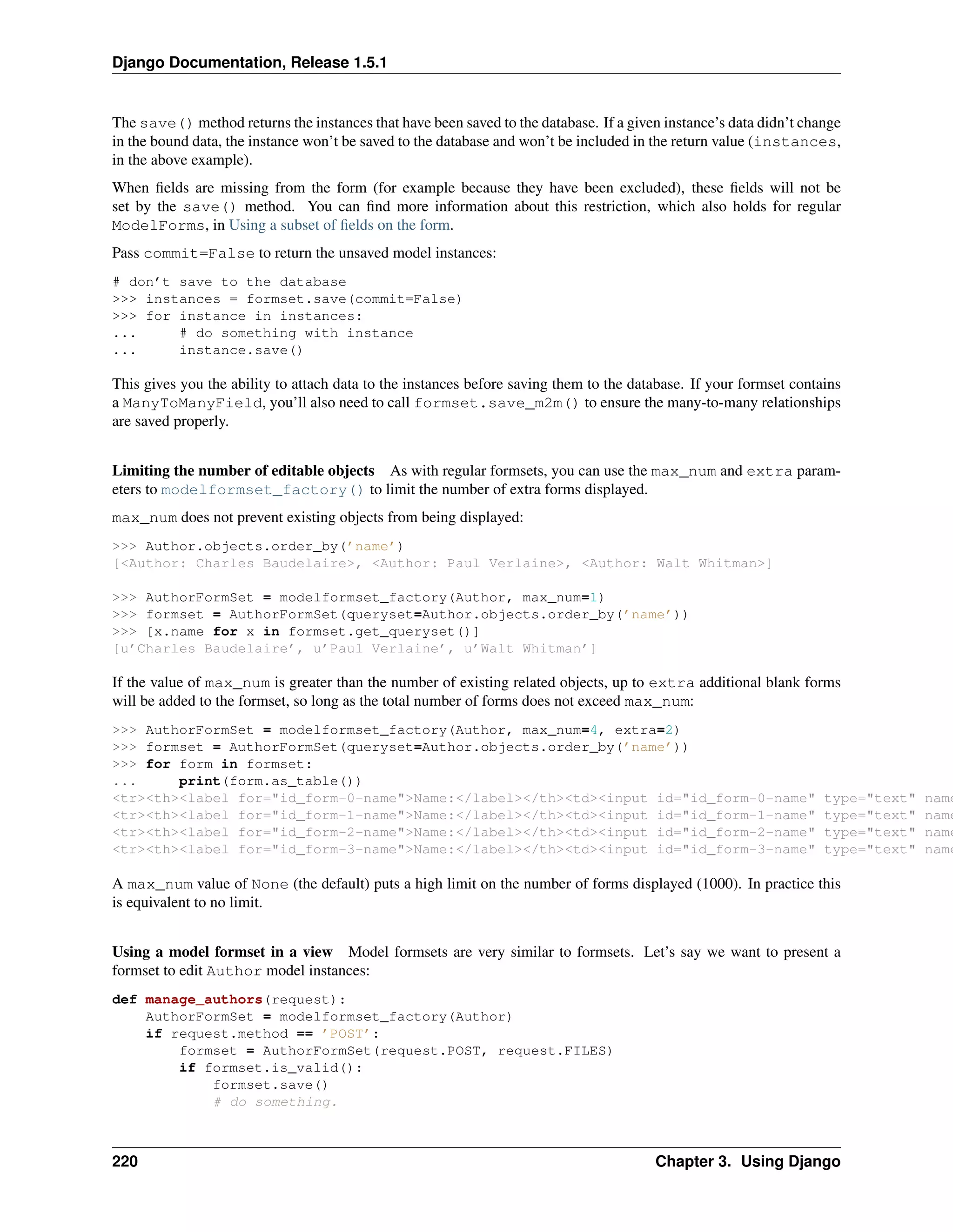 Django Documentation, Release 1.5.1 
The save() method returns the instances that have been saved to the database. If a given instance’s data didn’t change 
in the bound data, the instance won’t be saved to the database and won’t be included in the return value (instances, 
in the above example). 
When fields are missing from the form (for example because they have been excluded), these fields will not be 
set by the save() method. You can find more information about this restriction, which also holds for regular 
ModelForms, in Using a subset of fields on the form. 
Pass commit=False to return the unsaved model instances: 
# don’t save to the database 
>>> instances = formset.save(commit=False) 
>>> for instance in instances: 
... # do something with instance 
... instance.save() 
This gives you the ability to attach data to the instances before saving them to the database. If your formset contains 
a ManyToManyField, you’ll also need to call formset.save_m2m() to ensure the many-to-many relationships 
are saved properly. 
Limiting the number of editable objects As with regular formsets, you can use the max_num and extra param-eters 
to modelformset_factory() to limit the number of extra forms displayed. 
max_num does not prevent existing objects from being displayed: 
>>> Author.objects.order_by(’name’) 
[<Author: Charles Baudelaire>, <Author: Paul Verlaine>, <Author: Walt Whitman>] 
>>> AuthorFormSet = modelformset_factory(Author, max_num=1) 
>>> formset = AuthorFormSet(queryset=Author.objects.order_by(’name’)) 
>>> [x.name for x in formset.get_queryset()] 
[u’Charles Baudelaire’, u’Paul Verlaine’, u’Walt Whitman’] 
If the value of max_num is greater than the number of existing related objects, up to extra additional blank forms 
will be added to the formset, so long as the total number of forms does not exceed max_num: 
>>> AuthorFormSet = modelformset_factory(Author, max_num=4, extra=2) 
>>> formset = AuthorFormSet(queryset=Author.objects.order_by(’name’)) 
>>> for form in formset: 
... print(form.as_table()) 
<tr><th><label for="id_form-0-name">Name:</label></th><td><input id="id_form-0-name" type="text" name="<tr><th><label for="id_form-1-name">Name:</label></th><td><input id="id_form-1-name" type="text" name="<tr><th><label for="id_form-2-name">Name:</label></th><td><input id="id_form-2-name" type="text" name="<tr><th><label for="id_form-3-name">Name:</label></th><td><input id="id_form-3-name" type="text" name="A max_num value of None (the default) puts a high limit on the number of forms displayed (1000). In practice this 
is equivalent to no limit. 
Using a model formset in a view Model formsets are very similar to formsets. Let’s say we want to present a 
formset to edit Author model instances: 
def manage_authors(request): 
AuthorFormSet = modelformset_factory(Author) 
if request.method == ’POST’: 
formset = AuthorFormSet(request.POST, request.FILES) 
if formset.is_valid(): 
formset.save() 
# do something. 
220 Chapter 3. Using Django 
 