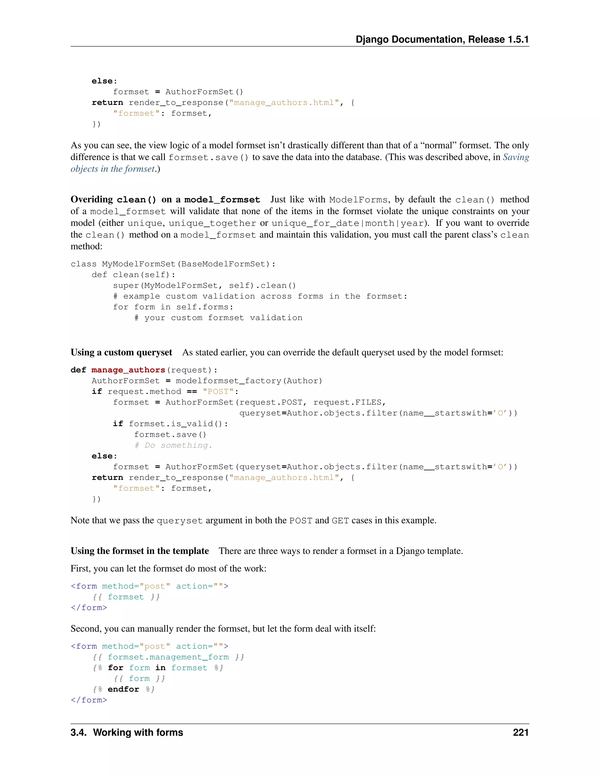 Django Documentation, Release 1.5.1 
else: 
formset = AuthorFormSet() 
return render_to_response("manage_authors.html", { 
"formset": formset, 
}) 
As you can see, the view logic of a model formset isn’t drastically different than that of a “normal” formset. The only 
difference is that we call formset.save() to save the data into the database. (This was described above, in Saving 
objects in the formset.) 
Overiding clean() on a model_formset Just like with ModelForms, by default the clean() method 
of a model_formset will validate that none of the items in the formset violate the unique constraints on your 
model (either unique, unique_together or unique_for_date|month|year). If you want to override 
the clean() method on a model_formset and maintain this validation, you must call the parent class’s clean 
method: 
class MyModelFormSet(BaseModelFormSet): 
def clean(self): 
super(MyModelFormSet, self).clean() 
# example custom validation across forms in the formset: 
for form in self.forms: 
# your custom formset validation 
Using a custom queryset As stated earlier, you can override the default queryset used by the model formset: 
def manage_authors(request): 
AuthorFormSet = modelformset_factory(Author) 
if request.method == "POST": 
formset = AuthorFormSet(request.POST, request.FILES, 
queryset=Author.objects.filter(name__startswith=’O’)) 
if formset.is_valid(): 
formset.save() 
# Do something. 
else: 
formset = AuthorFormSet(queryset=Author.objects.filter(name__startswith=’O’)) 
return render_to_response("manage_authors.html", { 
"formset": formset, 
}) 
Note that we pass the queryset argument in both the POST and GET cases in this example. 
Using the formset in the template There are three ways to render a formset in a Django template. 
First, you can let the formset do most of the work: 
<form method="post" action=""> 
{{ formset }} 
</form> 
Second, you can manually render the formset, but let the form deal with itself: 
<form method="post" action=""> 
{{ formset.management_form }} 
{% for form in formset %} 
{{ form }} 
{% endfor %} 
</form> 
3.4. Working with forms 221 
 