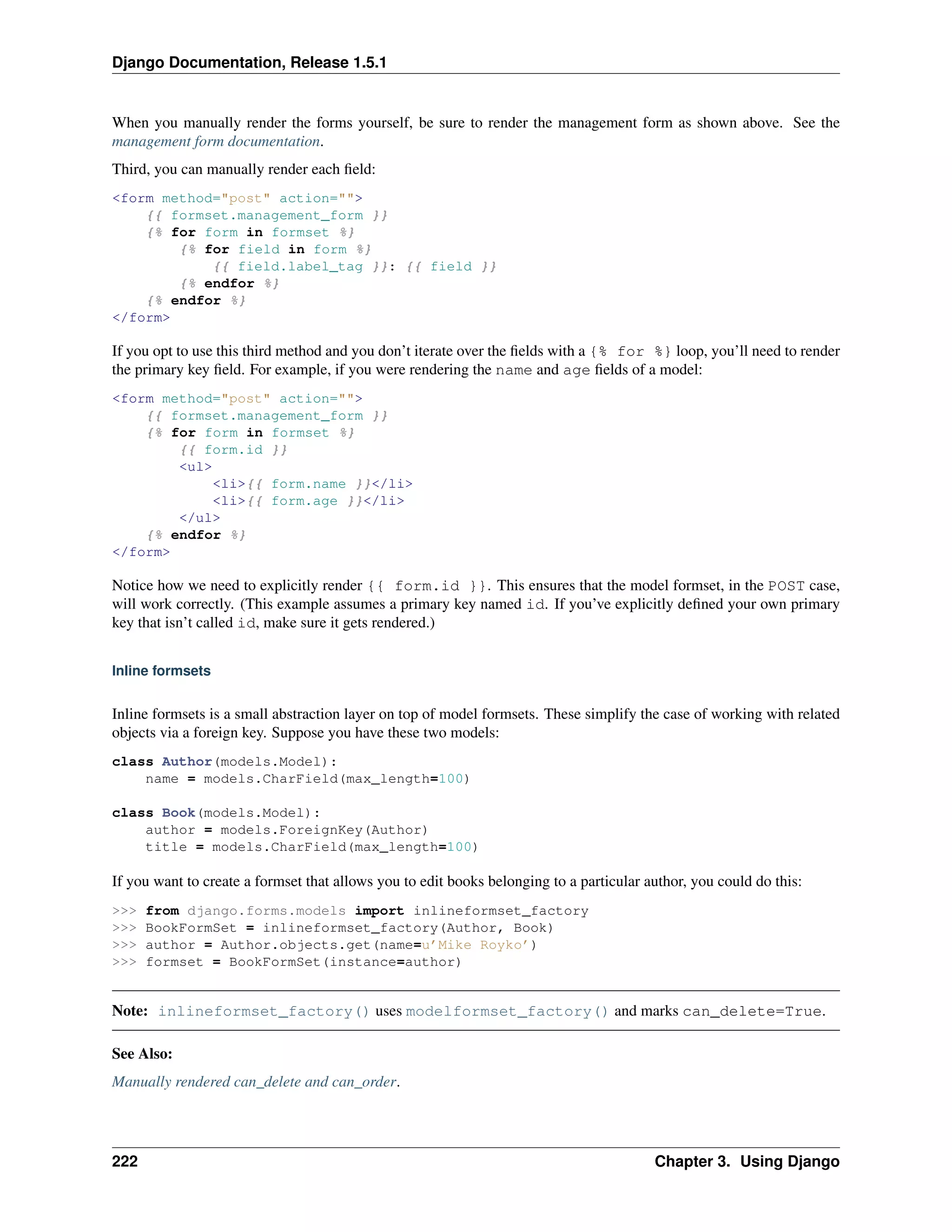 Django Documentation, Release 1.5.1 
When you manually render the forms yourself, be sure to render the management form as shown above. See the 
management form documentation. 
Third, you can manually render each field: 
<form method="post" action=""> 
{{ formset.management_form }} 
{% for form in formset %} 
{% for field in form %} 
{{ field.label_tag }}: {{ field }} 
{% endfor %} 
{% endfor %} 
</form> 
If you opt to use this third method and you don’t iterate over the fields with a {% for %} loop, you’ll need to render 
the primary key field. For example, if you were rendering the name and age fields of a model: 
<form method="post" action=""> 
{{ formset.management_form }} 
{% for form in formset %} 
{{ form.id }} 
<ul> 
<li>{{ form.name }}</li> 
<li>{{ form.age }}</li> 
</ul> 
{% endfor %} 
</form> 
Notice how we need to explicitly render {{ form.id }}. This ensures that the model formset, in the POST case, 
will work correctly. (This example assumes a primary key named id. If you’ve explicitly defined your own primary 
key that isn’t called id, make sure it gets rendered.) 
Inline formsets 
Inline formsets is a small abstraction layer on top of model formsets. These simplify the case of working with related 
objects via a foreign key. Suppose you have these two models: 
class Author(models.Model): 
name = models.CharField(max_length=100) 
class Book(models.Model): 
author = models.ForeignKey(Author) 
title = models.CharField(max_length=100) 
If you want to create a formset that allows you to edit books belonging to a particular author, you could do this: 
>>> from django.forms.models import inlineformset_factory 
>>> BookFormSet = inlineformset_factory(Author, Book) 
>>> author = Author.objects.get(name=u’Mike Royko’) 
>>> formset = BookFormSet(instance=author) 
Note: inlineformset_factory() uses modelformset_factory() and marks can_delete=True. 
See Also: 
Manually rendered can_delete and can_order. 
222 Chapter 3. Using Django 
 