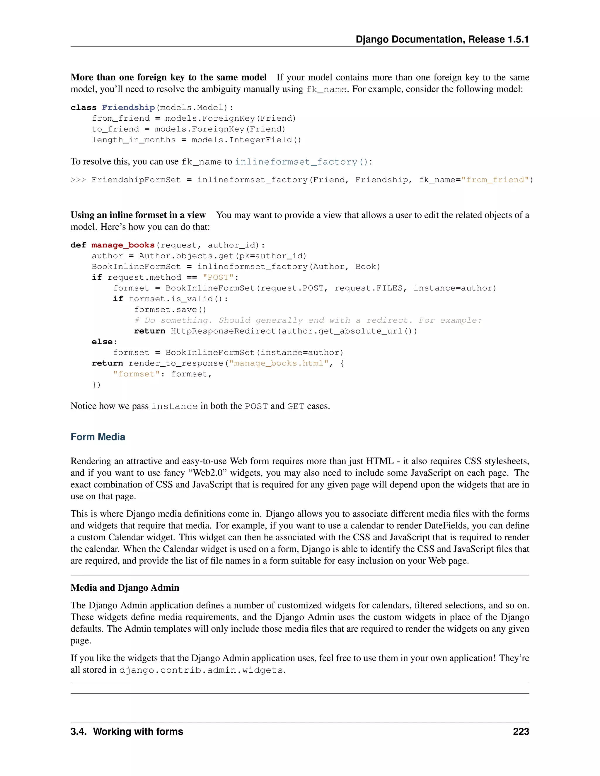 Django Documentation, Release 1.5.1 
More than one foreign key to the same model If your model contains more than one foreign key to the same 
model, you’ll need to resolve the ambiguity manually using fk_name. For example, consider the following model: 
class Friendship(models.Model): 
from_friend = models.ForeignKey(Friend) 
to_friend = models.ForeignKey(Friend) 
length_in_months = models.IntegerField() 
To resolve this, you can use fk_name to inlineformset_factory(): 
>>> FriendshipFormSet = inlineformset_factory(Friend, Friendship, fk_name="from_friend") 
Using an inline formset in a view You may want to provide a view that allows a user to edit the related objects of a 
model. Here’s how you can do that: 
def manage_books(request, author_id): 
author = Author.objects.get(pk=author_id) 
BookInlineFormSet = inlineformset_factory(Author, Book) 
if request.method == "POST": 
formset = BookInlineFormSet(request.POST, request.FILES, instance=author) 
if formset.is_valid(): 
formset.save() 
# Do something. Should generally end with a redirect. For example: 
return HttpResponseRedirect(author.get_absolute_url()) 
else: 
formset = BookInlineFormSet(instance=author) 
return render_to_response("manage_books.html", { 
"formset": formset, 
}) 
Notice how we pass instance in both the POST and GET cases. 
Form Media 
Rendering an attractive and easy-to-use Web form requires more than just HTML - it also requires CSS stylesheets, 
and if you want to use fancy “Web2.0” widgets, you may also need to include some JavaScript on each page. The 
exact combination of CSS and JavaScript that is required for any given page will depend upon the widgets that are in 
use on that page. 
This is where Django media definitions come in. Django allows you to associate different media files with the forms 
and widgets that require that media. For example, if you want to use a calendar to render DateFields, you can define 
a custom Calendar widget. This widget can then be associated with the CSS and JavaScript that is required to render 
the calendar. When the Calendar widget is used on a form, Django is able to identify the CSS and JavaScript files that 
are required, and provide the list of file names in a form suitable for easy inclusion on your Web page. 
Media and Django Admin 
The Django Admin application defines a number of customized widgets for calendars, filtered selections, and so on. 
These widgets define media requirements, and the Django Admin uses the custom widgets in place of the Django 
defaults. The Admin templates will only include those media files that are required to render the widgets on any given 
page. 
If you like the widgets that the Django Admin application uses, feel free to use them in your own application! They’re 
all stored in django.contrib.admin.widgets. 
3.4. Working with forms 223 
 