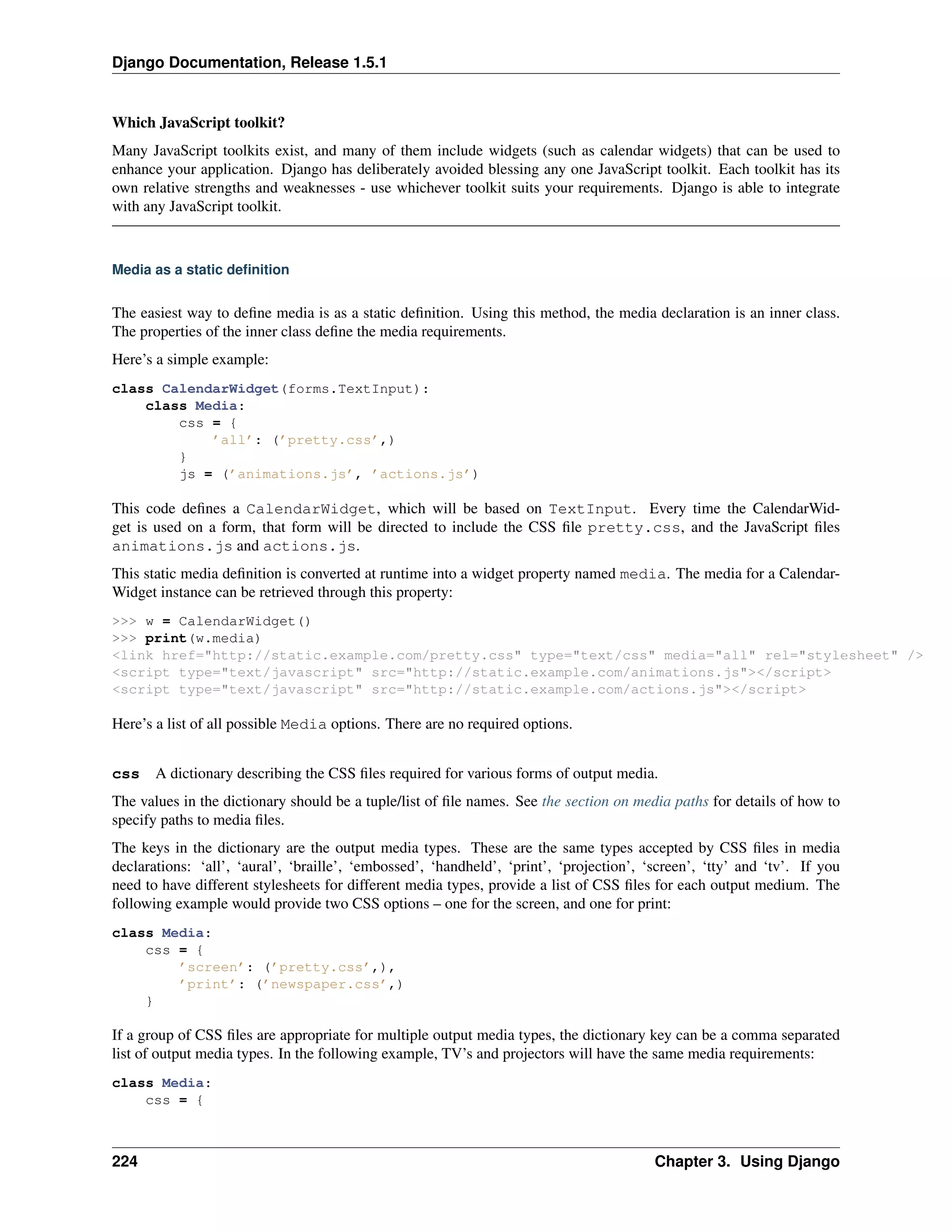 Django Documentation, Release 1.5.1 
Which JavaScript toolkit? 
Many JavaScript toolkits exist, and many of them include widgets (such as calendar widgets) that can be used to 
enhance your application. Django has deliberately avoided blessing any one JavaScript toolkit. Each toolkit has its 
own relative strengths and weaknesses - use whichever toolkit suits your requirements. Django is able to integrate 
with any JavaScript toolkit. 
Media as a static definition 
The easiest way to define media is as a static definition. Using this method, the media declaration is an inner class. 
The properties of the inner class define the media requirements. 
Here’s a simple example: 
class CalendarWidget(forms.TextInput): 
class Media: 
css = { 
’all’: (’pretty.css’,) 
} 
js = (’animations.js’, ’actions.js’) 
This code defines a CalendarWidget, which will be based on TextInput. Every time the CalendarWid-get 
is used on a form, that form will be directed to include the CSS file pretty.css, and the JavaScript files 
animations.js and actions.js. 
This static media definition is converted at runtime into a widget property named media. The media for a Calendar- 
Widget instance can be retrieved through this property: 
>>> w = CalendarWidget() 
>>> print(w.media) 
<link href="http://static.example.com/pretty.css" type="text/css" media="all" rel="stylesheet" /> 
<script type="text/javascript" src="http://static.example.com/animations.js"></script> 
<script type="text/javascript" src="http://static.example.com/actions.js"></script> 
Here’s a list of all possible Media options. There are no required options. 
css A dictionary describing the CSS files required for various forms of output media. 
The values in the dictionary should be a tuple/list of file names. See the section on media paths for details of how to 
specify paths to media files. 
The keys in the dictionary are the output media types. These are the same types accepted by CSS files in media 
declarations: ‘all’, ‘aural’, ‘braille’, ‘embossed’, ‘handheld’, ‘print’, ‘projection’, ‘screen’, ‘tty’ and ‘tv’. If you 
need to have different stylesheets for different media types, provide a list of CSS files for each output medium. The 
following example would provide two CSS options – one for the screen, and one for print: 
class Media: 
css = { 
’screen’: (’pretty.css’,), 
’print’: (’newspaper.css’,) 
} 
If a group of CSS files are appropriate for multiple output media types, the dictionary key can be a comma separated 
list of output media types. In the following example, TV’s and projectors will have the same media requirements: 
class Media: 
css = { 
224 Chapter 3. Using Django 
 