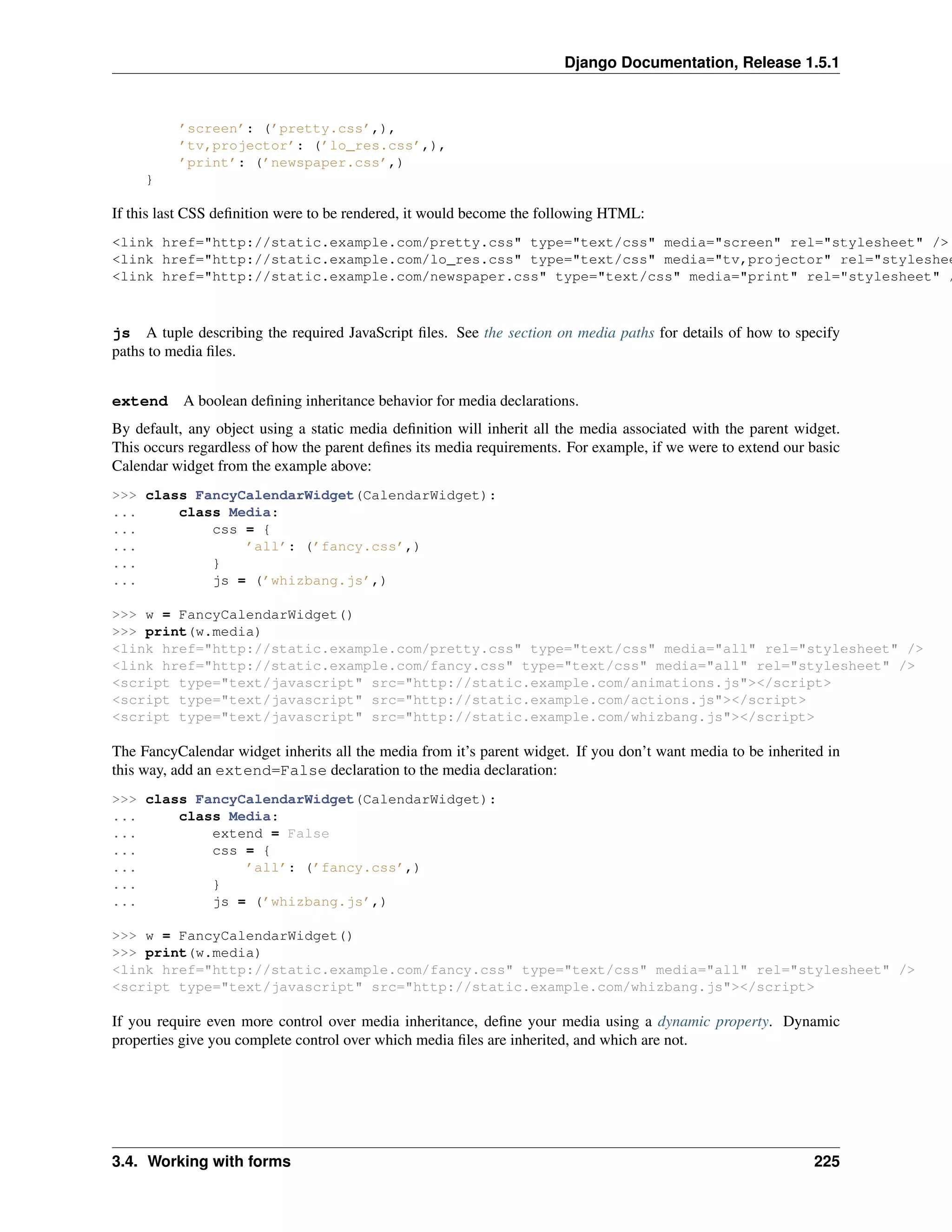 Django Documentation, Release 1.5.1 
’screen’: (’pretty.css’,), 
’tv,projector’: (’lo_res.css’,), 
’print’: (’newspaper.css’,) 
} 
If this last CSS definition were to be rendered, it would become the following HTML: 
<link href="http://static.example.com/pretty.css" type="text/css" media="screen" rel="stylesheet" /> 
<link href="http://static.example.com/lo_res.css" type="text/css" media="tv,projector" rel="stylesheet" <link href="http://static.example.com/newspaper.css" type="text/css" media="print" rel="stylesheet" /> 
js A tuple describing the required JavaScript files. See the section on media paths for details of how to specify 
paths to media files. 
extend A boolean defining inheritance behavior for media declarations. 
By default, any object using a static media definition will inherit all the media associated with the parent widget. 
This occurs regardless of how the parent defines its media requirements. For example, if we were to extend our basic 
Calendar widget from the example above: 
>>> class FancyCalendarWidget(CalendarWidget): 
... class Media: 
... css = { 
... ’all’: (’fancy.css’,) 
... } 
... js = (’whizbang.js’,) 
>>> w = FancyCalendarWidget() 
>>> print(w.media) 
<link href="http://static.example.com/pretty.css" type="text/css" media="all" rel="stylesheet" /> 
<link href="http://static.example.com/fancy.css" type="text/css" media="all" rel="stylesheet" /> 
<script type="text/javascript" src="http://static.example.com/animations.js"></script> 
<script type="text/javascript" src="http://static.example.com/actions.js"></script> 
<script type="text/javascript" src="http://static.example.com/whizbang.js"></script> 
The FancyCalendar widget inherits all the media from it’s parent widget. If you don’t want media to be inherited in 
this way, add an extend=False declaration to the media declaration: 
>>> class FancyCalendarWidget(CalendarWidget): 
... class Media: 
... extend = False 
... css = { 
... ’all’: (’fancy.css’,) 
... } 
... js = (’whizbang.js’,) 
>>> w = FancyCalendarWidget() 
>>> print(w.media) 
<link href="http://static.example.com/fancy.css" type="text/css" media="all" rel="stylesheet" /> 
<script type="text/javascript" src="http://static.example.com/whizbang.js"></script> 
If you require even more control over media inheritance, define your media using a dynamic property. Dynamic 
properties give you complete control over which media files are inherited, and which are not. 
3.4. Working with forms 225 
 