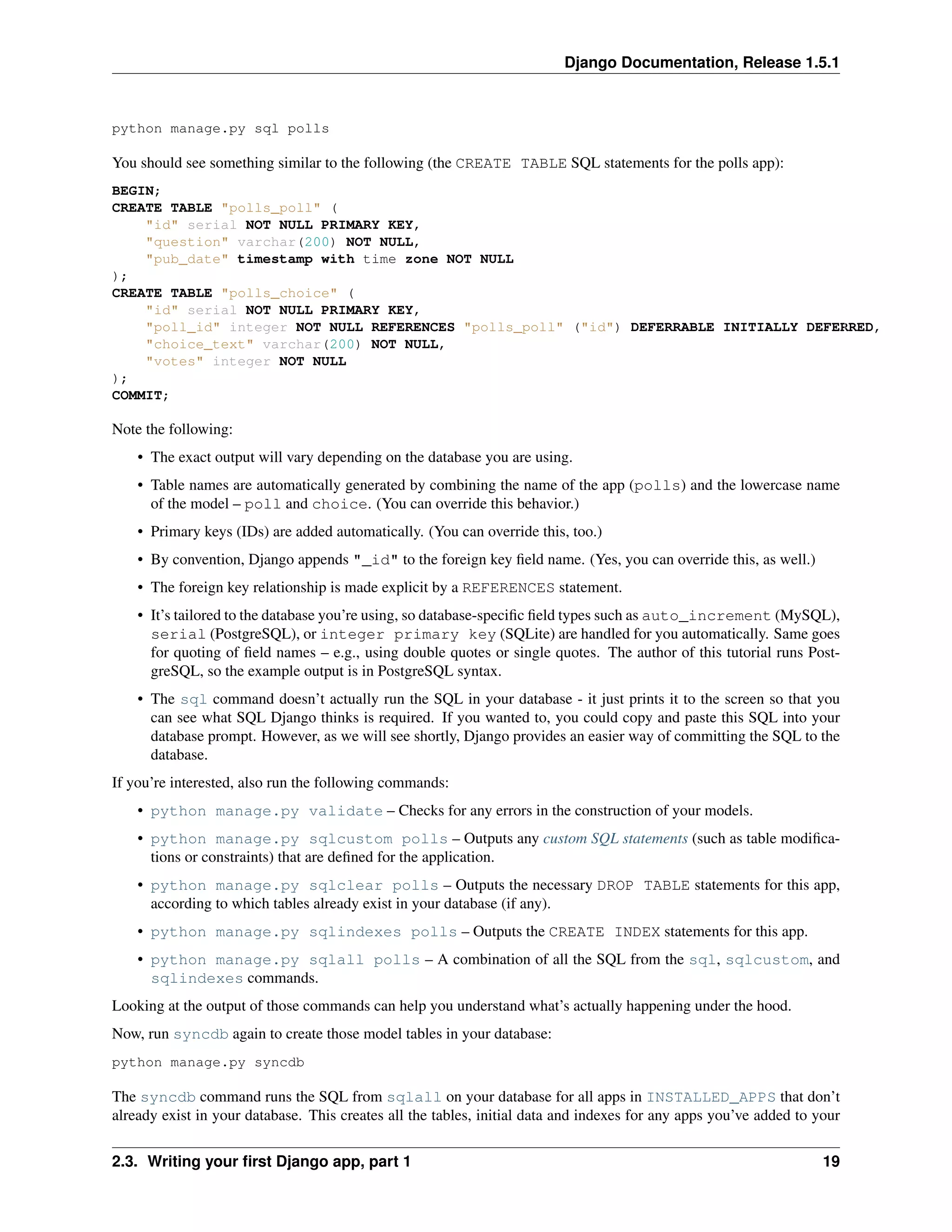 Django Documentation, Release 1.5.1 
python manage.py sql polls 
You should see something similar to the following (the CREATE TABLE SQL statements for the polls app): 
BEGIN; 
CREATE TABLE "polls_poll" ( 
"id" serial NOT NULL PRIMARY KEY, 
"question" varchar(200) NOT NULL, 
"pub_date" timestamp with time zone NOT NULL 
); 
CREATE TABLE "polls_choice" ( 
"id" serial NOT NULL PRIMARY KEY, 
"poll_id" integer NOT NULL REFERENCES "polls_poll" ("id") DEFERRABLE INITIALLY DEFERRED, 
"choice_text" varchar(200) NOT NULL, 
"votes" integer NOT NULL 
); 
COMMIT; 
Note the following: 
• The exact output will vary depending on the database you are using. 
• Table names are automatically generated by combining the name of the app (polls) and the lowercase name 
of the model – poll and choice. (You can override this behavior.) 
• Primary keys (IDs) are added automatically. (You can override this, too.) 
• By convention, Django appends "_id" to the foreign key field name. (Yes, you can override this, as well.) 
• The foreign key relationship is made explicit by a REFERENCES statement. 
• It’s tailored to the database you’re using, so database-specific field types such as auto_increment (MySQL), 
serial (PostgreSQL), or integer primary key (SQLite) are handled for you automatically. Same goes 
for quoting of field names – e.g., using double quotes or single quotes. The author of this tutorial runs Post-greSQL, 
so the example output is in PostgreSQL syntax. 
• The sql command doesn’t actually run the SQL in your database - it just prints it to the screen so that you 
can see what SQL Django thinks is required. If you wanted to, you could copy and paste this SQL into your 
database prompt. However, as we will see shortly, Django provides an easier way of committing the SQL to the 
database. 
If you’re interested, also run the following commands: 
• python manage.py validate – Checks for any errors in the construction of your models. 
• python manage.py sqlcustom polls – Outputs any custom SQL statements (such as table modifica-tions 
or constraints) that are defined for the application. 
• python manage.py sqlclear polls – Outputs the necessary DROP TABLE statements for this app, 
according to which tables already exist in your database (if any). 
• python manage.py sqlindexes polls – Outputs the CREATE INDEX statements for this app. 
• python manage.py sqlall polls – A combination of all the SQL from the sql, sqlcustom, and 
sqlindexes commands. 
Looking at the output of those commands can help you understand what’s actually happening under the hood. 
Now, run syncdb again to create those model tables in your database: 
python manage.py syncdb 
The syncdb command runs the SQL from sqlall on your database for all apps in INSTALLED_APPS that don’t 
already exist in your database. This creates all the tables, initial data and indexes for any apps you’ve added to your 
2.3. Writing your first Django app, part 1 19 
 