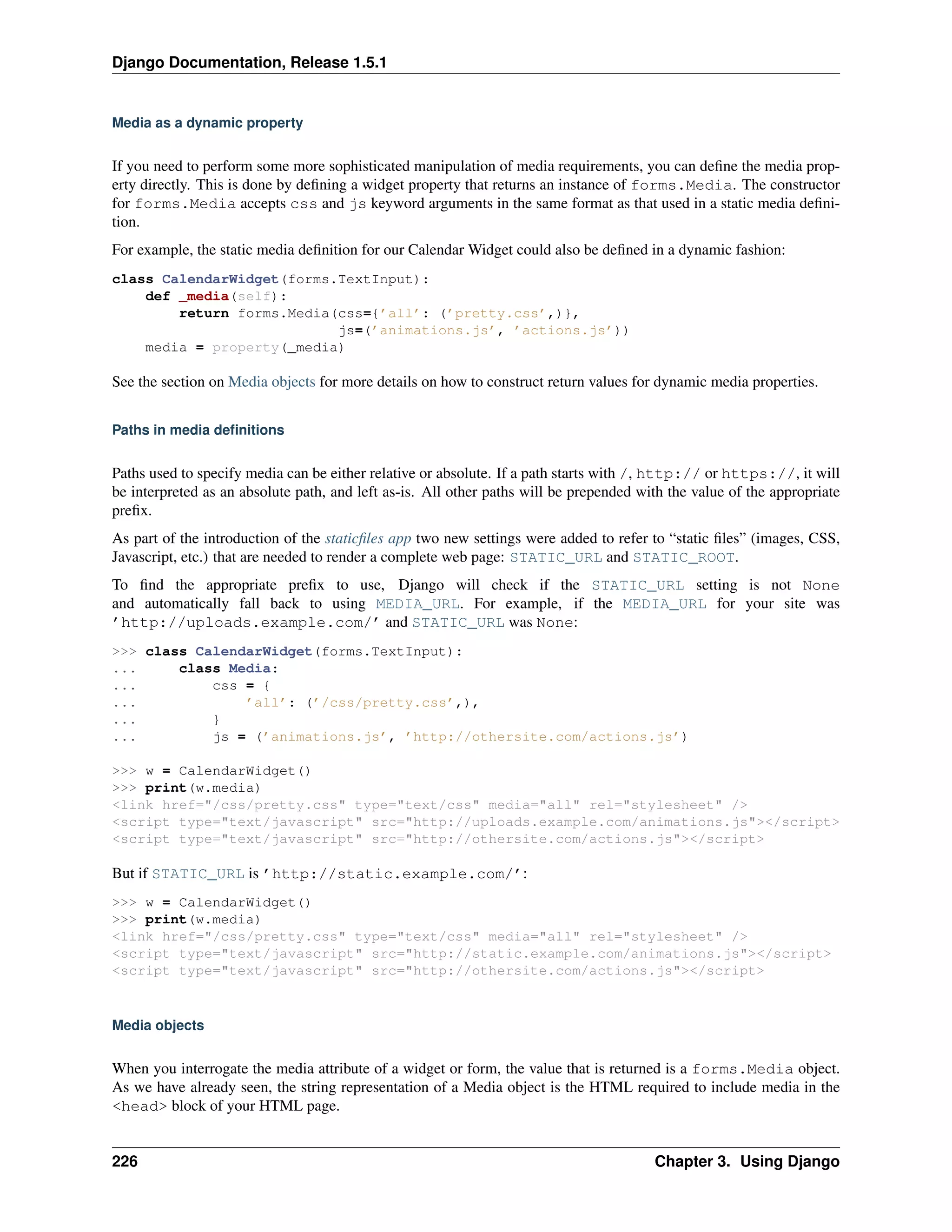 Django Documentation, Release 1.5.1 
Media as a dynamic property 
If you need to perform some more sophisticated manipulation of media requirements, you can define the media prop-erty 
directly. This is done by defining a widget property that returns an instance of forms.Media. The constructor 
for forms.Media accepts css and js keyword arguments in the same format as that used in a static media defini-tion. 
For example, the static media definition for our Calendar Widget could also be defined in a dynamic fashion: 
class CalendarWidget(forms.TextInput): 
def _media(self): 
return forms.Media(css={’all’: (’pretty.css’,)}, 
js=(’animations.js’, ’actions.js’)) 
media = property(_media) 
See the section on Media objects for more details on how to construct return values for dynamic media properties. 
Paths in media definitions 
Paths used to specify media can be either relative or absolute. If a path starts with /, http:// or https://, it will 
be interpreted as an absolute path, and left as-is. All other paths will be prepended with the value of the appropriate 
prefix. 
As part of the introduction of the staticfiles app two new settings were added to refer to “static files” (images, CSS, 
Javascript, etc.) that are needed to render a complete web page: STATIC_URL and STATIC_ROOT. 
To find the appropriate prefix to use, Django will check if the STATIC_URL setting is not None 
and automatically fall back to using MEDIA_URL. For example, if the MEDIA_URL for your site was 
’http://uploads.example.com/’ and STATIC_URL was None: 
>>> class CalendarWidget(forms.TextInput): 
... class Media: 
... css = { 
... ’all’: (’/css/pretty.css’,), 
... } 
... js = (’animations.js’, ’http://othersite.com/actions.js’) 
>>> w = CalendarWidget() 
>>> print(w.media) 
<link href="/css/pretty.css" type="text/css" media="all" rel="stylesheet" /> 
<script type="text/javascript" src="http://uploads.example.com/animations.js"></script> 
<script type="text/javascript" src="http://othersite.com/actions.js"></script> 
But if STATIC_URL is ’http://static.example.com/’: 
>>> w = CalendarWidget() 
>>> print(w.media) 
<link href="/css/pretty.css" type="text/css" media="all" rel="stylesheet" /> 
<script type="text/javascript" src="http://static.example.com/animations.js"></script> 
<script type="text/javascript" src="http://othersite.com/actions.js"></script> 
Media objects 
When you interrogate the media attribute of a widget or form, the value that is returned is a forms.Media object. 
As we have already seen, the string representation of a Media object is the HTML required to include media in the 
<head> block of your HTML page. 
226 Chapter 3. Using Django 
 