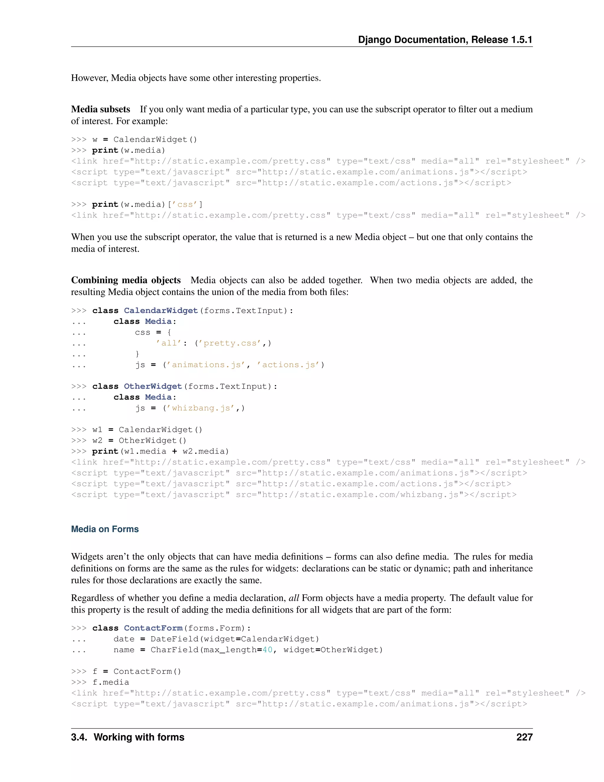 Django Documentation, Release 1.5.1 
However, Media objects have some other interesting properties. 
Media subsets If you only want media of a particular type, you can use the subscript operator to filter out a medium 
of interest. For example: 
>>> w = CalendarWidget() 
>>> print(w.media) 
<link href="http://static.example.com/pretty.css" type="text/css" media="all" rel="stylesheet" /> 
<script type="text/javascript" src="http://static.example.com/animations.js"></script> 
<script type="text/javascript" src="http://static.example.com/actions.js"></script> 
>>> print(w.media)[’css’] 
<link href="http://static.example.com/pretty.css" type="text/css" media="all" rel="stylesheet" /> 
When you use the subscript operator, the value that is returned is a new Media object – but one that only contains the 
media of interest. 
Combining media objects Media objects can also be added together. When two media objects are added, the 
resulting Media object contains the union of the media from both files: 
>>> class CalendarWidget(forms.TextInput): 
... class Media: 
... css = { 
... ’all’: (’pretty.css’,) 
... } 
... js = (’animations.js’, ’actions.js’) 
>>> class OtherWidget(forms.TextInput): 
... class Media: 
... js = (’whizbang.js’,) 
>>> w1 = CalendarWidget() 
>>> w2 = OtherWidget() 
>>> print(w1.media + w2.media) 
<link href="http://static.example.com/pretty.css" type="text/css" media="all" rel="stylesheet" /> 
<script type="text/javascript" src="http://static.example.com/animations.js"></script> 
<script type="text/javascript" src="http://static.example.com/actions.js"></script> 
<script type="text/javascript" src="http://static.example.com/whizbang.js"></script> 
Media on Forms 
Widgets aren’t the only objects that can have media definitions – forms can also define media. The rules for media 
definitions on forms are the same as the rules for widgets: declarations can be static or dynamic; path and inheritance 
rules for those declarations are exactly the same. 
Regardless of whether you define a media declaration, all Form objects have a media property. The default value for 
this property is the result of adding the media definitions for all widgets that are part of the form: 
>>> class ContactForm(forms.Form): 
... date = DateField(widget=CalendarWidget) 
... name = CharField(max_length=40, widget=OtherWidget) 
>>> f = ContactForm() 
>>> f.media 
<link href="http://static.example.com/pretty.css" type="text/css" media="all" rel="stylesheet" /> 
<script type="text/javascript" src="http://static.example.com/animations.js"></script> 
3.4. Working with forms 227 
 