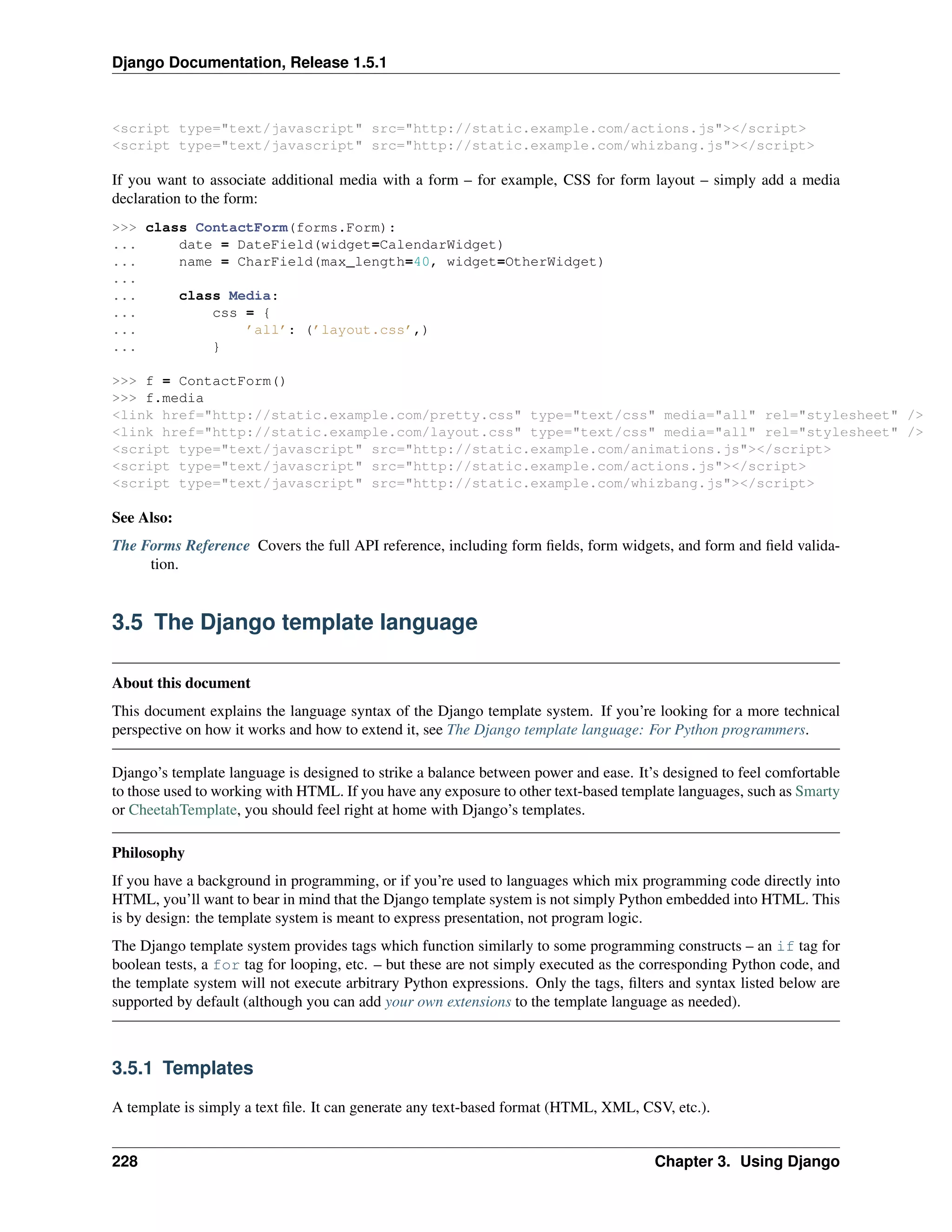 Django Documentation, Release 1.5.1 
<script type="text/javascript" src="http://static.example.com/actions.js"></script> 
<script type="text/javascript" src="http://static.example.com/whizbang.js"></script> 
If you want to associate additional media with a form – for example, CSS for form layout – simply add a media 
declaration to the form: 
>>> class ContactForm(forms.Form): 
... date = DateField(widget=CalendarWidget) 
... name = CharField(max_length=40, widget=OtherWidget) 
... 
... class Media: 
... css = { 
... ’all’: (’layout.css’,) 
... } 
>>> f = ContactForm() 
>>> f.media 
<link href="http://static.example.com/pretty.css" type="text/css" media="all" rel="stylesheet" /> 
<link href="http://static.example.com/layout.css" type="text/css" media="all" rel="stylesheet" /> 
<script type="text/javascript" src="http://static.example.com/animations.js"></script> 
<script type="text/javascript" src="http://static.example.com/actions.js"></script> 
<script type="text/javascript" src="http://static.example.com/whizbang.js"></script> 
See Also: 
The Forms Reference Covers the full API reference, including form fields, form widgets, and form and field valida-tion. 
3.5 The Django template language 
About this document 
This document explains the language syntax of the Django template system. If you’re looking for a more technical 
perspective on how it works and how to extend it, see The Django template language: For Python programmers. 
Django’s template language is designed to strike a balance between power and ease. It’s designed to feel comfortable 
to those used to working with HTML. If you have any exposure to other text-based template languages, such as Smarty 
or CheetahTemplate, you should feel right at home with Django’s templates. 
Philosophy 
If you have a background in programming, or if you’re used to languages which mix programming code directly into 
HTML, you’ll want to bear in mind that the Django template system is not simply Python embedded into HTML. This 
is by design: the template system is meant to express presentation, not program logic. 
The Django template system provides tags which function similarly to some programming constructs – an if tag for 
boolean tests, a for tag for looping, etc. – but these are not simply executed as the corresponding Python code, and 
the template system will not execute arbitrary Python expressions. Only the tags, filters and syntax listed below are 
supported by default (although you can add your own extensions to the template language as needed). 
3.5.1 Templates 
A template is simply a text file. It can generate any text-based format (HTML, XML, CSV, etc.). 
228 Chapter 3. Using Django 
 