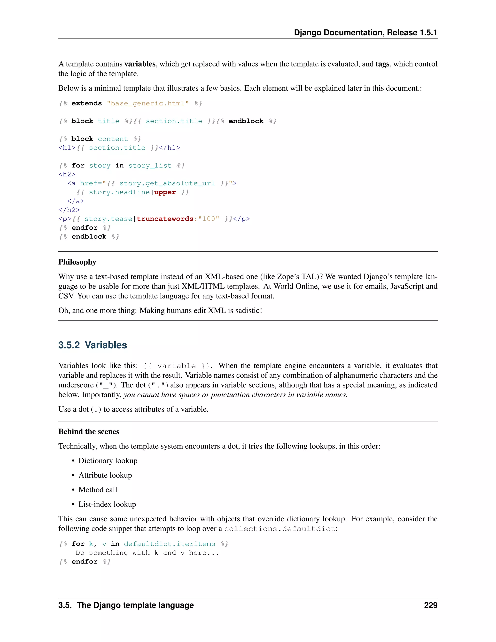 Django Documentation, Release 1.5.1 
A template contains variables, which get replaced with values when the template is evaluated, and tags, which control 
the logic of the template. 
Below is a minimal template that illustrates a few basics. Each element will be explained later in this document.: 
{% extends "base_generic.html" %} 
{% block title %}{{ section.title }}{% endblock %} 
{% block content %} 
<h1>{{ section.title }}</h1> 
{% for story in story_list %} 
<h2> 
<a href="{{ story.get_absolute_url }}"> 
{{ story.headline|upper }} 
</a> 
</h2> 
<p>{{ story.tease|truncatewords:"100" }}</p> 
{% endfor %} 
{% endblock %} 
Philosophy 
Why use a text-based template instead of an XML-based one (like Zope’s TAL)? We wanted Django’s template lan-guage 
to be usable for more than just XML/HTML templates. At World Online, we use it for emails, JavaScript and 
CSV. You can use the template language for any text-based format. 
Oh, and one more thing: Making humans edit XML is sadistic! 
3.5.2 Variables 
Variables look like this: {{ variable }}. When the template engine encounters a variable, it evaluates that 
variable and replaces it with the result. Variable names consist of any combination of alphanumeric characters and the 
underscore ("_"). The dot (".") also appears in variable sections, although that has a special meaning, as indicated 
below. Importantly, you cannot have spaces or punctuation characters in variable names. 
Use a dot (.) to access attributes of a variable. 
Behind the scenes 
Technically, when the template system encounters a dot, it tries the following lookups, in this order: 
• Dictionary lookup 
• Attribute lookup 
• Method call 
• List-index lookup 
This can cause some unexpected behavior with objects that override dictionary lookup. For example, consider the 
following code snippet that attempts to loop over a collections.defaultdict: 
{% for k, v in defaultdict.iteritems %} 
Do something with k and v here... 
{% endfor %} 
3.5. The Django template language 229 
 
