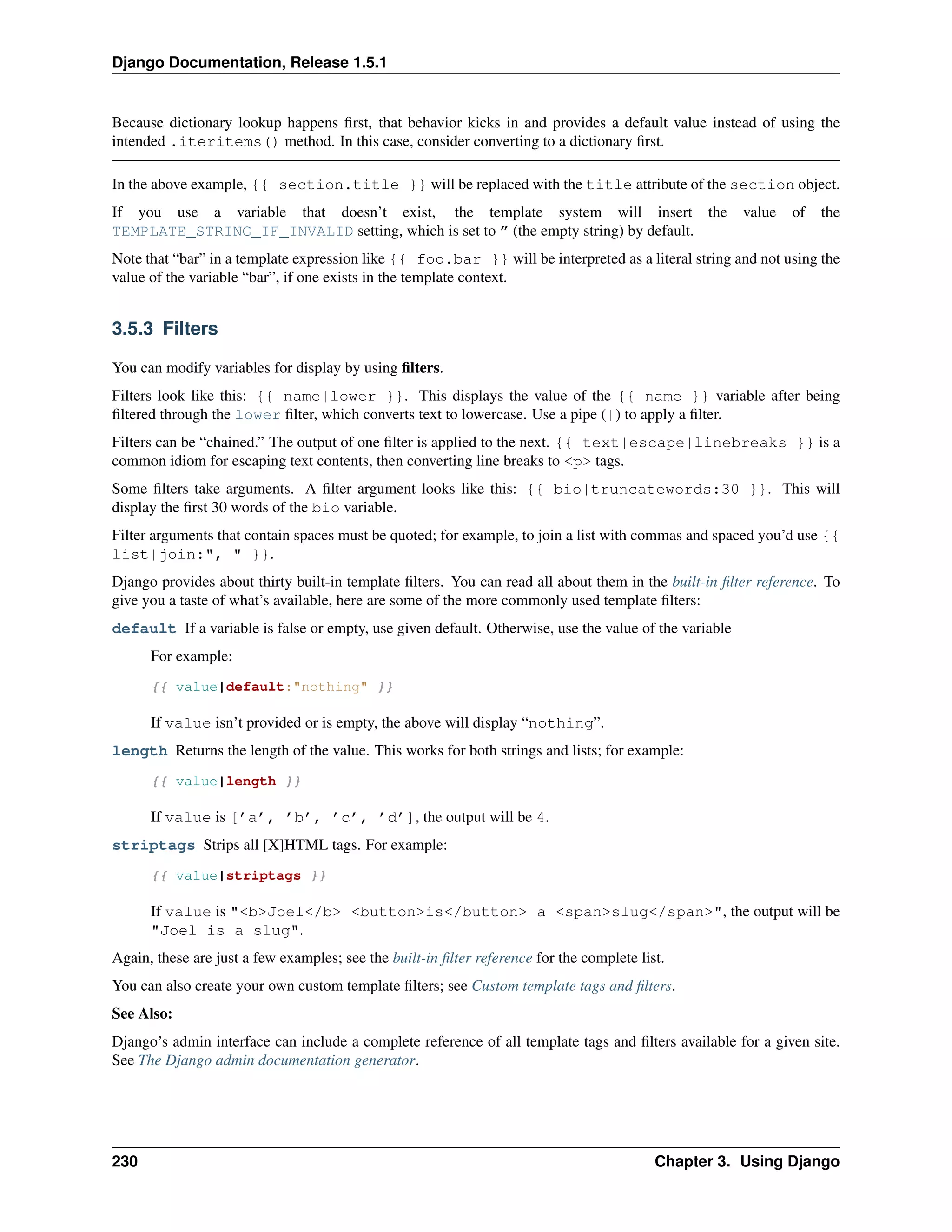 Django Documentation, Release 1.5.1 
Because dictionary lookup happens first, that behavior kicks in and provides a default value instead of using the 
intended .iteritems() method. In this case, consider converting to a dictionary first. 
In the above example, {{ section.title }} will be replaced with the title attribute of the section object. 
If you use a variable that doesn’t exist, the template system will insert the value of the 
TEMPLATE_STRING_IF_INVALID setting, which is set to ” (the empty string) by default. 
Note that “bar” in a template expression like {{ foo.bar }} will be interpreted as a literal string and not using the 
value of the variable “bar”, if one exists in the template context. 
3.5.3 Filters 
You can modify variables for display by using filters. 
Filters look like this: {{ name|lower }}. This displays the value of the {{ name }} variable after being 
filtered through the lower filter, which converts text to lowercase. Use a pipe (|) to apply a filter. 
Filters can be “chained.” The output of one filter is applied to the next. {{ text|escape|linebreaks }} is a 
common idiom for escaping text contents, then converting line breaks to <p> tags. 
Some filters take arguments. A filter argument looks like this: {{ bio|truncatewords:30 }}. This will 
display the first 30 words of the bio variable. 
Filter arguments that contain spaces must be quoted; for example, to join a list with commas and spaced you’d use {{ 
list|join:", " }}. 
Django provides about thirty built-in template filters. You can read all about them in the built-in filter reference. To 
give you a taste of what’s available, here are some of the more commonly used template filters: 
default If a variable is false or empty, use given default. Otherwise, use the value of the variable 
For example: 
{{ value|default:"nothing" }} 
If value isn’t provided or is empty, the above will display “nothing”. 
length Returns the length of the value. This works for both strings and lists; for example: 
{{ value|length }} 
If value is [’a’, ’b’, ’c’, ’d’], the output will be 4. 
striptags Strips all [X]HTML tags. For example: 
{{ value|striptags }} 
If value is "<b>Joel</b> <button>is</button> a <span>slug</span>", the output will be 
"Joel is a slug". 
Again, these are just a few examples; see the built-in filter reference for the complete list. 
You can also create your own custom template filters; see Custom template tags and filters. 
See Also: 
Django’s admin interface can include a complete reference of all template tags and filters available for a given site. 
See The Django admin documentation generator. 
230 Chapter 3. Using Django 
 