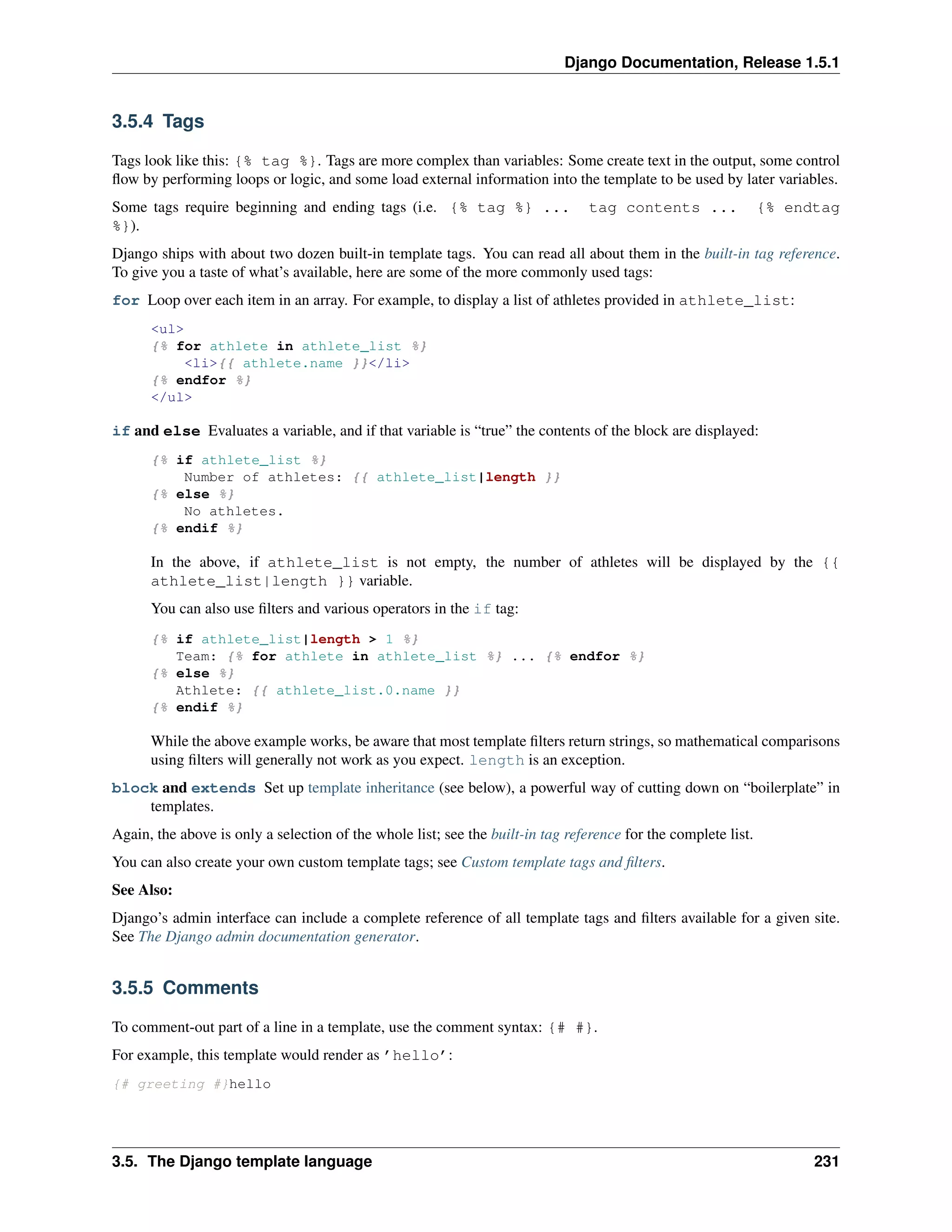 Django Documentation, Release 1.5.1 
3.5.4 Tags 
Tags look like this: {% tag %}. Tags are more complex than variables: Some create text in the output, some control 
flow by performing loops or logic, and some load external information into the template to be used by later variables. 
Some tags require beginning and ending tags (i.e. {% tag %} ... tag contents ... {% endtag 
%}). 
Django ships with about two dozen built-in template tags. You can read all about them in the built-in tag reference. 
To give you a taste of what’s available, here are some of the more commonly used tags: 
for Loop over each item in an array. For example, to display a list of athletes provided in athlete_list: 
<ul> 
{% for athlete in athlete_list %} 
<li>{{ athlete.name }}</li> 
{% endfor %} 
</ul> 
if and else Evaluates a variable, and if that variable is “true” the contents of the block are displayed: 
{% if athlete_list %} 
Number of athletes: {{ athlete_list|length }} 
{% else %} 
No athletes. 
{% endif %} 
In the above, if athlete_list is not empty, the number of athletes will be displayed by the {{ 
athlete_list|length }} variable. 
You can also use filters and various operators in the if tag: 
{% if athlete_list|length > 1 %} 
Team: {% for athlete in athlete_list %} ... {% endfor %} 
{% else %} 
Athlete: {{ athlete_list.0.name }} 
{% endif %} 
While the above example works, be aware that most template filters return strings, so mathematical comparisons 
using filters will generally not work as you expect. length is an exception. 
block and extends Set up template inheritance (see below), a powerful way of cutting down on “boilerplate” in 
templates. 
Again, the above is only a selection of the whole list; see the built-in tag reference for the complete list. 
You can also create your own custom template tags; see Custom template tags and filters. 
See Also: 
Django’s admin interface can include a complete reference of all template tags and filters available for a given site. 
See The Django admin documentation generator. 
3.5.5 Comments 
To comment-out part of a line in a template, use the comment syntax: {# #}. 
For example, this template would render as ’hello’: 
{# greeting #}hello 
3.5. The Django template language 231 
 