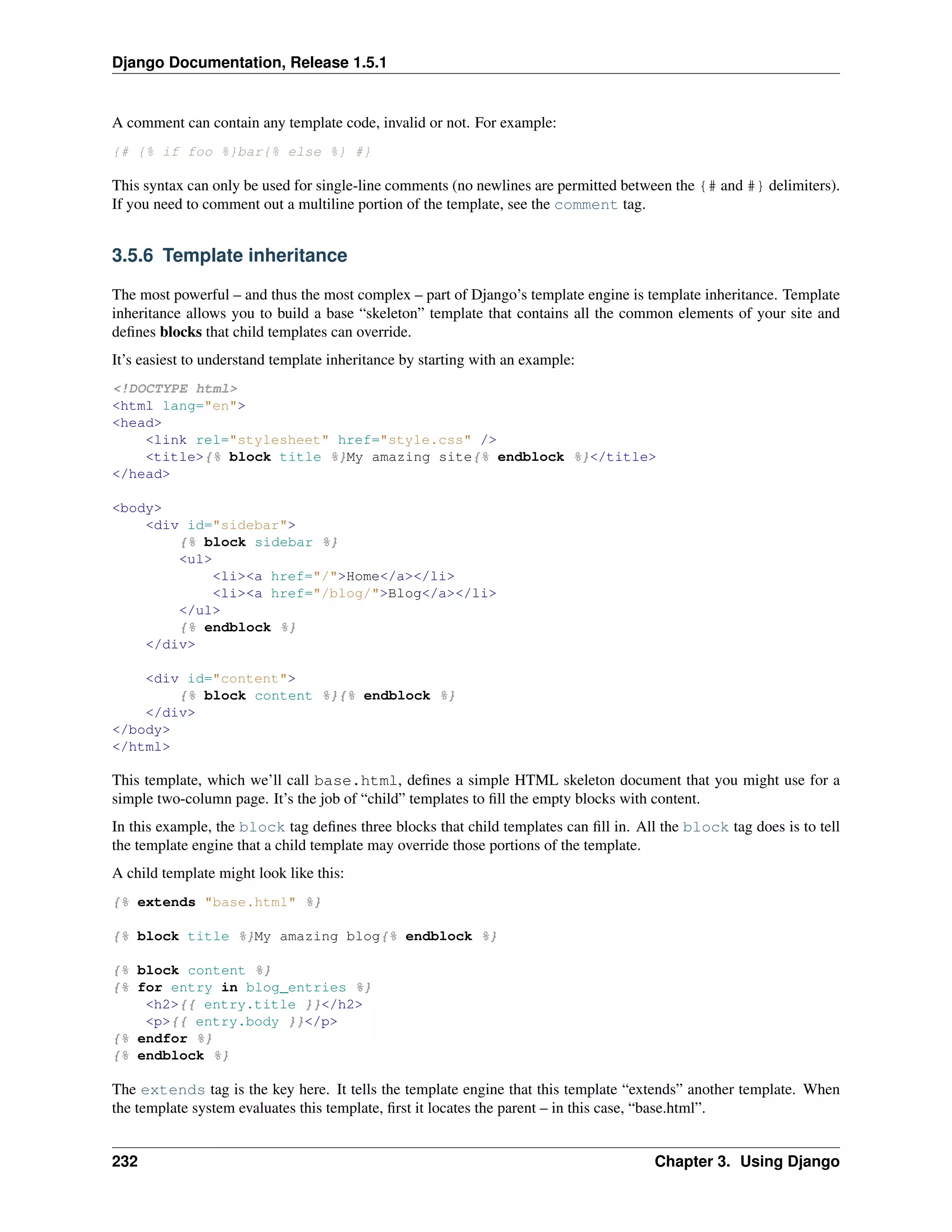 Django Documentation, Release 1.5.1 
A comment can contain any template code, invalid or not. For example: 
{# {% if foo %}bar{% else %} #} 
This syntax can only be used for single-line comments (no newlines are permitted between the {# and #} delimiters). 
If you need to comment out a multiline portion of the template, see the comment tag. 
3.5.6 Template inheritance 
The most powerful – and thus the most complex – part of Django’s template engine is template inheritance. Template 
inheritance allows you to build a base “skeleton” template that contains all the common elements of your site and 
defines blocks that child templates can override. 
It’s easiest to understand template inheritance by starting with an example: 
<!DOCTYPE html> 
<html lang="en"> 
<head> 
<link rel="stylesheet" href="style.css" /> 
<title>{% block title %}My amazing site{% endblock %}</title> 
</head> 
<body> 
<div id="sidebar"> 
{% block sidebar %} 
<ul> 
<li><a href="/">Home</a></li> 
<li><a href="/blog/">Blog</a></li> 
</ul> 
{% endblock %} 
</div> 
<div id="content"> 
{% block content %}{% endblock %} 
</div> 
</body> 
</html> 
This template, which we’ll call base.html, defines a simple HTML skeleton document that you might use for a 
simple two-column page. It’s the job of “child” templates to fill the empty blocks with content. 
In this example, the block tag defines three blocks that child templates can fill in. All the block tag does is to tell 
the template engine that a child template may override those portions of the template. 
A child template might look like this: 
{% extends "base.html" %} 
{% block title %}My amazing blog{% endblock %} 
{% block content %} 
{% for entry in blog_entries %} 
<h2>{{ entry.title }}</h2> 
<p>{{ entry.body }}</p> 
{% endfor %} 
{% endblock %} 
The extends tag is the key here. It tells the template engine that this template “extends” another template. When 
the template system evaluates this template, first it locates the parent – in this case, “base.html”. 
232 Chapter 3. Using Django 
 