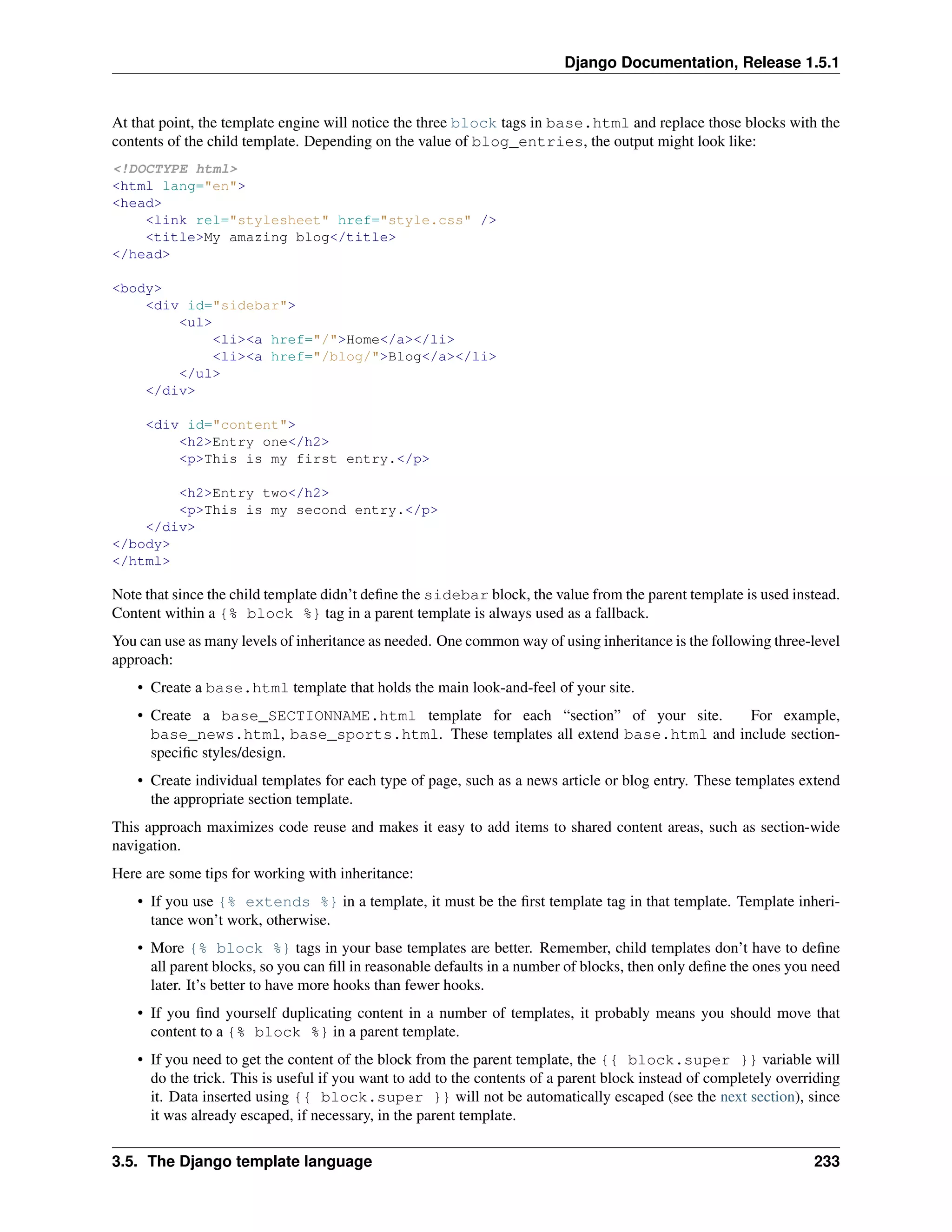 Django Documentation, Release 1.5.1 
At that point, the template engine will notice the three block tags in base.html and replace those blocks with the 
contents of the child template. Depending on the value of blog_entries, the output might look like: 
<!DOCTYPE html> 
<html lang="en"> 
<head> 
<link rel="stylesheet" href="style.css" /> 
<title>My amazing blog</title> 
</head> 
<body> 
<div id="sidebar"> 
<ul> 
<li><a href="/">Home</a></li> 
<li><a href="/blog/">Blog</a></li> 
</ul> 
</div> 
<div id="content"> 
<h2>Entry one</h2> 
<p>This is my first entry.</p> 
<h2>Entry two</h2> 
<p>This is my second entry.</p> 
</div> 
</body> 
</html> 
Note that since the child template didn’t define the sidebar block, the value from the parent template is used instead. 
Content within a {% block %} tag in a parent template is always used as a fallback. 
You can use as many levels of inheritance as needed. One common way of using inheritance is the following three-level 
approach: 
• Create a base.html template that holds the main look-and-feel of your site. 
• Create a base_SECTIONNAME.html template for each “section” of your site. For example, 
base_news.html, base_sports.html. These templates all extend base.html and include section-specific 
styles/design. 
• Create individual templates for each type of page, such as a news article or blog entry. These templates extend 
the appropriate section template. 
This approach maximizes code reuse and makes it easy to add items to shared content areas, such as section-wide 
navigation. 
Here are some tips for working with inheritance: 
• If you use {% extends %} in a template, it must be the first template tag in that template. Template inheri-tance 
won’t work, otherwise. 
• More {% block %} tags in your base templates are better. Remember, child templates don’t have to define 
all parent blocks, so you can fill in reasonable defaults in a number of blocks, then only define the ones you need 
later. It’s better to have more hooks than fewer hooks. 
• If you find yourself duplicating content in a number of templates, it probably means you should move that 
content to a {% block %} in a parent template. 
• If you need to get the content of the block from the parent template, the {{ block.super }} variable will 
do the trick. This is useful if you want to add to the contents of a parent block instead of completely overriding 
it. Data inserted using {{ block.super }} will not be automatically escaped (see the next section), since 
it was already escaped, if necessary, in the parent template. 
3.5. The Django template language 233 
 