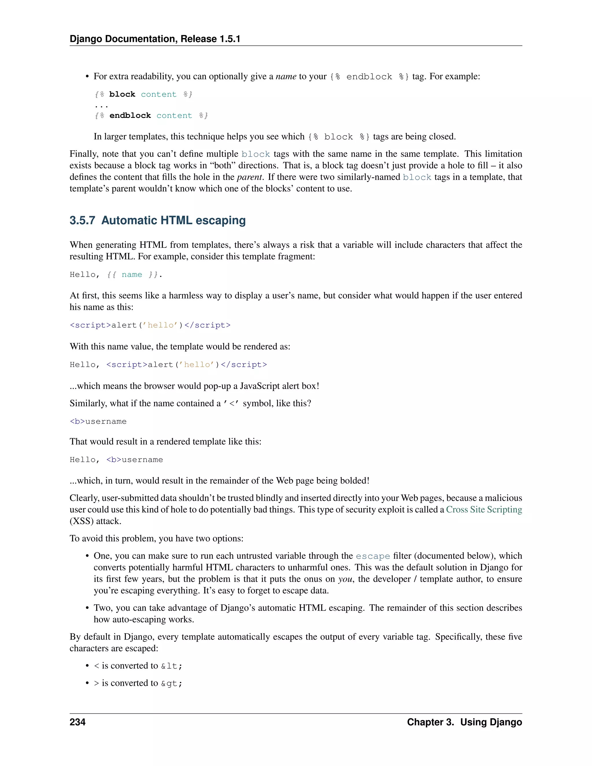Django Documentation, Release 1.5.1 
• For extra readability, you can optionally give a name to your {% endblock %} tag. For example: 
{% block content %} 
... 
{% endblock content %} 
In larger templates, this technique helps you see which {% block %} tags are being closed. 
Finally, note that you can’t define multiple block tags with the same name in the same template. This limitation 
exists because a block tag works in “both” directions. That is, a block tag doesn’t just provide a hole to fill – it also 
defines the content that fills the hole in the parent. If there were two similarly-named block tags in a template, that 
template’s parent wouldn’t know which one of the blocks’ content to use. 
3.5.7 Automatic HTML escaping 
When generating HTML from templates, there’s always a risk that a variable will include characters that affect the 
resulting HTML. For example, consider this template fragment: 
Hello, {{ name }}. 
At first, this seems like a harmless way to display a user’s name, but consider what would happen if the user entered 
his name as this: 
<script>alert(’hello’)</script> 
With this name value, the template would be rendered as: 
Hello, <script>alert(’hello’)</script> 
...which means the browser would pop-up a JavaScript alert box! 
Similarly, what if the name contained a ’<’ symbol, like this? 
<b>username 
That would result in a rendered template like this: 
Hello, <b>username 
...which, in turn, would result in the remainder of the Web page being bolded! 
Clearly, user-submitted data shouldn’t be trusted blindly and inserted directly into yourWeb pages, because a malicious 
user could use this kind of hole to do potentially bad things. This type of security exploit is called a Cross Site Scripting 
(XSS) attack. 
To avoid this problem, you have two options: 
• One, you can make sure to run each untrusted variable through the escape filter (documented below), which 
converts potentially harmful HTML characters to unharmful ones. This was the default solution in Django for 
its first few years, but the problem is that it puts the onus on you, the developer / template author, to ensure 
you’re escaping everything. It’s easy to forget to escape data. 
• Two, you can take advantage of Django’s automatic HTML escaping. The remainder of this section describes 
how auto-escaping works. 
By default in Django, every template automatically escapes the output of every variable tag. Specifically, these five 
characters are escaped: 
• < is converted to &lt; 
• > is converted to &gt; 
234 Chapter 3. Using Django 
 