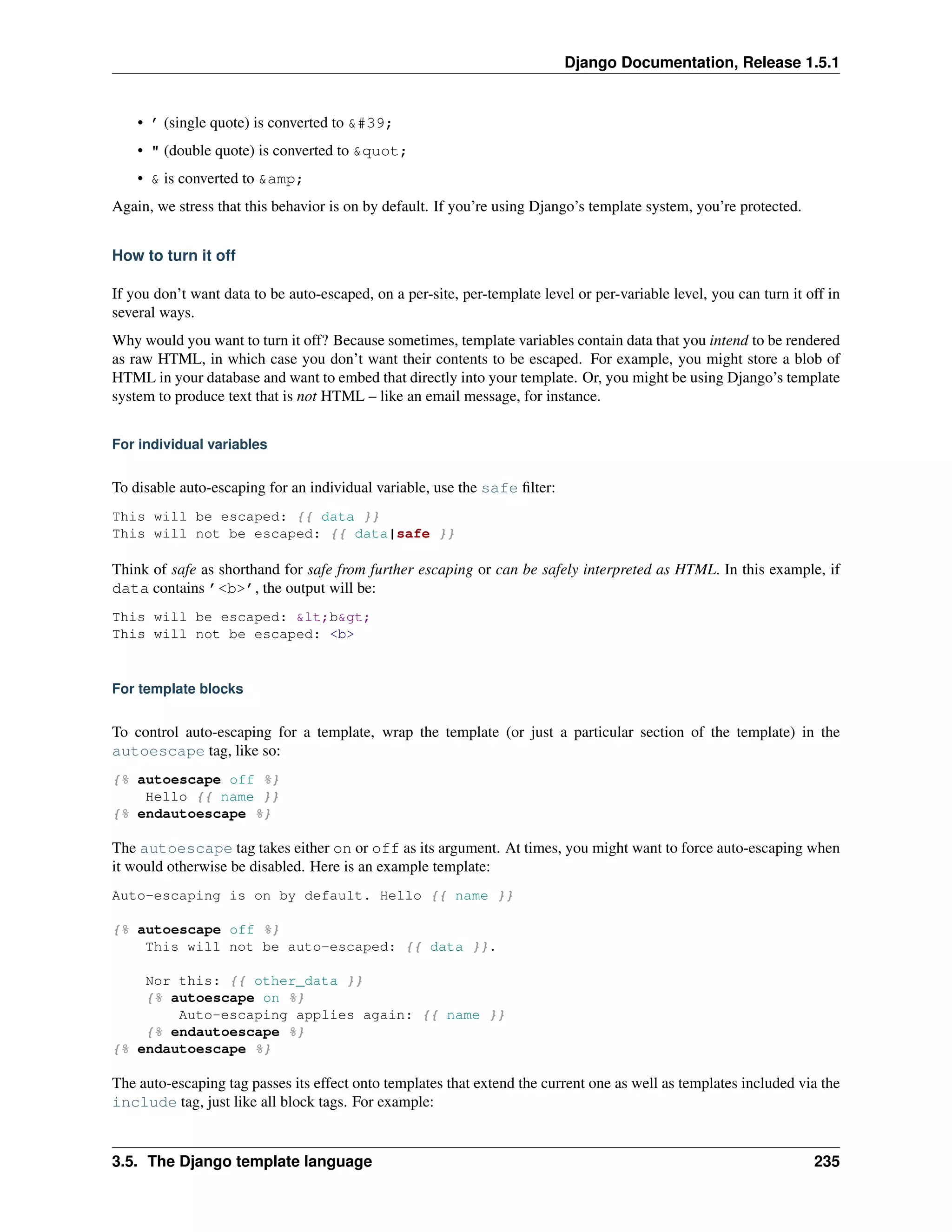 Django Documentation, Release 1.5.1 
• ’ (single quote) is converted to &#39; 
• " (double quote) is converted to &quot; 
• & is converted to &amp; 
Again, we stress that this behavior is on by default. If you’re using Django’s template system, you’re protected. 
How to turn it off 
If you don’t want data to be auto-escaped, on a per-site, per-template level or per-variable level, you can turn it off in 
several ways. 
Why would you want to turn it off? Because sometimes, template variables contain data that you intend to be rendered 
as raw HTML, in which case you don’t want their contents to be escaped. For example, you might store a blob of 
HTML in your database and want to embed that directly into your template. Or, you might be using Django’s template 
system to produce text that is not HTML – like an email message, for instance. 
For individual variables 
To disable auto-escaping for an individual variable, use the safe filter: 
This will be escaped: {{ data }} 
This will not be escaped: {{ data|safe }} 
Think of safe as shorthand for safe from further escaping or can be safely interpreted as HTML. In this example, if 
data contains ’<b>’, the output will be: 
This will be escaped: &lt;b&gt; 
This will not be escaped: <b> 
For template blocks 
To control auto-escaping for a template, wrap the template (or just a particular section of the template) in the 
autoescape tag, like so: 
{% autoescape off %} 
Hello {{ name }} 
{% endautoescape %} 
The autoescape tag takes either on or off as its argument. At times, you might want to force auto-escaping when 
it would otherwise be disabled. Here is an example template: 
Auto-escaping is on by default. Hello {{ name }} 
{% autoescape off %} 
This will not be auto-escaped: {{ data }}. 
Nor this: {{ other_data }} 
{% autoescape on %} 
Auto-escaping applies again: {{ name }} 
{% endautoescape %} 
{% endautoescape %} 
The auto-escaping tag passes its effect onto templates that extend the current one as well as templates included via the 
include tag, just like all block tags. For example: 
3.5. The Django template language 235 
 