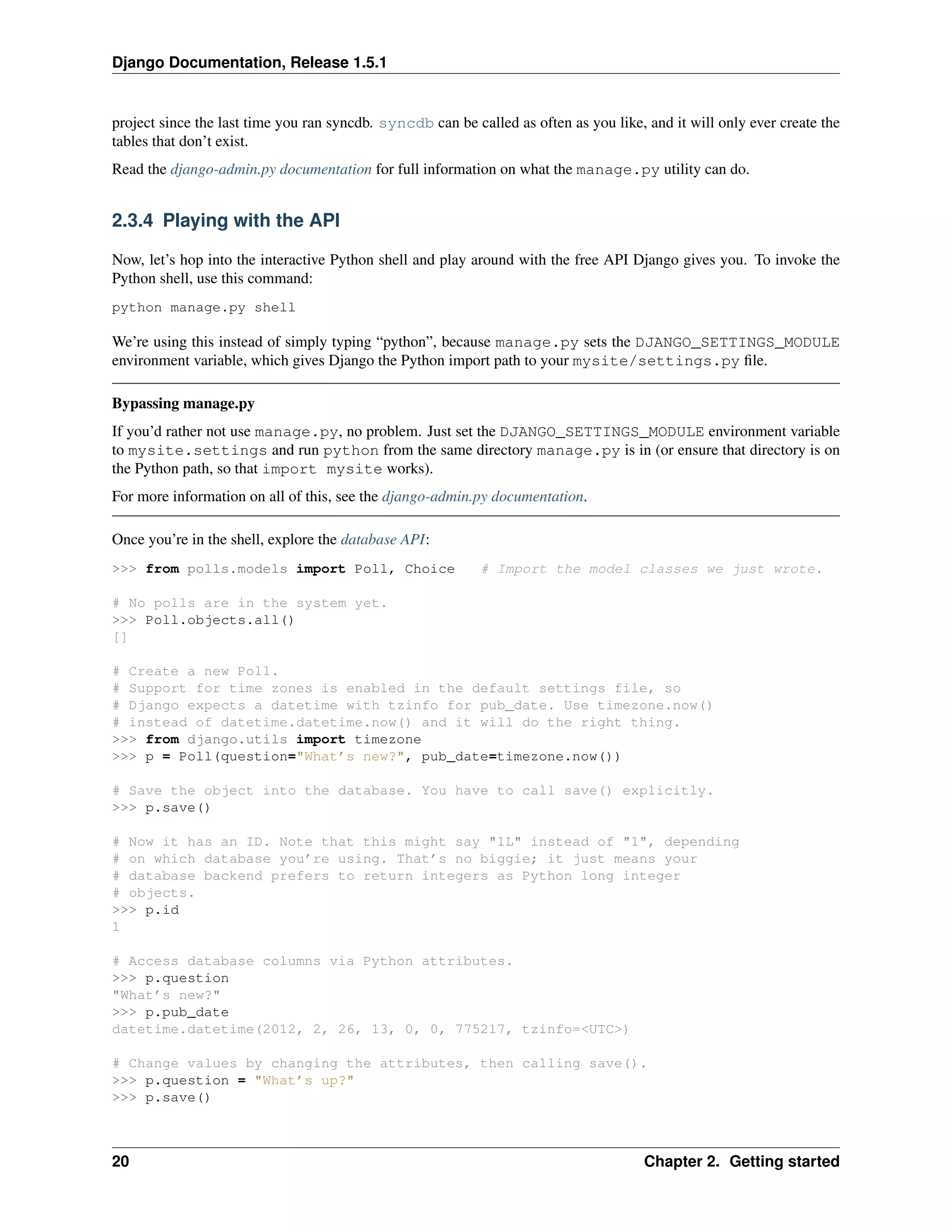 Django Documentation, Release 1.5.1 
project since the last time you ran syncdb. syncdb can be called as often as you like, and it will only ever create the 
tables that don’t exist. 
Read the django-admin.py documentation for full information on what the manage.py utility can do. 
2.3.4 Playing with the API 
Now, let’s hop into the interactive Python shell and play around with the free API Django gives you. To invoke the 
Python shell, use this command: 
python manage.py shell 
We’re using this instead of simply typing “python”, because manage.py sets the DJANGO_SETTINGS_MODULE 
environment variable, which gives Django the Python import path to your mysite/settings.py file. 
Bypassing manage.py 
If you’d rather not use manage.py, no problem. Just set the DJANGO_SETTINGS_MODULE environment variable 
to mysite.settings and run python from the same directory manage.py is in (or ensure that directory is on 
the Python path, so that import mysite works). 
For more information on all of this, see the django-admin.py documentation. 
Once you’re in the shell, explore the database API: 
>>> from polls.models import Poll, Choice # Import the model classes we just wrote. 
# No polls are in the system yet. 
>>> Poll.objects.all() 
[] 
# Create a new Poll. 
# Support for time zones is enabled in the default settings file, so 
# Django expects a datetime with tzinfo for pub_date. Use timezone.now() 
# instead of datetime.datetime.now() and it will do the right thing. 
>>> from django.utils import timezone 
>>> p = Poll(question="What’s new?", pub_date=timezone.now()) 
# Save the object into the database. You have to call save() explicitly. 
>>> p.save() 
# Now it has an ID. Note that this might say "1L" instead of "1", depending 
# on which database you’re using. That’s no biggie; it just means your 
# database backend prefers to return integers as Python long integer 
# objects. 
>>> p.id 
1 
# Access database columns via Python attributes. 
>>> p.question 
"What’s new?" 
>>> p.pub_date 
datetime.datetime(2012, 2, 26, 13, 0, 0, 775217, tzinfo=<UTC>) 
# Change values by changing the attributes, then calling save(). 
>>> p.question = "What’s up?" 
>>> p.save() 
20 Chapter 2. Getting started 
 
