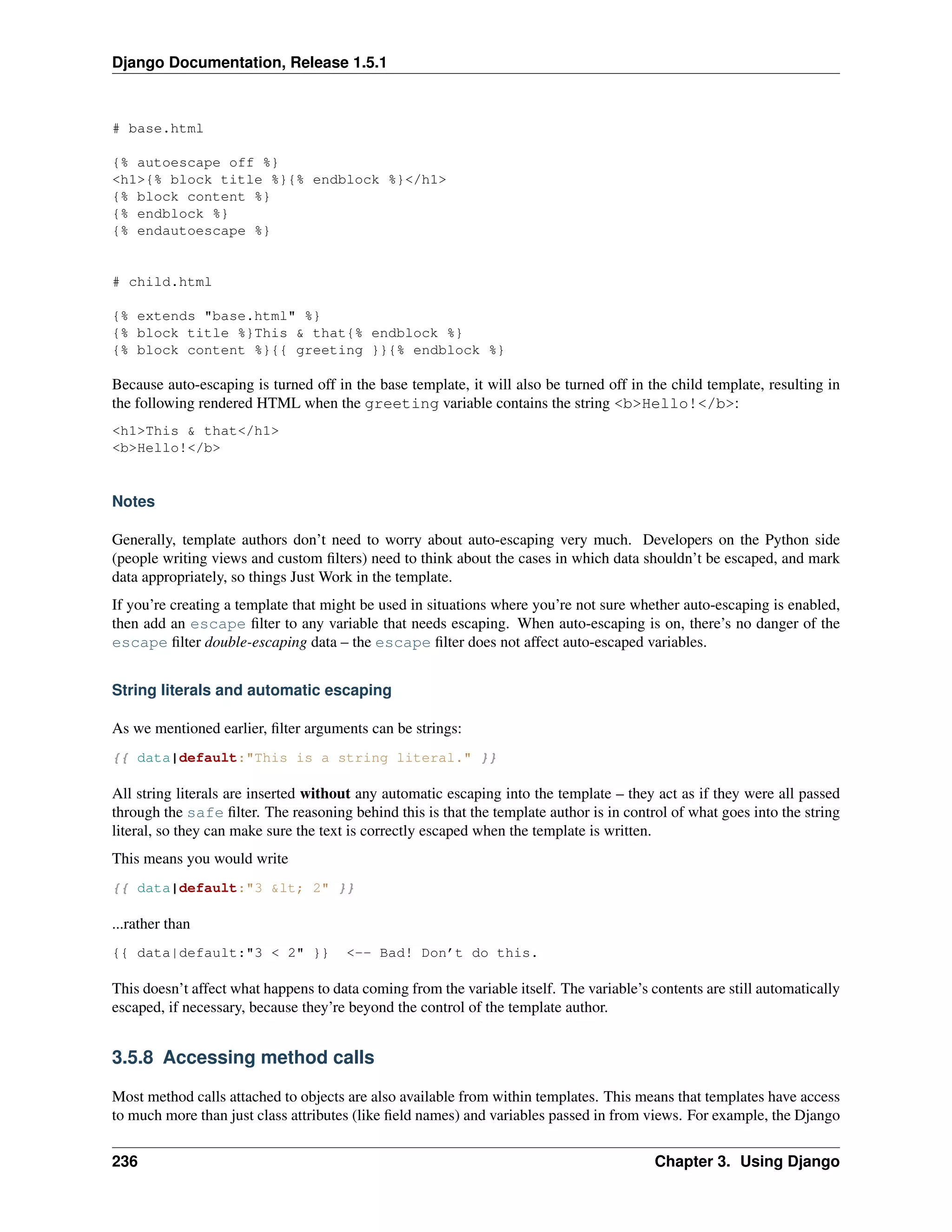 Django Documentation, Release 1.5.1 
# base.html 
{% autoescape off %} 
<h1>{% block title %}{% endblock %}</h1> 
{% block content %} 
{% endblock %} 
{% endautoescape %} 
# child.html 
{% extends "base.html" %} 
{% block title %}This & that{% endblock %} 
{% block content %}{{ greeting }}{% endblock %} 
Because auto-escaping is turned off in the base template, it will also be turned off in the child template, resulting in 
the following rendered HTML when the greeting variable contains the string <b>Hello!</b>: 
<h1>This & that</h1> 
<b>Hello!</b> 
Notes 
Generally, template authors don’t need to worry about auto-escaping very much. Developers on the Python side 
(people writing views and custom filters) need to think about the cases in which data shouldn’t be escaped, and mark 
data appropriately, so things Just Work in the template. 
If you’re creating a template that might be used in situations where you’re not sure whether auto-escaping is enabled, 
then add an escape filter to any variable that needs escaping. When auto-escaping is on, there’s no danger of the 
escape filter double-escaping data – the escape filter does not affect auto-escaped variables. 
String literals and automatic escaping 
As we mentioned earlier, filter arguments can be strings: 
{{ data|default:"This is a string literal." }} 
All string literals are inserted without any automatic escaping into the template – they act as if they were all passed 
through the safe filter. The reasoning behind this is that the template author is in control of what goes into the string 
literal, so they can make sure the text is correctly escaped when the template is written. 
This means you would write 
{{ data|default:"3 &lt; 2" }} 
...rather than 
{{ data|default:"3 < 2" }} <-- Bad! Don’t do this. 
This doesn’t affect what happens to data coming from the variable itself. The variable’s contents are still automatically 
escaped, if necessary, because they’re beyond the control of the template author. 
3.5.8 Accessing method calls 
Most method calls attached to objects are also available from within templates. This means that templates have access 
to much more than just class attributes (like field names) and variables passed in from views. For example, the Django 
236 Chapter 3. Using Django 
 