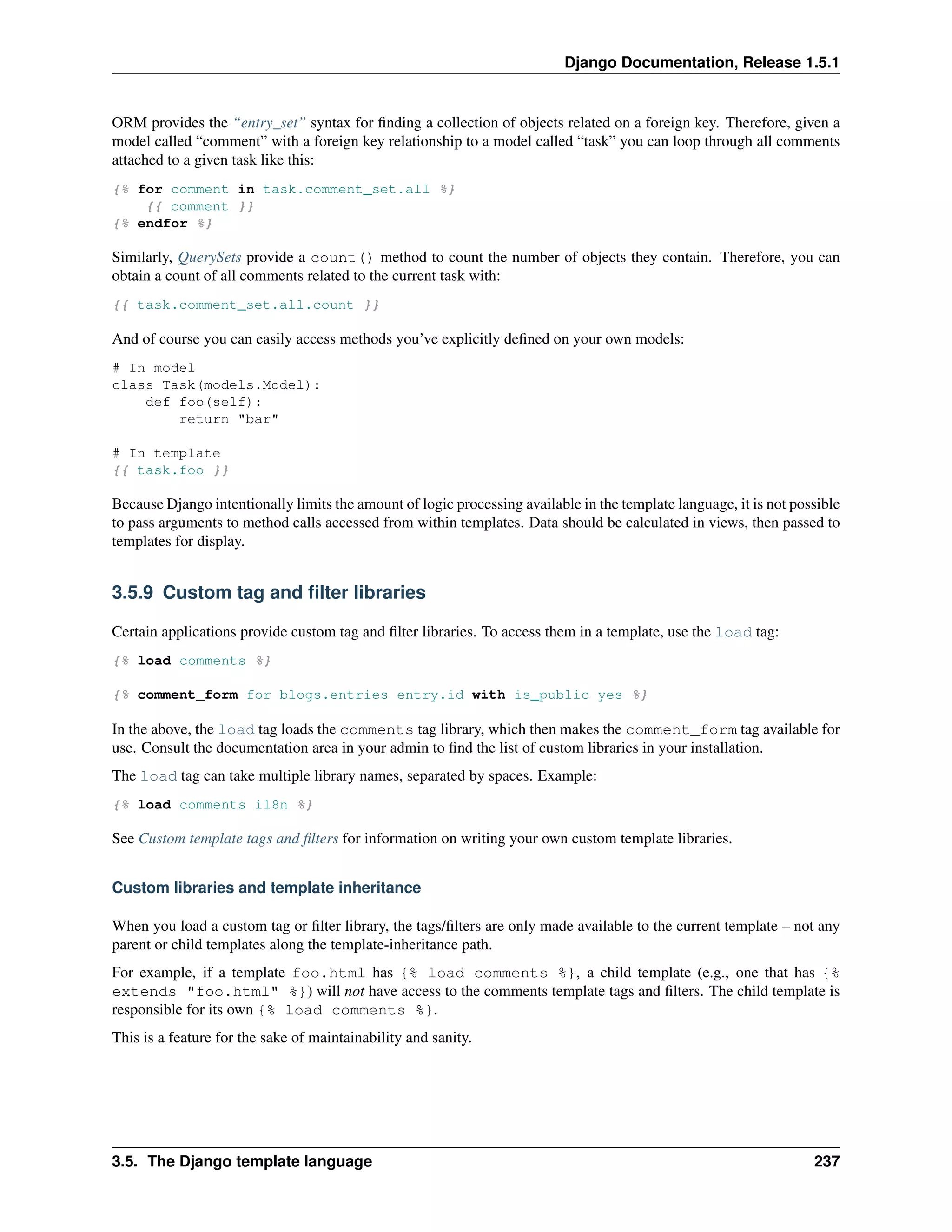 Django Documentation, Release 1.5.1 
ORM provides the “entry_set” syntax for finding a collection of objects related on a foreign key. Therefore, given a 
model called “comment” with a foreign key relationship to a model called “task” you can loop through all comments 
attached to a given task like this: 
{% for comment in task.comment_set.all %} 
{{ comment }} 
{% endfor %} 
Similarly, QuerySets provide a count() method to count the number of objects they contain. Therefore, you can 
obtain a count of all comments related to the current task with: 
{{ task.comment_set.all.count }} 
And of course you can easily access methods you’ve explicitly defined on your own models: 
# In model 
class Task(models.Model): 
def foo(self): 
return "bar" 
# In template 
{{ task.foo }} 
Because Django intentionally limits the amount of logic processing available in the template language, it is not possible 
to pass arguments to method calls accessed from within templates. Data should be calculated in views, then passed to 
templates for display. 
3.5.9 Custom tag and filter libraries 
Certain applications provide custom tag and filter libraries. To access them in a template, use the load tag: 
{% load comments %} 
{% comment_form for blogs.entries entry.id with is_public yes %} 
In the above, the load tag loads the comments tag library, which then makes the comment_form tag available for 
use. Consult the documentation area in your admin to find the list of custom libraries in your installation. 
The load tag can take multiple library names, separated by spaces. Example: 
{% load comments i18n %} 
See Custom template tags and filters for information on writing your own custom template libraries. 
Custom libraries and template inheritance 
When you load a custom tag or filter library, the tags/filters are only made available to the current template – not any 
parent or child templates along the template-inheritance path. 
For example, if a template foo.html has {% load comments %}, a child template (e.g., one that has {% 
extends "foo.html" %}) will not have access to the comments template tags and filters. The child template is 
responsible for its own {% load comments %}. 
This is a feature for the sake of maintainability and sanity. 
3.5. The Django template language 237 
 