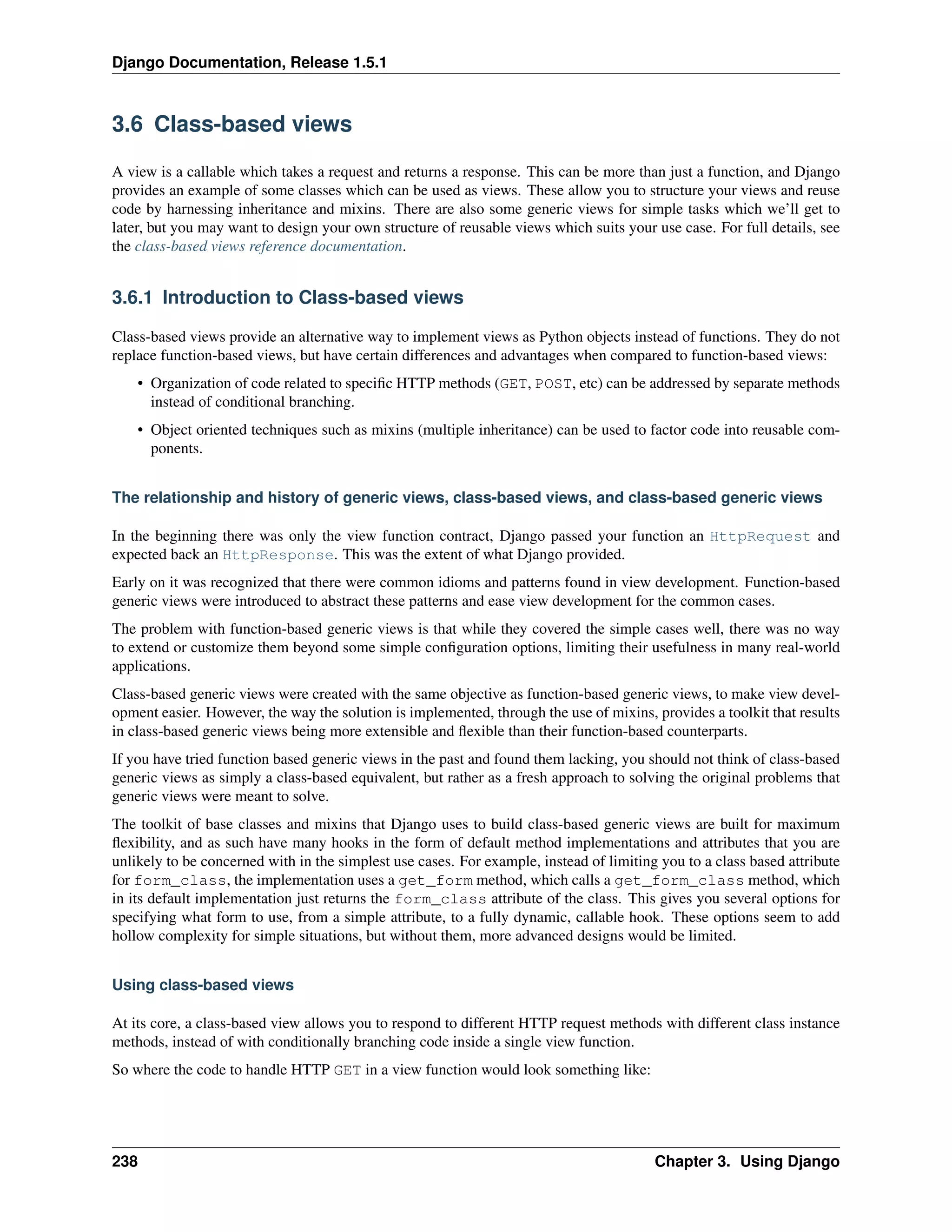 Django Documentation, Release 1.5.1 
3.6 Class-based views 
A view is a callable which takes a request and returns a response. This can be more than just a function, and Django 
provides an example of some classes which can be used as views. These allow you to structure your views and reuse 
code by harnessing inheritance and mixins. There are also some generic views for simple tasks which we’ll get to 
later, but you may want to design your own structure of reusable views which suits your use case. For full details, see 
the class-based views reference documentation. 
3.6.1 Introduction to Class-based views 
Class-based views provide an alternative way to implement views as Python objects instead of functions. They do not 
replace function-based views, but have certain differences and advantages when compared to function-based views: 
• Organization of code related to specific HTTP methods (GET, POST, etc) can be addressed by separate methods 
instead of conditional branching. 
• Object oriented techniques such as mixins (multiple inheritance) can be used to factor code into reusable com-ponents. 
The relationship and history of generic views, class-based views, and class-based generic views 
In the beginning there was only the view function contract, Django passed your function an HttpRequest and 
expected back an HttpResponse. This was the extent of what Django provided. 
Early on it was recognized that there were common idioms and patterns found in view development. Function-based 
generic views were introduced to abstract these patterns and ease view development for the common cases. 
The problem with function-based generic views is that while they covered the simple cases well, there was no way 
to extend or customize them beyond some simple configuration options, limiting their usefulness in many real-world 
applications. 
Class-based generic views were created with the same objective as function-based generic views, to make view devel-opment 
easier. However, the way the solution is implemented, through the use of mixins, provides a toolkit that results 
in class-based generic views being more extensible and flexible than their function-based counterparts. 
If you have tried function based generic views in the past and found them lacking, you should not think of class-based 
generic views as simply a class-based equivalent, but rather as a fresh approach to solving the original problems that 
generic views were meant to solve. 
The toolkit of base classes and mixins that Django uses to build class-based generic views are built for maximum 
flexibility, and as such have many hooks in the form of default method implementations and attributes that you are 
unlikely to be concerned with in the simplest use cases. For example, instead of limiting you to a class based attribute 
for form_class, the implementation uses a get_form method, which calls a get_form_class method, which 
in its default implementation just returns the form_class attribute of the class. This gives you several options for 
specifying what form to use, from a simple attribute, to a fully dynamic, callable hook. These options seem to add 
hollow complexity for simple situations, but without them, more advanced designs would be limited. 
Using class-based views 
At its core, a class-based view allows you to respond to different HTTP request methods with different class instance 
methods, instead of with conditionally branching code inside a single view function. 
So where the code to handle HTTP GET in a view function would look something like: 
238 Chapter 3. Using Django 
 
