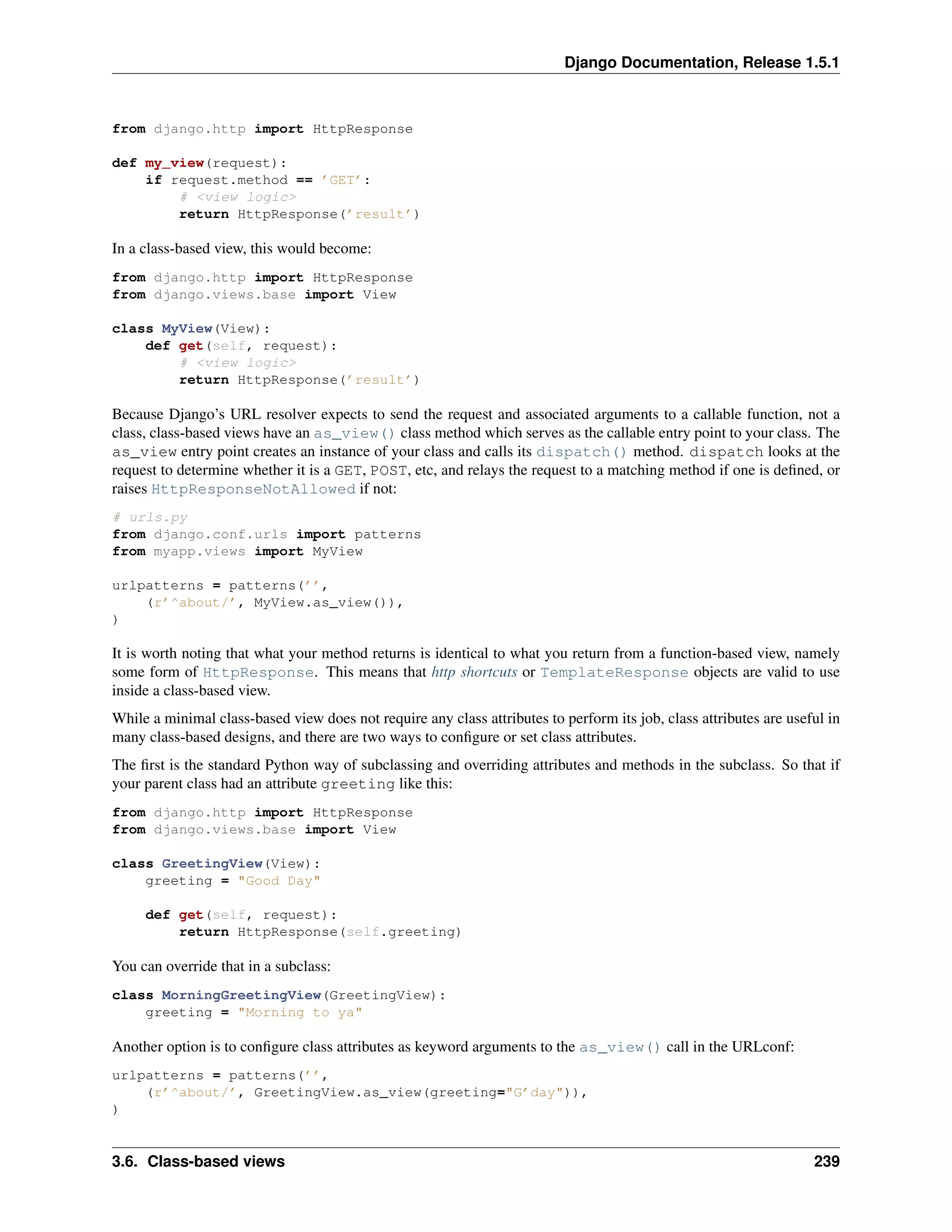 Django Documentation, Release 1.5.1 
from django.http import HttpResponse 
def my_view(request): 
if request.method == ’GET’: 
# <view logic> 
return HttpResponse(’result’) 
In a class-based view, this would become: 
from django.http import HttpResponse 
from django.views.base import View 
class MyView(View): 
def get(self, request): 
# <view logic> 
return HttpResponse(’result’) 
Because Django’s URL resolver expects to send the request and associated arguments to a callable function, not a 
class, class-based views have an as_view() class method which serves as the callable entry point to your class. The 
as_view entry point creates an instance of your class and calls its dispatch() method. dispatch looks at the 
request to determine whether it is a GET, POST, etc, and relays the request to a matching method if one is defined, or 
raises HttpResponseNotAllowed if not: 
# urls.py 
from django.conf.urls import patterns 
from myapp.views import MyView 
urlpatterns = patterns(’’, 
(r’^about/’, MyView.as_view()), 
) 
It is worth noting that what your method returns is identical to what you return from a function-based view, namely 
some form of HttpResponse. This means that http shortcuts or TemplateResponse objects are valid to use 
inside a class-based view. 
While a minimal class-based view does not require any class attributes to perform its job, class attributes are useful in 
many class-based designs, and there are two ways to configure or set class attributes. 
The first is the standard Python way of subclassing and overriding attributes and methods in the subclass. So that if 
your parent class had an attribute greeting like this: 
from django.http import HttpResponse 
from django.views.base import View 
class GreetingView(View): 
greeting = "Good Day" 
def get(self, request): 
return HttpResponse(self.greeting) 
You can override that in a subclass: 
class MorningGreetingView(GreetingView): 
greeting = "Morning to ya" 
Another option is to configure class attributes as keyword arguments to the as_view() call in the URLconf: 
urlpatterns = patterns(’’, 
(r’^about/’, GreetingView.as_view(greeting="G’day")), 
) 
3.6. Class-based views 239 
 
