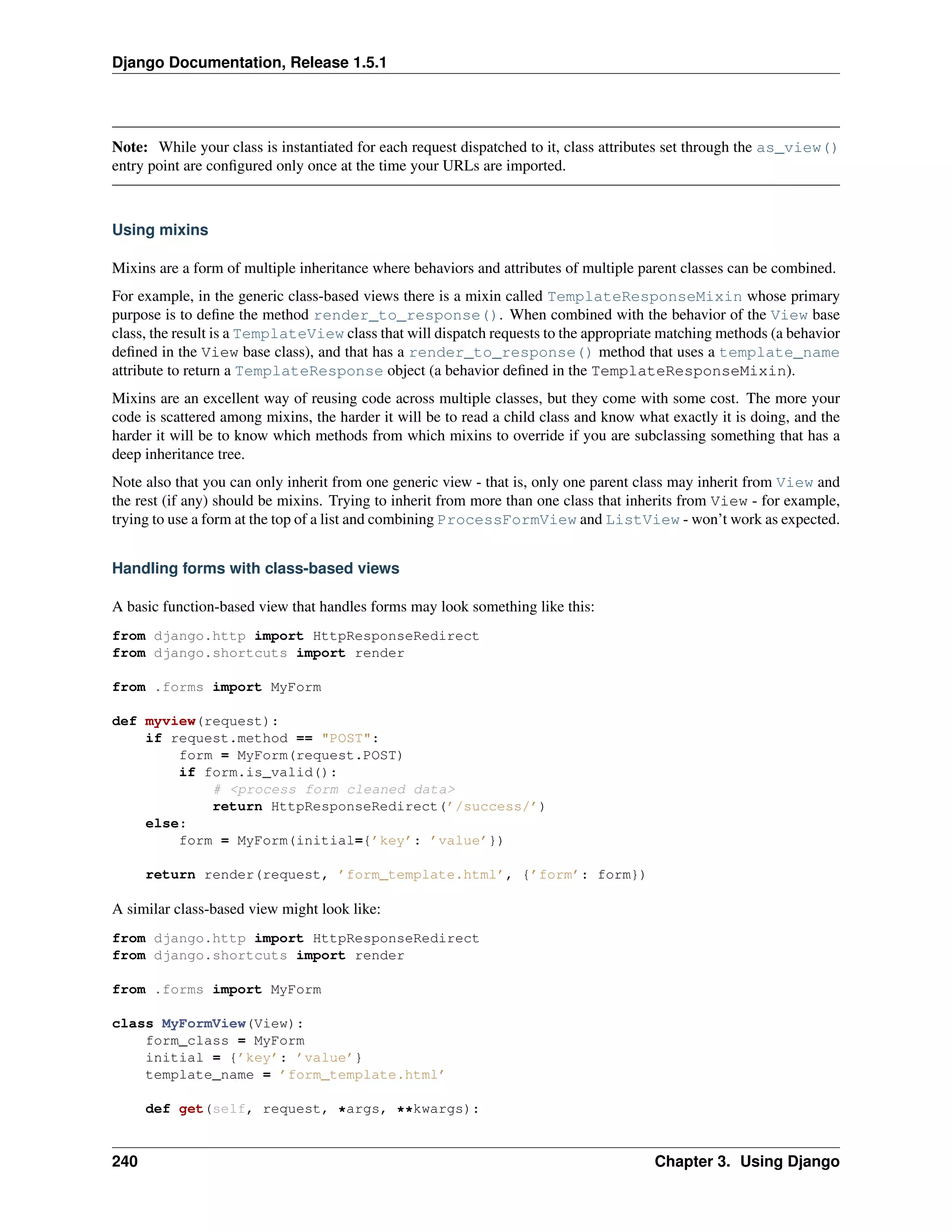 Django Documentation, Release 1.5.1 
Note: While your class is instantiated for each request dispatched to it, class attributes set through the as_view() 
entry point are configured only once at the time your URLs are imported. 
Using mixins 
Mixins are a form of multiple inheritance where behaviors and attributes of multiple parent classes can be combined. 
For example, in the generic class-based views there is a mixin called TemplateResponseMixin whose primary 
purpose is to define the method render_to_response(). When combined with the behavior of the View base 
class, the result is a TemplateView class that will dispatch requests to the appropriate matching methods (a behavior 
defined in the View base class), and that has a render_to_response() method that uses a template_name 
attribute to return a TemplateResponse object (a behavior defined in the TemplateResponseMixin). 
Mixins are an excellent way of reusing code across multiple classes, but they come with some cost. The more your 
code is scattered among mixins, the harder it will be to read a child class and know what exactly it is doing, and the 
harder it will be to know which methods from which mixins to override if you are subclassing something that has a 
deep inheritance tree. 
Note also that you can only inherit from one generic view - that is, only one parent class may inherit from View and 
the rest (if any) should be mixins. Trying to inherit from more than one class that inherits from View - for example, 
trying to use a form at the top of a list and combining ProcessFormView and ListView - won’t work as expected. 
Handling forms with class-based views 
A basic function-based view that handles forms may look something like this: 
from django.http import HttpResponseRedirect 
from django.shortcuts import render 
from .forms import MyForm 
def myview(request): 
if request.method == "POST": 
form = MyForm(request.POST) 
if form.is_valid(): 
# <process form cleaned data> 
return HttpResponseRedirect(’/success/’) 
else: 
form = MyForm(initial={’key’: ’value’}) 
return render(request, ’form_template.html’, {’form’: form}) 
A similar class-based view might look like: 
from django.http import HttpResponseRedirect 
from django.shortcuts import render 
from .forms import MyForm 
class MyFormView(View): 
form_class = MyForm 
initial = {’key’: ’value’} 
template_name = ’form_template.html’ 
def get(self, request, *args, **kwargs): 
240 Chapter 3. Using Django 
 