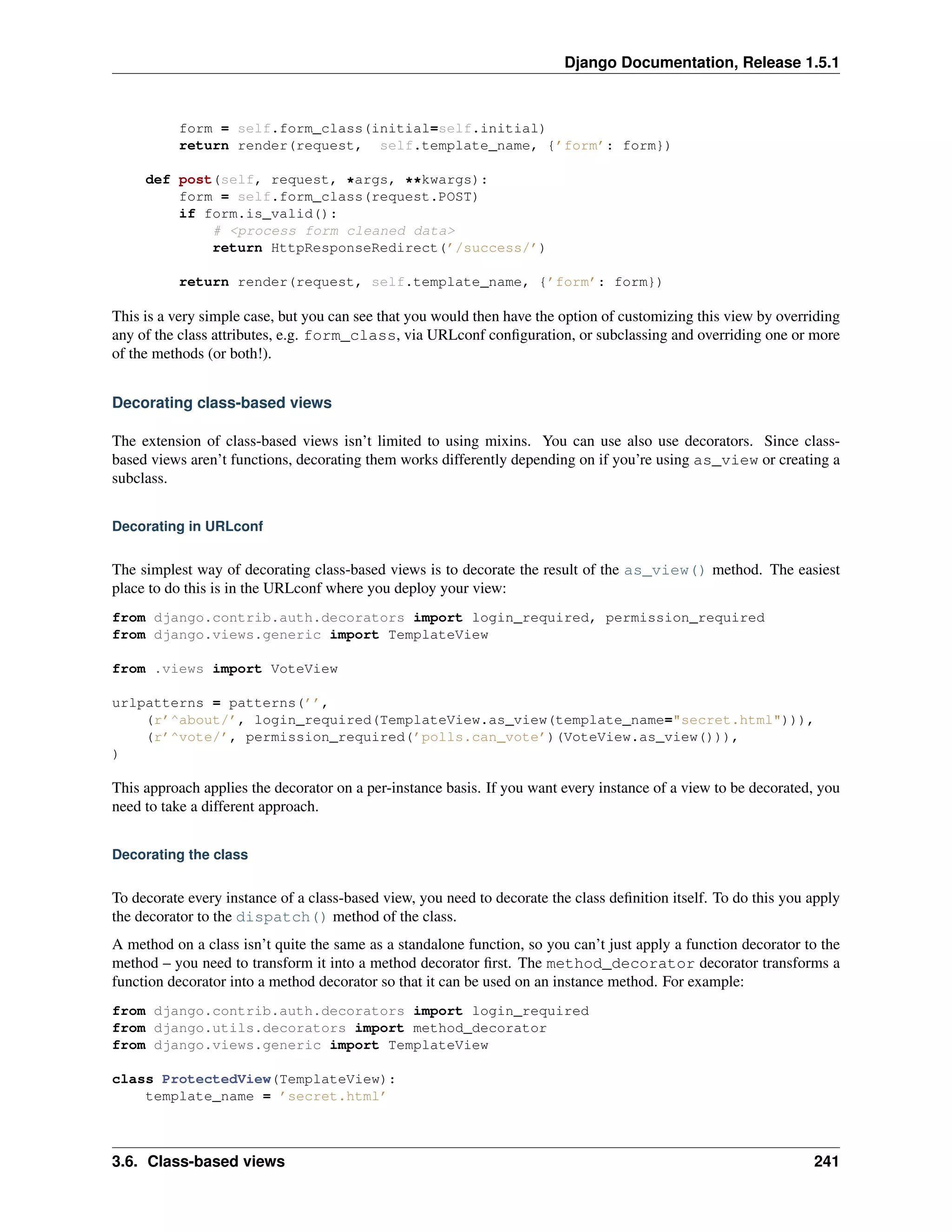 Django Documentation, Release 1.5.1 
form = self.form_class(initial=self.initial) 
return render(request, self.template_name, {’form’: form}) 
def post(self, request, *args, **kwargs): 
form = self.form_class(request.POST) 
if form.is_valid(): 
# <process form cleaned data> 
return HttpResponseRedirect(’/success/’) 
return render(request, self.template_name, {’form’: form}) 
This is a very simple case, but you can see that you would then have the option of customizing this view by overriding 
any of the class attributes, e.g. form_class, via URLconf configuration, or subclassing and overriding one or more 
of the methods (or both!). 
Decorating class-based views 
The extension of class-based views isn’t limited to using mixins. You can use also use decorators. Since class-based 
views aren’t functions, decorating them works differently depending on if you’re using as_view or creating a 
subclass. 
Decorating in URLconf 
The simplest way of decorating class-based views is to decorate the result of the as_view() method. The easiest 
place to do this is in the URLconf where you deploy your view: 
from django.contrib.auth.decorators import login_required, permission_required 
from django.views.generic import TemplateView 
from .views import VoteView 
urlpatterns = patterns(’’, 
(r’^about/’, login_required(TemplateView.as_view(template_name="secret.html"))), 
(r’^vote/’, permission_required(’polls.can_vote’)(VoteView.as_view())), 
) 
This approach applies the decorator on a per-instance basis. If you want every instance of a view to be decorated, you 
need to take a different approach. 
Decorating the class 
To decorate every instance of a class-based view, you need to decorate the class definition itself. To do this you apply 
the decorator to the dispatch() method of the class. 
A method on a class isn’t quite the same as a standalone function, so you can’t just apply a function decorator to the 
method – you need to transform it into a method decorator first. The method_decorator decorator transforms a 
function decorator into a method decorator so that it can be used on an instance method. For example: 
from django.contrib.auth.decorators import login_required 
from django.utils.decorators import method_decorator 
from django.views.generic import TemplateView 
class ProtectedView(TemplateView): 
template_name = ’secret.html’ 
3.6. Class-based views 241 
 