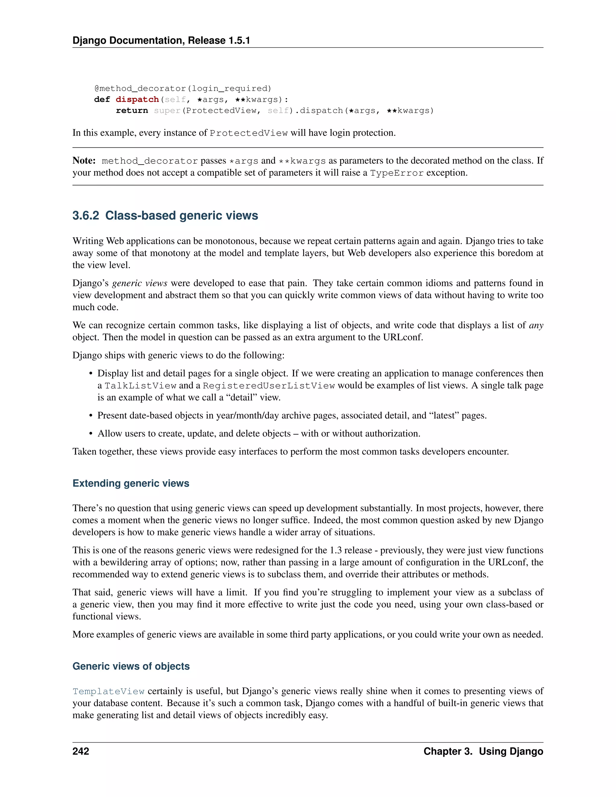 Django Documentation, Release 1.5.1 
@method_decorator(login_required) 
def dispatch(self, *args, **kwargs): 
return super(ProtectedView, self).dispatch(*args, **kwargs) 
In this example, every instance of ProtectedView will have login protection. 
Note: method_decorator passes *args and **kwargs as parameters to the decorated method on the class. If 
your method does not accept a compatible set of parameters it will raise a TypeError exception. 
3.6.2 Class-based generic views 
WritingWeb applications can be monotonous, because we repeat certain patterns again and again. Django tries to take 
away some of that monotony at the model and template layers, but Web developers also experience this boredom at 
the view level. 
Django’s generic views were developed to ease that pain. They take certain common idioms and patterns found in 
view development and abstract them so that you can quickly write common views of data without having to write too 
much code. 
We can recognize certain common tasks, like displaying a list of objects, and write code that displays a list of any 
object. Then the model in question can be passed as an extra argument to the URLconf. 
Django ships with generic views to do the following: 
• Display list and detail pages for a single object. If we were creating an application to manage conferences then 
a TalkListView and a RegisteredUserListView would be examples of list views. A single talk page 
is an example of what we call a “detail” view. 
• Present date-based objects in year/month/day archive pages, associated detail, and “latest” pages. 
• Allow users to create, update, and delete objects – with or without authorization. 
Taken together, these views provide easy interfaces to perform the most common tasks developers encounter. 
Extending generic views 
There’s no question that using generic views can speed up development substantially. In most projects, however, there 
comes a moment when the generic views no longer suffice. Indeed, the most common question asked by new Django 
developers is how to make generic views handle a wider array of situations. 
This is one of the reasons generic views were redesigned for the 1.3 release - previously, they were just view functions 
with a bewildering array of options; now, rather than passing in a large amount of configuration in the URLconf, the 
recommended way to extend generic views is to subclass them, and override their attributes or methods. 
That said, generic views will have a limit. If you find you’re struggling to implement your view as a subclass of 
a generic view, then you may find it more effective to write just the code you need, using your own class-based or 
functional views. 
More examples of generic views are available in some third party applications, or you could write your own as needed. 
Generic views of objects 
TemplateView certainly is useful, but Django’s generic views really shine when it comes to presenting views of 
your database content. Because it’s such a common task, Django comes with a handful of built-in generic views that 
make generating list and detail views of objects incredibly easy. 
242 Chapter 3. Using Django 
 