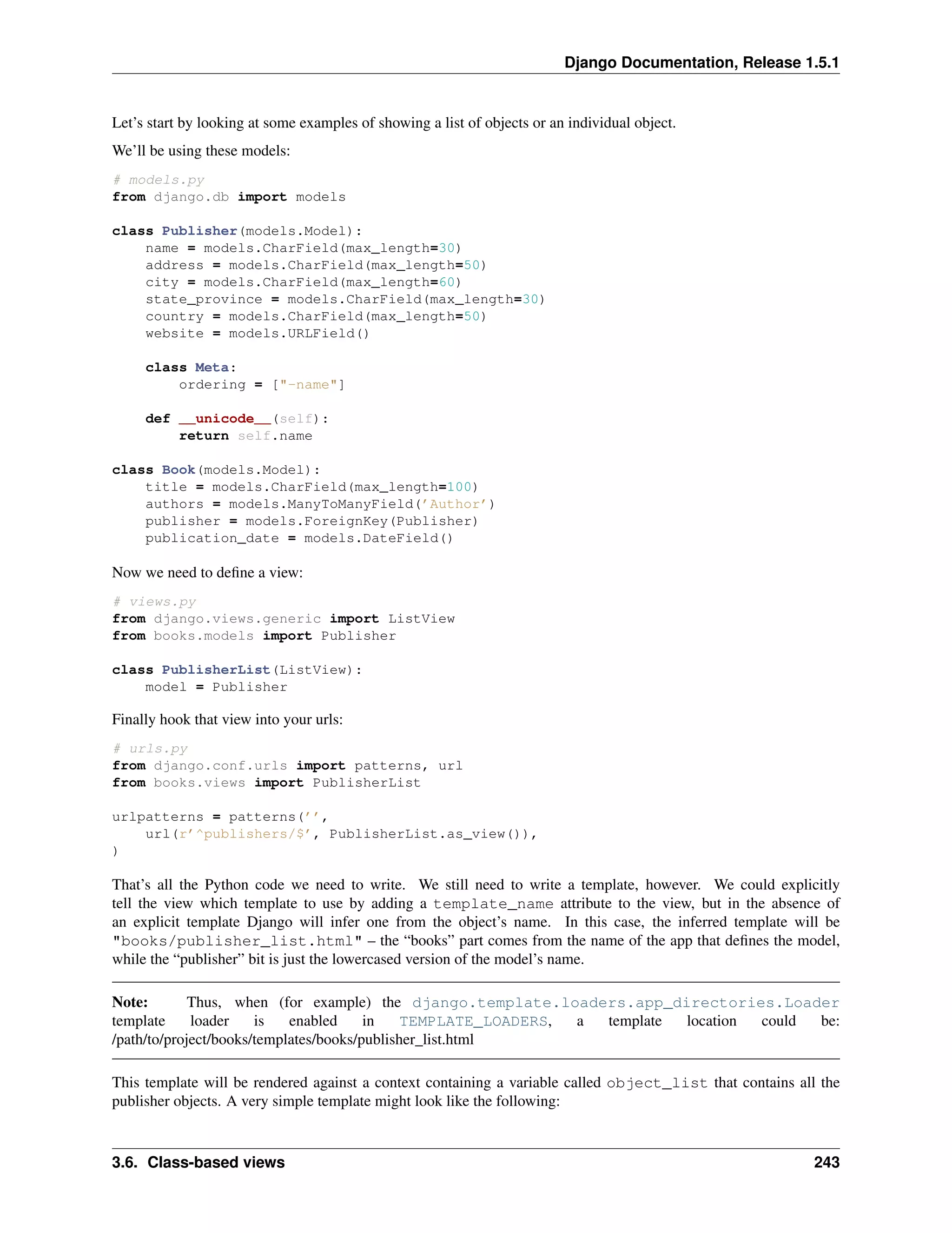 Django Documentation, Release 1.5.1 
Let’s start by looking at some examples of showing a list of objects or an individual object. 
We’ll be using these models: 
# models.py 
from django.db import models 
class Publisher(models.Model): 
name = models.CharField(max_length=30) 
address = models.CharField(max_length=50) 
city = models.CharField(max_length=60) 
state_province = models.CharField(max_length=30) 
country = models.CharField(max_length=50) 
website = models.URLField() 
class Meta: 
ordering = ["-name"] 
def __unicode__(self): 
return self.name 
class Book(models.Model): 
title = models.CharField(max_length=100) 
authors = models.ManyToManyField(’Author’) 
publisher = models.ForeignKey(Publisher) 
publication_date = models.DateField() 
Now we need to define a view: 
# views.py 
from django.views.generic import ListView 
from books.models import Publisher 
class PublisherList(ListView): 
model = Publisher 
Finally hook that view into your urls: 
# urls.py 
from django.conf.urls import patterns, url 
from books.views import PublisherList 
urlpatterns = patterns(’’, 
url(r’^publishers/$’, PublisherList.as_view()), 
) 
That’s all the Python code we need to write. We still need to write a template, however. We could explicitly 
tell the view which template to use by adding a template_name attribute to the view, but in the absence of 
an explicit template Django will infer one from the object’s name. In this case, the inferred template will be 
"books/publisher_list.html" – the “books” part comes from the name of the app that defines the model, 
while the “publisher” bit is just the lowercased version of the model’s name. 
Note: Thus, when (for example) the django.template.loaders.app_directories.Loader 
template loader is enabled in TEMPLATE_LOADERS, a template location could be: 
/path/to/project/books/templates/books/publisher_list.html 
This template will be rendered against a context containing a variable called object_list that contains all the 
publisher objects. A very simple template might look like the following: 
3.6. Class-based views 243 
 