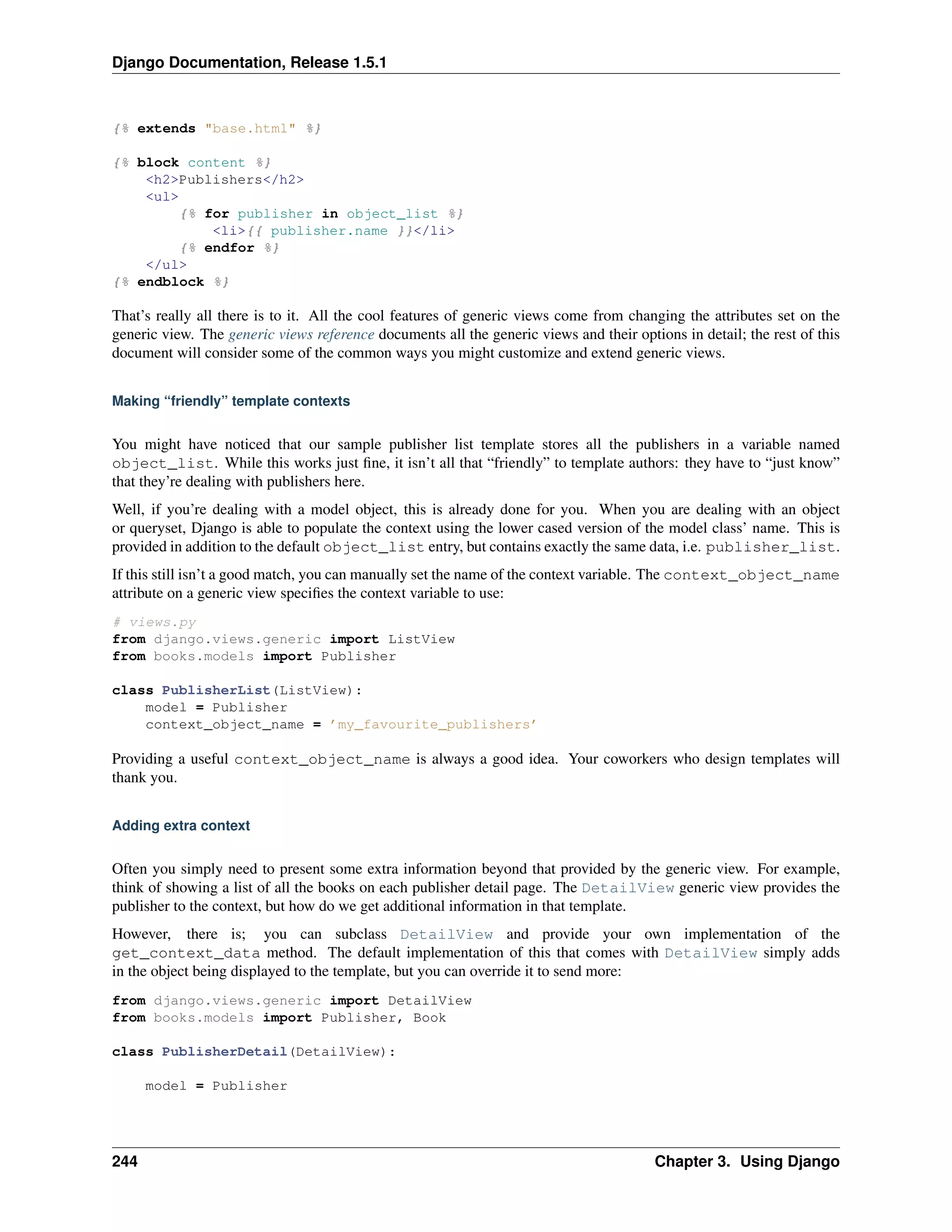 Django Documentation, Release 1.5.1 
{% extends "base.html" %} 
{% block content %} 
<h2>Publishers</h2> 
<ul> 
{% for publisher in object_list %} 
<li>{{ publisher.name }}</li> 
{% endfor %} 
</ul> 
{% endblock %} 
That’s really all there is to it. All the cool features of generic views come from changing the attributes set on the 
generic view. The generic views reference documents all the generic views and their options in detail; the rest of this 
document will consider some of the common ways you might customize and extend generic views. 
Making “friendly” template contexts 
You might have noticed that our sample publisher list template stores all the publishers in a variable named 
object_list. While this works just fine, it isn’t all that “friendly” to template authors: they have to “just know” 
that they’re dealing with publishers here. 
Well, if you’re dealing with a model object, this is already done for you. When you are dealing with an object 
or queryset, Django is able to populate the context using the lower cased version of the model class’ name. This is 
provided in addition to the default object_list entry, but contains exactly the same data, i.e. publisher_list. 
If this still isn’t a good match, you can manually set the name of the context variable. The context_object_name 
attribute on a generic view specifies the context variable to use: 
# views.py 
from django.views.generic import ListView 
from books.models import Publisher 
class PublisherList(ListView): 
model = Publisher 
context_object_name = ’my_favourite_publishers’ 
Providing a useful context_object_name is always a good idea. Your coworkers who design templates will 
thank you. 
Adding extra context 
Often you simply need to present some extra information beyond that provided by the generic view. For example, 
think of showing a list of all the books on each publisher detail page. The DetailView generic view provides the 
publisher to the context, but how do we get additional information in that template. 
However, there is; you can subclass DetailView and provide your own implementation of the 
get_context_data method. The default implementation of this that comes with DetailView simply adds 
in the object being displayed to the template, but you can override it to send more: 
from django.views.generic import DetailView 
from books.models import Publisher, Book 
class PublisherDetail(DetailView): 
model = Publisher 
244 Chapter 3. Using Django 
 
