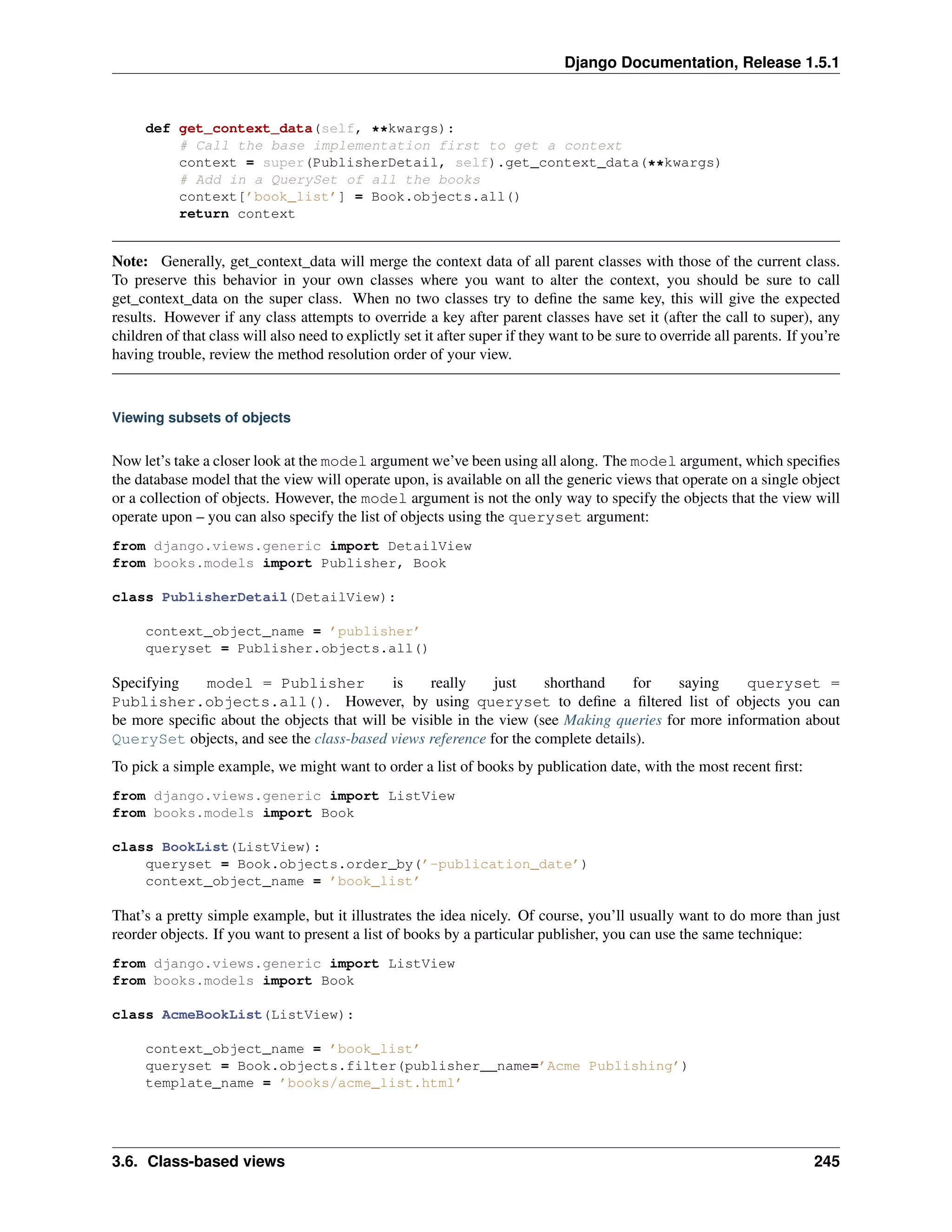 Django Documentation, Release 1.5.1 
def get_context_data(self, **kwargs): 
# Call the base implementation first to get a context 
context = super(PublisherDetail, self).get_context_data(**kwargs) 
# Add in a QuerySet of all the books 
context[’book_list’] = Book.objects.all() 
return context 
Note: Generally, get_context_data will merge the context data of all parent classes with those of the current class. 
To preserve this behavior in your own classes where you want to alter the context, you should be sure to call 
get_context_data on the super class. When no two classes try to define the same key, this will give the expected 
results. However if any class attempts to override a key after parent classes have set it (after the call to super), any 
children of that class will also need to explictly set it after super if they want to be sure to override all parents. If you’re 
having trouble, review the method resolution order of your view. 
Viewing subsets of objects 
Now let’s take a closer look at the model argument we’ve been using all along. The model argument, which specifies 
the database model that the view will operate upon, is available on all the generic views that operate on a single object 
or a collection of objects. However, the model argument is not the only way to specify the objects that the view will 
operate upon – you can also specify the list of objects using the queryset argument: 
from django.views.generic import DetailView 
from books.models import Publisher, Book 
class PublisherDetail(DetailView): 
context_object_name = ’publisher’ 
queryset = Publisher.objects.all() 
Specifying model = Publisher is really just shorthand for saying queryset = 
Publisher.objects.all(). However, by using queryset to define a filtered list of objects you can 
be more specific about the objects that will be visible in the view (see Making queries for more information about 
QuerySet objects, and see the class-based views reference for the complete details). 
To pick a simple example, we might want to order a list of books by publication date, with the most recent first: 
from django.views.generic import ListView 
from books.models import Book 
class BookList(ListView): 
queryset = Book.objects.order_by(’-publication_date’) 
context_object_name = ’book_list’ 
That’s a pretty simple example, but it illustrates the idea nicely. Of course, you’ll usually want to do more than just 
reorder objects. If you want to present a list of books by a particular publisher, you can use the same technique: 
from django.views.generic import ListView 
from books.models import Book 
class AcmeBookList(ListView): 
context_object_name = ’book_list’ 
queryset = Book.objects.filter(publisher__name=’Acme Publishing’) 
template_name = ’books/acme_list.html’ 
3.6. Class-based views 245 
 