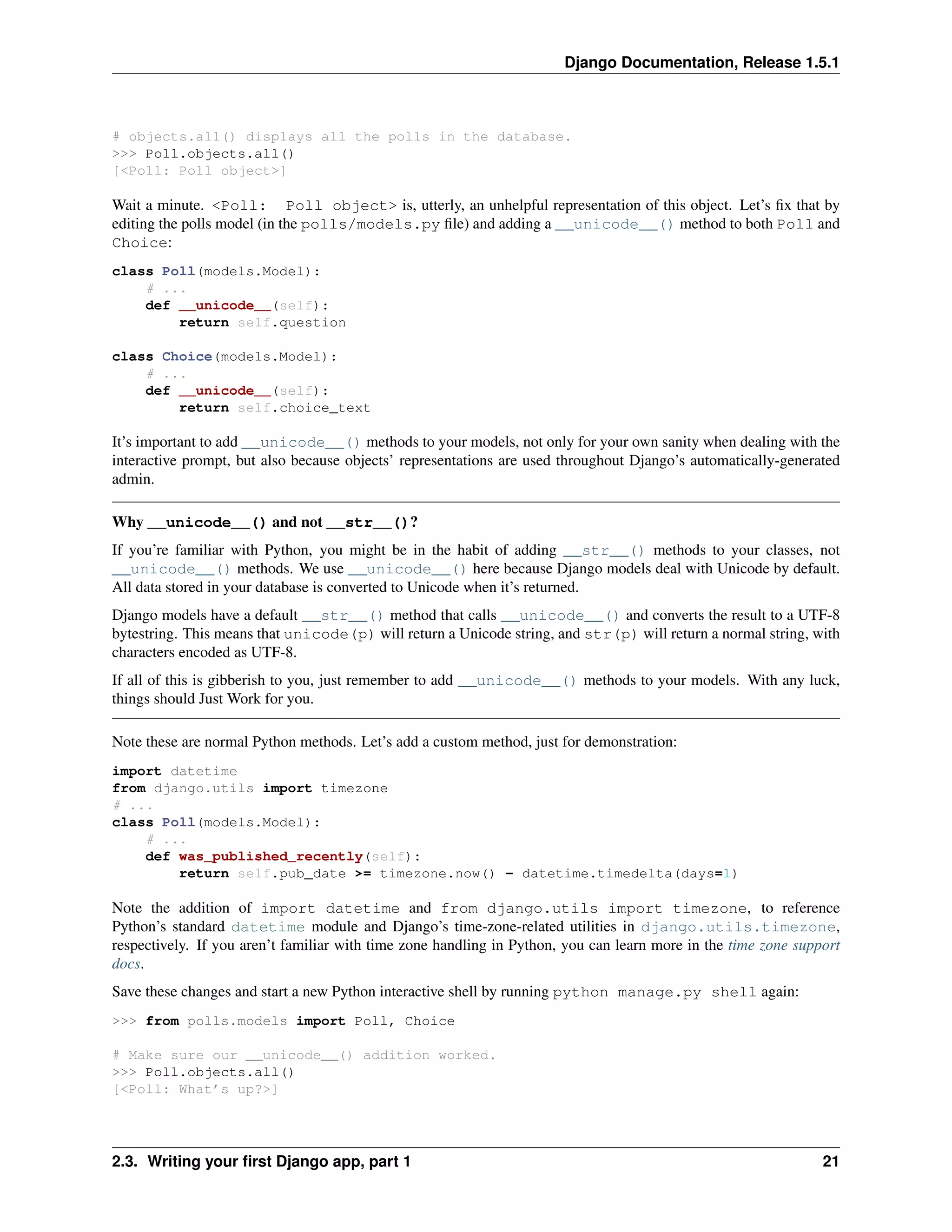 Django Documentation, Release 1.5.1 
# objects.all() displays all the polls in the database. 
>>> Poll.objects.all() 
[<Poll: Poll object>] 
Wait a minute. <Poll: Poll object> is, utterly, an unhelpful representation of this object. Let’s fix that by 
editing the polls model (in the polls/models.py file) and adding a __unicode__() method to both Poll and 
Choice: 
class Poll(models.Model): 
# ... 
def __unicode__(self): 
return self.question 
class Choice(models.Model): 
# ... 
def __unicode__(self): 
return self.choice_text 
It’s important to add __unicode__() methods to your models, not only for your own sanity when dealing with the 
interactive prompt, but also because objects’ representations are used throughout Django’s automatically-generated 
admin. 
Why __unicode__() and not __str__()? 
If you’re familiar with Python, you might be in the habit of adding __str__() methods to your classes, not 
__unicode__() methods. We use __unicode__() here because Django models deal with Unicode by default. 
All data stored in your database is converted to Unicode when it’s returned. 
Django models have a default __str__() method that calls __unicode__() and converts the result to a UTF-8 
bytestring. This means that unicode(p) will return a Unicode string, and str(p) will return a normal string, with 
characters encoded as UTF-8. 
If all of this is gibberish to you, just remember to add __unicode__() methods to your models. With any luck, 
things should Just Work for you. 
Note these are normal Python methods. Let’s add a custom method, just for demonstration: 
import datetime 
from django.utils import timezone 
# ... 
class Poll(models.Model): 
# ... 
def was_published_recently(self): 
return self.pub_date >= timezone.now() - datetime.timedelta(days=1) 
Note the addition of import datetime and from django.utils import timezone, to reference 
Python’s standard datetime module and Django’s time-zone-related utilities in django.utils.timezone, 
respectively. If you aren’t familiar with time zone handling in Python, you can learn more in the time zone support 
docs. 
Save these changes and start a new Python interactive shell by running python manage.py shell again: 
>>> from polls.models import Poll, Choice 
# Make sure our __unicode__() addition worked. 
>>> Poll.objects.all() 
[<Poll: What’s up?>] 
2.3. Writing your first Django app, part 1 21 
 