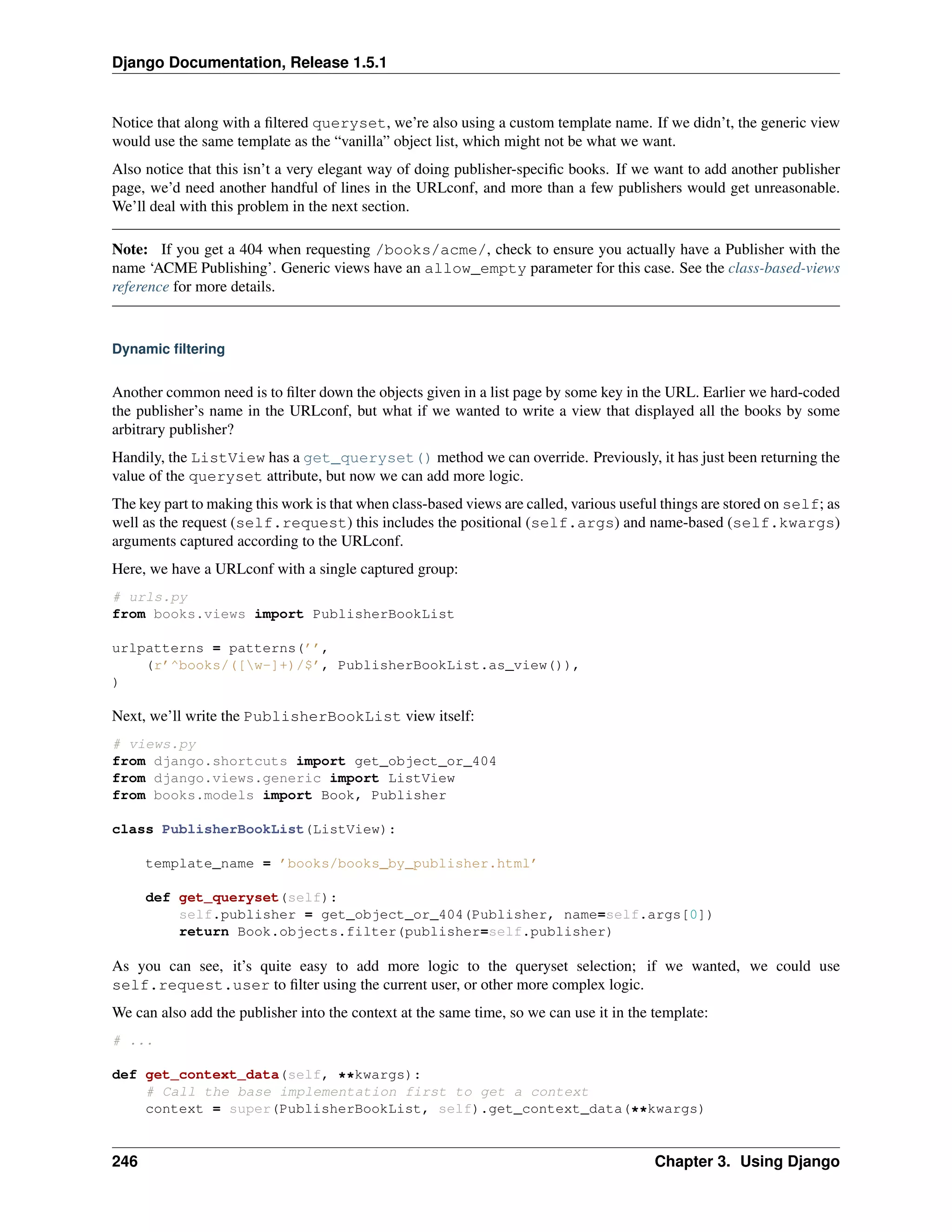 Django Documentation, Release 1.5.1 
Notice that along with a filtered queryset, we’re also using a custom template name. If we didn’t, the generic view 
would use the same template as the “vanilla” object list, which might not be what we want. 
Also notice that this isn’t a very elegant way of doing publisher-specific books. If we want to add another publisher 
page, we’d need another handful of lines in the URLconf, and more than a few publishers would get unreasonable. 
We’ll deal with this problem in the next section. 
Note: If you get a 404 when requesting /books/acme/, check to ensure you actually have a Publisher with the 
name ‘ACME Publishing’. Generic views have an allow_empty parameter for this case. See the class-based-views 
reference for more details. 
Dynamic filtering 
Another common need is to filter down the objects given in a list page by some key in the URL. Earlier we hard-coded 
the publisher’s name in the URLconf, but what if we wanted to write a view that displayed all the books by some 
arbitrary publisher? 
Handily, the ListView has a get_queryset() method we can override. Previously, it has just been returning the 
value of the queryset attribute, but now we can add more logic. 
The key part to making this work is that when class-based views are called, various useful things are stored on self; as 
well as the request (self.request) this includes the positional (self.args) and name-based (self.kwargs) 
arguments captured according to the URLconf. 
Here, we have a URLconf with a single captured group: 
# urls.py 
from books.views import PublisherBookList 
urlpatterns = patterns(’’, 
(r’^books/([w-]+)/$’, PublisherBookList.as_view()), 
) 
Next, we’ll write the PublisherBookList view itself: 
# views.py 
from django.shortcuts import get_object_or_404 
from django.views.generic import ListView 
from books.models import Book, Publisher 
class PublisherBookList(ListView): 
template_name = ’books/books_by_publisher.html’ 
def get_queryset(self): 
self.publisher = get_object_or_404(Publisher, name=self.args[0]) 
return Book.objects.filter(publisher=self.publisher) 
As you can see, it’s quite easy to add more logic to the queryset selection; if we wanted, we could use 
self.request.user to filter using the current user, or other more complex logic. 
We can also add the publisher into the context at the same time, so we can use it in the template: 
# ... 
def get_context_data(self, **kwargs): 
# Call the base implementation first to get a context 
context = super(PublisherBookList, self).get_context_data(**kwargs) 
246 Chapter 3. Using Django 
 