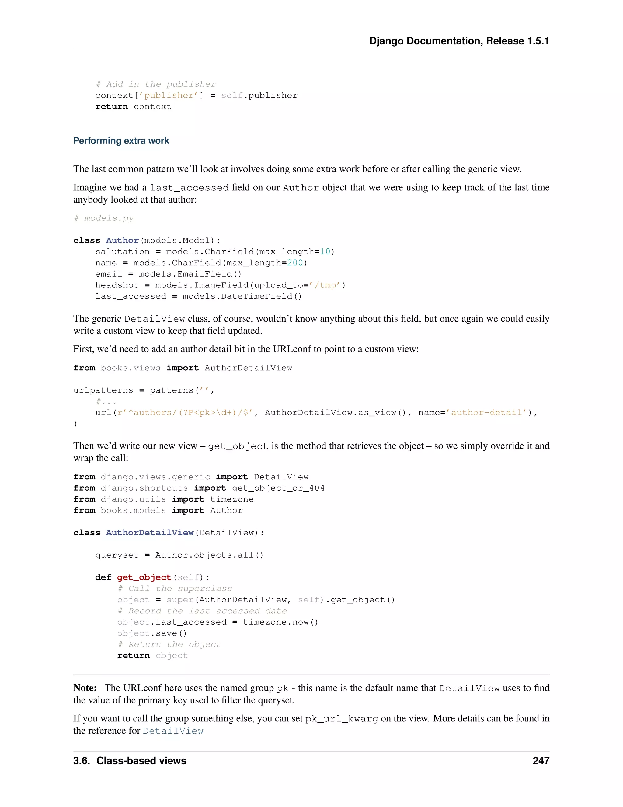 Django Documentation, Release 1.5.1 
# Add in the publisher 
context[’publisher’] = self.publisher 
return context 
Performing extra work 
The last common pattern we’ll look at involves doing some extra work before or after calling the generic view. 
Imagine we had a last_accessed field on our Author object that we were using to keep track of the last time 
anybody looked at that author: 
# models.py 
class Author(models.Model): 
salutation = models.CharField(max_length=10) 
name = models.CharField(max_length=200) 
email = models.EmailField() 
headshot = models.ImageField(upload_to=’/tmp’) 
last_accessed = models.DateTimeField() 
The generic DetailView class, of course, wouldn’t know anything about this field, but once again we could easily 
write a custom view to keep that field updated. 
First, we’d need to add an author detail bit in the URLconf to point to a custom view: 
from books.views import AuthorDetailView 
urlpatterns = patterns(’’, 
#... 
url(r’^authors/(?P<pk>d+)/$’, AuthorDetailView.as_view(), name=’author-detail’), 
) 
Then we’d write our new view – get_object is the method that retrieves the object – so we simply override it and 
wrap the call: 
from django.views.generic import DetailView 
from django.shortcuts import get_object_or_404 
from django.utils import timezone 
from books.models import Author 
class AuthorDetailView(DetailView): 
queryset = Author.objects.all() 
def get_object(self): 
# Call the superclass 
object = super(AuthorDetailView, self).get_object() 
# Record the last accessed date 
object.last_accessed = timezone.now() 
object.save() 
# Return the object 
return object 
Note: The URLconf here uses the named group pk - this name is the default name that DetailView uses to find 
the value of the primary key used to filter the queryset. 
If you want to call the group something else, you can set pk_url_kwarg on the view. More details can be found in 
the reference for DetailView 
3.6. Class-based views 247 
 