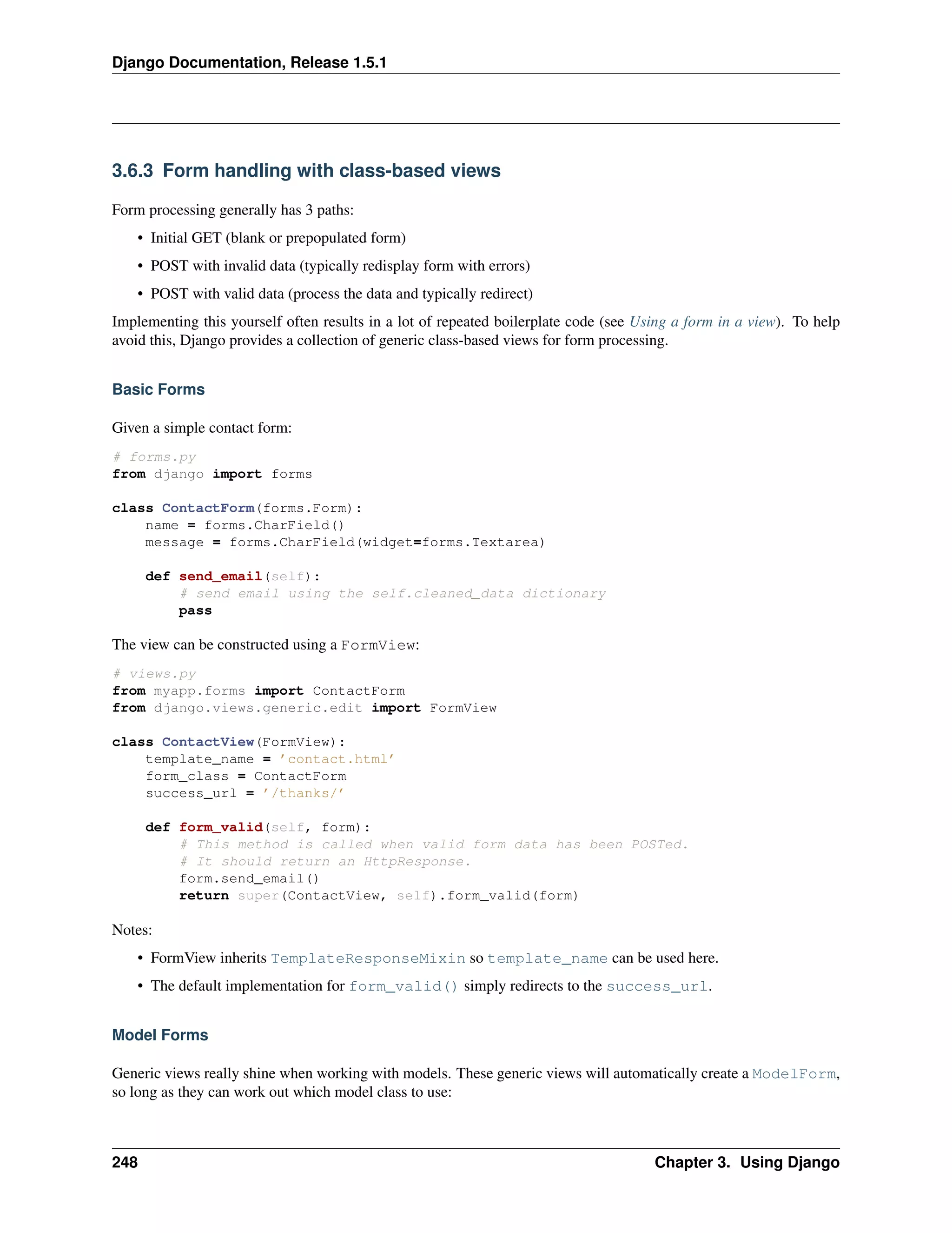 Django Documentation, Release 1.5.1 
3.6.3 Form handling with class-based views 
Form processing generally has 3 paths: 
• Initial GET (blank or prepopulated form) 
• POST with invalid data (typically redisplay form with errors) 
• POST with valid data (process the data and typically redirect) 
Implementing this yourself often results in a lot of repeated boilerplate code (see Using a form in a view). To help 
avoid this, Django provides a collection of generic class-based views for form processing. 
Basic Forms 
Given a simple contact form: 
# forms.py 
from django import forms 
class ContactForm(forms.Form): 
name = forms.CharField() 
message = forms.CharField(widget=forms.Textarea) 
def send_email(self): 
# send email using the self.cleaned_data dictionary 
pass 
The view can be constructed using a FormView: 
# views.py 
from myapp.forms import ContactForm 
from django.views.generic.edit import FormView 
class ContactView(FormView): 
template_name = ’contact.html’ 
form_class = ContactForm 
success_url = ’/thanks/’ 
def form_valid(self, form): 
# This method is called when valid form data has been POSTed. 
# It should return an HttpResponse. 
form.send_email() 
return super(ContactView, self).form_valid(form) 
Notes: 
• FormView inherits TemplateResponseMixin so template_name can be used here. 
• The default implementation for form_valid() simply redirects to the success_url. 
Model Forms 
Generic views really shine when working with models. These generic views will automatically create a ModelForm, 
so long as they can work out which model class to use: 
248 Chapter 3. Using Django 
 