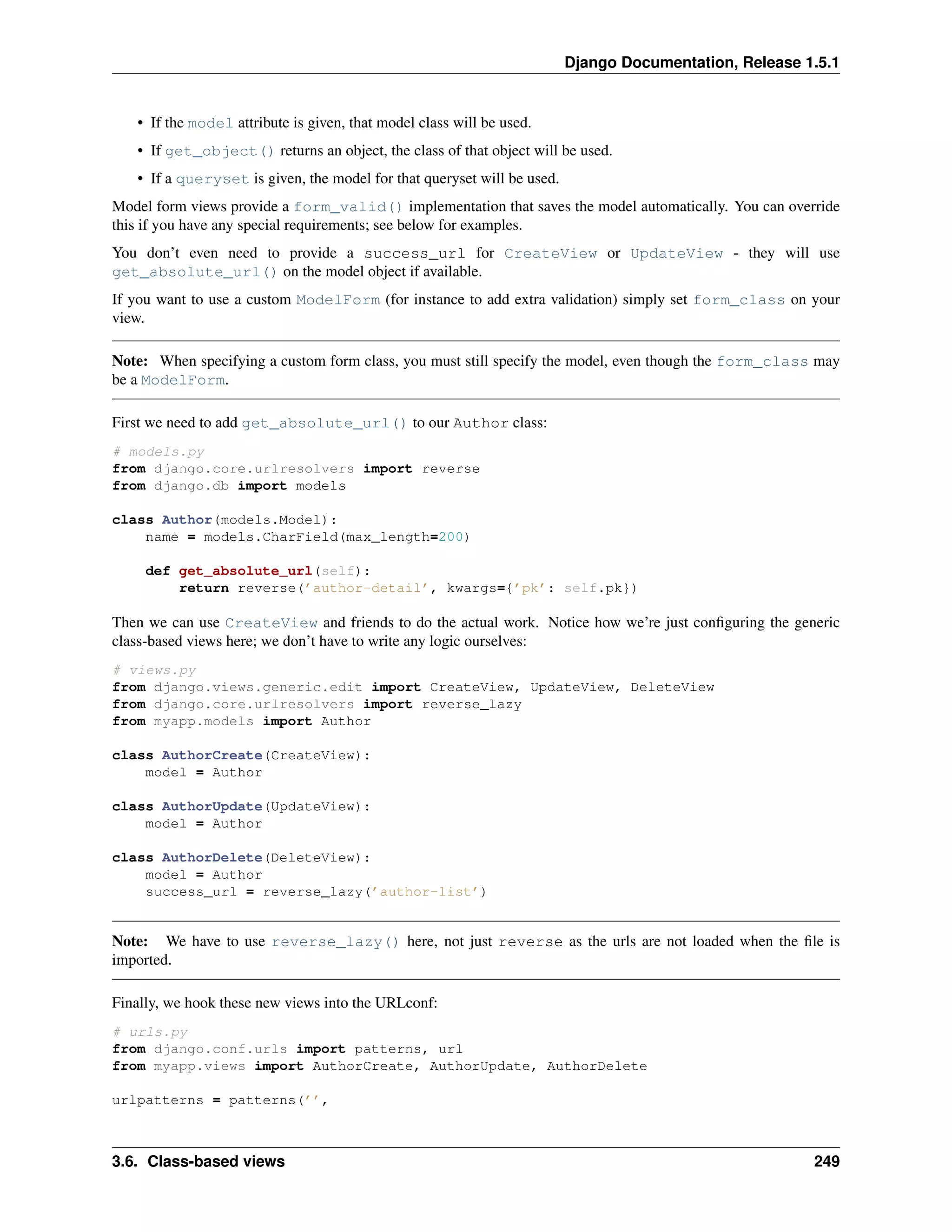 Django Documentation, Release 1.5.1 
• If the model attribute is given, that model class will be used. 
• If get_object() returns an object, the class of that object will be used. 
• If a queryset is given, the model for that queryset will be used. 
Model form views provide a form_valid() implementation that saves the model automatically. You can override 
this if you have any special requirements; see below for examples. 
You don’t even need to provide a success_url for CreateView or UpdateView - they will use 
get_absolute_url() on the model object if available. 
If you want to use a custom ModelForm (for instance to add extra validation) simply set form_class on your 
view. 
Note: When specifying a custom form class, you must still specify the model, even though the form_class may 
be a ModelForm. 
First we need to add get_absolute_url() to our Author class: 
# models.py 
from django.core.urlresolvers import reverse 
from django.db import models 
class Author(models.Model): 
name = models.CharField(max_length=200) 
def get_absolute_url(self): 
return reverse(’author-detail’, kwargs={’pk’: self.pk}) 
Then we can use CreateView and friends to do the actual work. Notice how we’re just configuring the generic 
class-based views here; we don’t have to write any logic ourselves: 
# views.py 
from django.views.generic.edit import CreateView, UpdateView, DeleteView 
from django.core.urlresolvers import reverse_lazy 
from myapp.models import Author 
class AuthorCreate(CreateView): 
model = Author 
class AuthorUpdate(UpdateView): 
model = Author 
class AuthorDelete(DeleteView): 
model = Author 
success_url = reverse_lazy(’author-list’) 
Note: We have to use reverse_lazy() here, not just reverse as the urls are not loaded when the file is 
imported. 
Finally, we hook these new views into the URLconf: 
# urls.py 
from django.conf.urls import patterns, url 
from myapp.views import AuthorCreate, AuthorUpdate, AuthorDelete 
urlpatterns = patterns(’’, 
3.6. Class-based views 249 
 