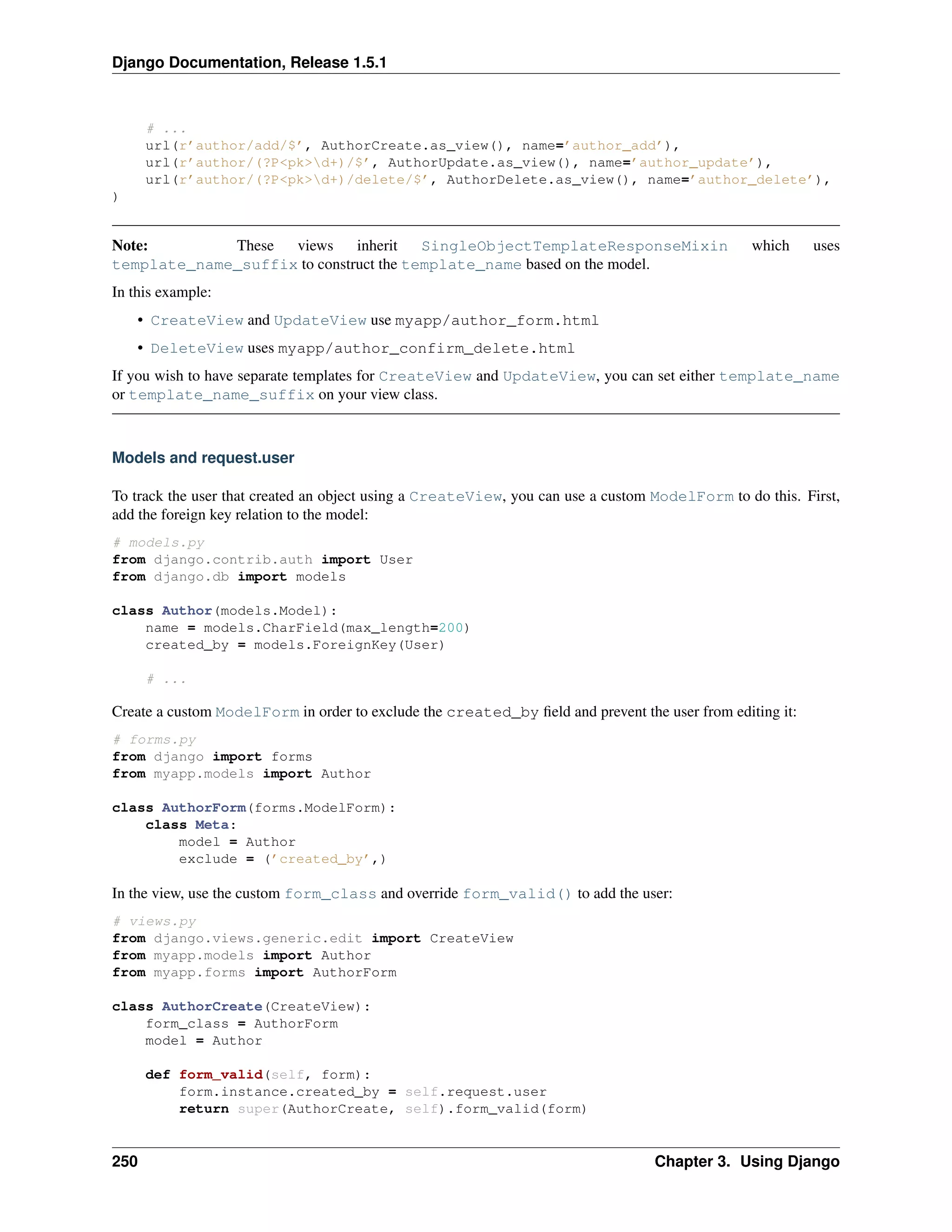 Django Documentation, Release 1.5.1 
# ... 
url(r’author/add/$’, AuthorCreate.as_view(), name=’author_add’), 
url(r’author/(?P<pk>d+)/$’, AuthorUpdate.as_view(), name=’author_update’), 
url(r’author/(?P<pk>d+)/delete/$’, AuthorDelete.as_view(), name=’author_delete’), 
) 
Note: These views inherit SingleObjectTemplateResponseMixin which uses 
template_name_suffix to construct the template_name based on the model. 
In this example: 
• CreateView and UpdateView use myapp/author_form.html 
• DeleteView uses myapp/author_confirm_delete.html 
If you wish to have separate templates for CreateView and UpdateView, you can set either template_name 
or template_name_suffix on your view class. 
Models and request.user 
To track the user that created an object using a CreateView, you can use a custom ModelForm to do this. First, 
add the foreign key relation to the model: 
# models.py 
from django.contrib.auth import User 
from django.db import models 
class Author(models.Model): 
name = models.CharField(max_length=200) 
created_by = models.ForeignKey(User) 
# ... 
Create a custom ModelForm in order to exclude the created_by field and prevent the user from editing it: 
# forms.py 
from django import forms 
from myapp.models import Author 
class AuthorForm(forms.ModelForm): 
class Meta: 
model = Author 
exclude = (’created_by’,) 
In the view, use the custom form_class and override form_valid() to add the user: 
# views.py 
from django.views.generic.edit import CreateView 
from myapp.models import Author 
from myapp.forms import AuthorForm 
class AuthorCreate(CreateView): 
form_class = AuthorForm 
model = Author 
def form_valid(self, form): 
form.instance.created_by = self.request.user 
return super(AuthorCreate, self).form_valid(form) 
250 Chapter 3. Using Django 
 