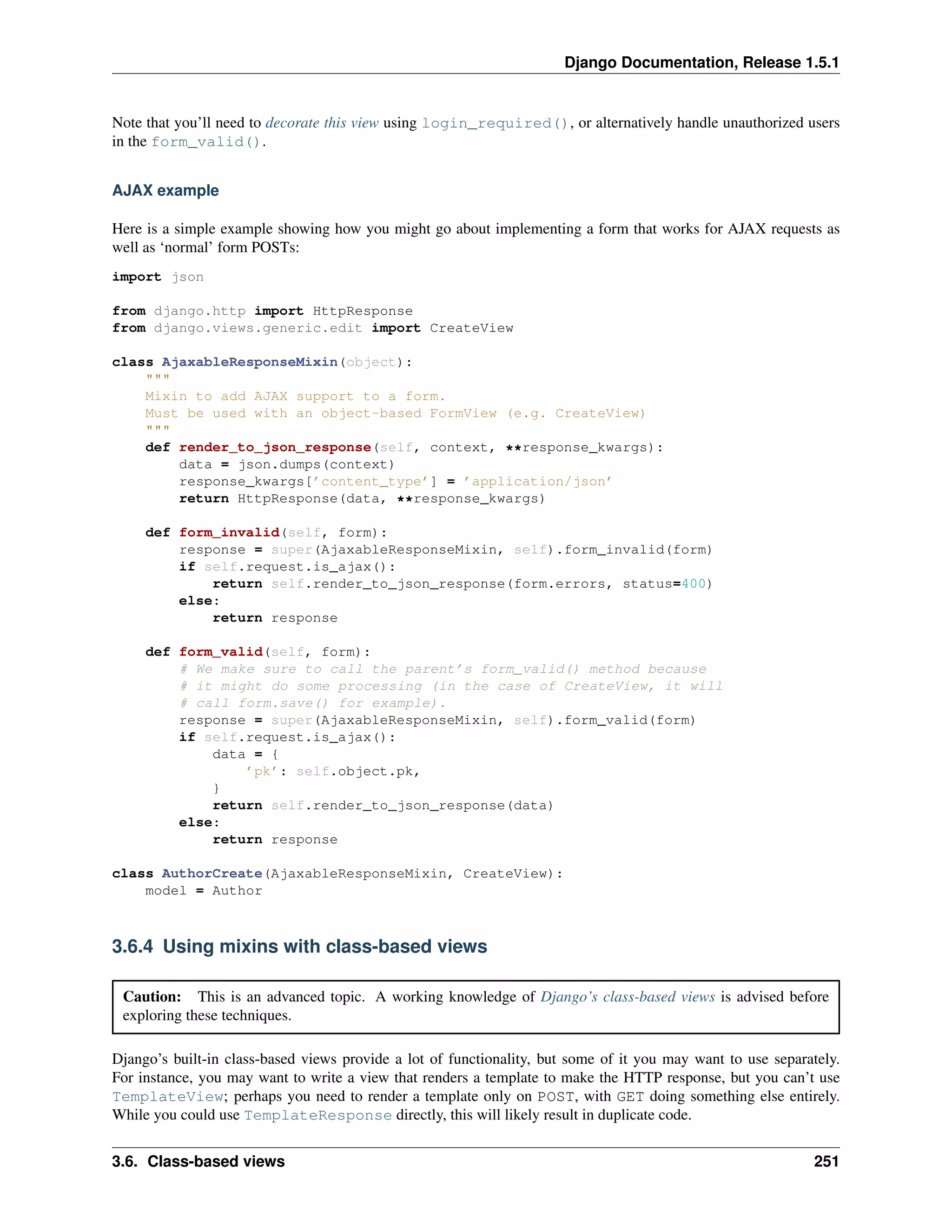 Django Documentation, Release 1.5.1 
Note that you’ll need to decorate this view using login_required(), or alternatively handle unauthorized users 
in the form_valid(). 
AJAX example 
Here is a simple example showing how you might go about implementing a form that works for AJAX requests as 
well as ‘normal’ form POSTs: 
import json 
from django.http import HttpResponse 
from django.views.generic.edit import CreateView 
class AjaxableResponseMixin(object): 
""" 
Mixin to add AJAX support to a form. 
Must be used with an object-based FormView (e.g. CreateView) 
""" 
def render_to_json_response(self, context, **response_kwargs): 
data = json.dumps(context) 
response_kwargs[’content_type’] = ’application/json’ 
return HttpResponse(data, **response_kwargs) 
def form_invalid(self, form): 
response = super(AjaxableResponseMixin, self).form_invalid(form) 
if self.request.is_ajax(): 
return self.render_to_json_response(form.errors, status=400) 
else: 
return response 
def form_valid(self, form): 
# We make sure to call the parent’s form_valid() method because 
# it might do some processing (in the case of CreateView, it will 
# call form.save() for example). 
response = super(AjaxableResponseMixin, self).form_valid(form) 
if self.request.is_ajax(): 
data = { 
’pk’: self.object.pk, 
} 
return self.render_to_json_response(data) 
else: 
return response 
class AuthorCreate(AjaxableResponseMixin, CreateView): 
model = Author 
3.6.4 Using mixins with class-based views 
Caution: This is an advanced topic. A working knowledge of Django’s class-based views is advised before 
exploring these techniques. 
Django’s built-in class-based views provide a lot of functionality, but some of it you may want to use separately. 
For instance, you may want to write a view that renders a template to make the HTTP response, but you can’t use 
TemplateView; perhaps you need to render a template only on POST, with GET doing something else entirely. 
While you could use TemplateResponse directly, this will likely result in duplicate code. 
3.6. Class-based views 251 
 