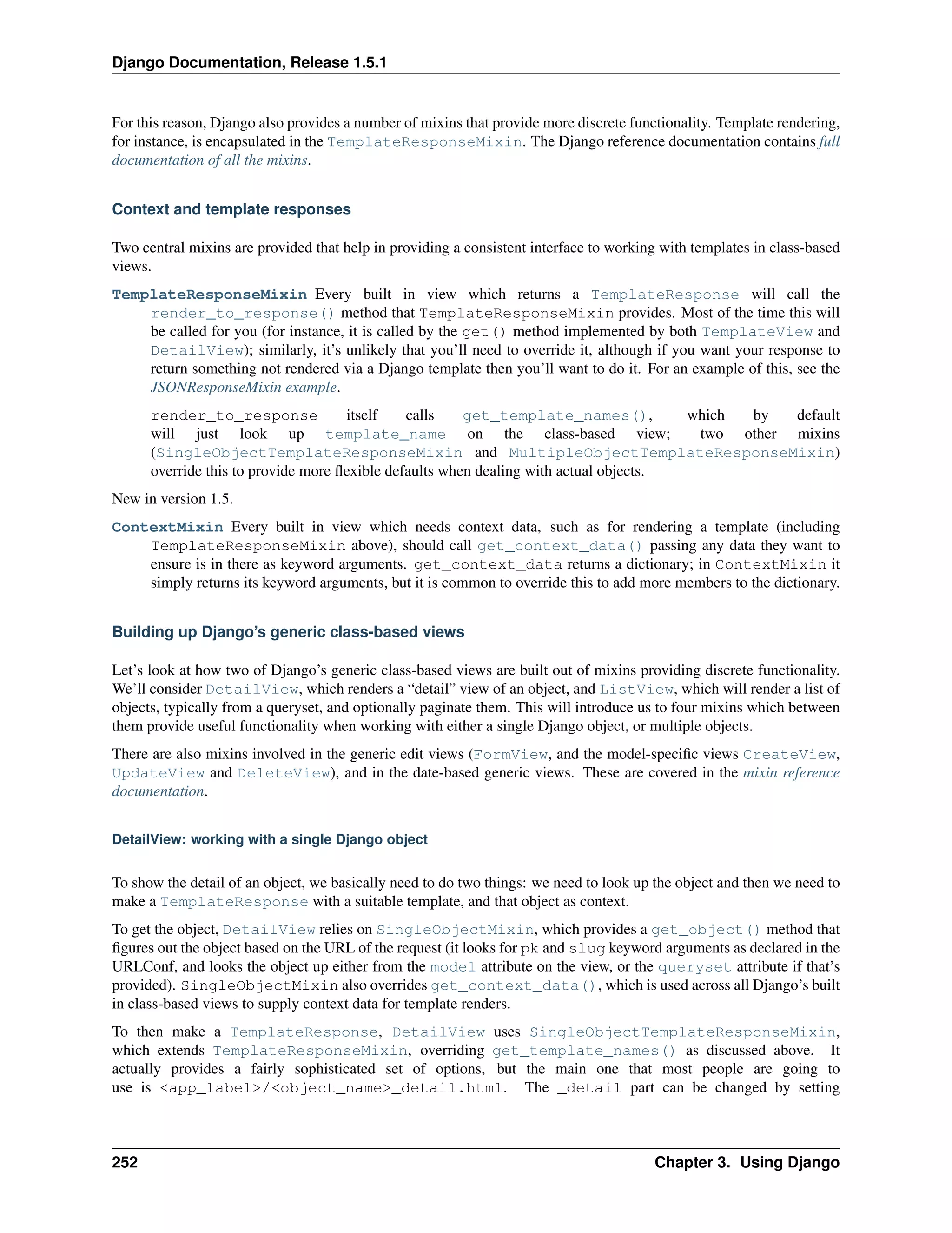 Django Documentation, Release 1.5.1 
For this reason, Django also provides a number of mixins that provide more discrete functionality. Template rendering, 
for instance, is encapsulated in the TemplateResponseMixin. The Django reference documentation contains full 
documentation of all the mixins. 
Context and template responses 
Two central mixins are provided that help in providing a consistent interface to working with templates in class-based 
views. 
TemplateResponseMixin Every built in view which returns a TemplateResponse will call the 
render_to_response() method that TemplateResponseMixin provides. Most of the time this will 
be called for you (for instance, it is called by the get() method implemented by both TemplateView and 
DetailView); similarly, it’s unlikely that you’ll need to override it, although if you want your response to 
return something not rendered via a Django template then you’ll want to do it. For an example of this, see the 
JSONResponseMixin example. 
render_to_response itself calls get_template_names(), which by default 
will just look up template_name on the class-based view; two other mixins 
(SingleObjectTemplateResponseMixin and MultipleObjectTemplateResponseMixin) 
override this to provide more flexible defaults when dealing with actual objects. 
New in version 1.5. 
ContextMixin Every built in view which needs context data, such as for rendering a template (including 
TemplateResponseMixin above), should call get_context_data() passing any data they want to 
ensure is in there as keyword arguments. get_context_data returns a dictionary; in ContextMixin it 
simply returns its keyword arguments, but it is common to override this to add more members to the dictionary. 
Building up Django’s generic class-based views 
Let’s look at how two of Django’s generic class-based views are built out of mixins providing discrete functionality. 
We’ll consider DetailView, which renders a “detail” view of an object, and ListView, which will render a list of 
objects, typically from a queryset, and optionally paginate them. This will introduce us to four mixins which between 
them provide useful functionality when working with either a single Django object, or multiple objects. 
There are also mixins involved in the generic edit views (FormView, and the model-specific views CreateView, 
UpdateView and DeleteView), and in the date-based generic views. These are covered in the mixin reference 
documentation. 
DetailView: working with a single Django object 
To show the detail of an object, we basically need to do two things: we need to look up the object and then we need to 
make a TemplateResponse with a suitable template, and that object as context. 
To get the object, DetailView relies on SingleObjectMixin, which provides a get_object() method that 
figures out the object based on the URL of the request (it looks for pk and slug keyword arguments as declared in the 
URLConf, and looks the object up either from the model attribute on the view, or the queryset attribute if that’s 
provided). SingleObjectMixin also overrides get_context_data(), which is used across all Django’s built 
in class-based views to supply context data for template renders. 
To then make a TemplateResponse, DetailView uses SingleObjectTemplateResponseMixin, 
which extends TemplateResponseMixin, overriding get_template_names() as discussed above. It 
actually provides a fairly sophisticated set of options, but the main one that most people are going to 
use is <app_label>/<object_name>_detail.html. The _detail part can be changed by setting 
252 Chapter 3. Using Django 
 