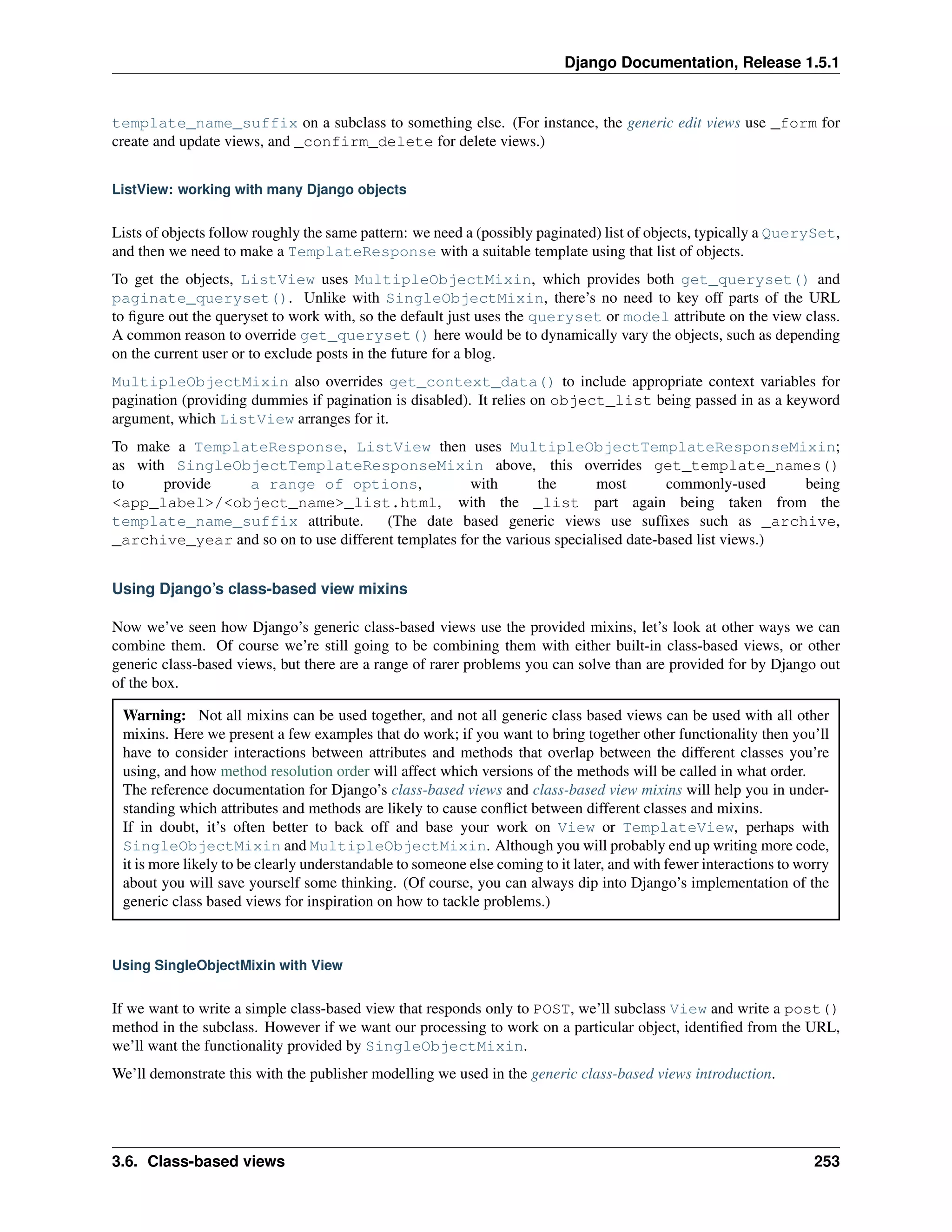 Django Documentation, Release 1.5.1 
template_name_suffix on a subclass to something else. (For instance, the generic edit views use _form for 
create and update views, and _confirm_delete for delete views.) 
ListView: working with many Django objects 
Lists of objects follow roughly the same pattern: we need a (possibly paginated) list of objects, typically a QuerySet, 
and then we need to make a TemplateResponse with a suitable template using that list of objects. 
To get the objects, ListView uses MultipleObjectMixin, which provides both get_queryset() and 
paginate_queryset(). Unlike with SingleObjectMixin, there’s no need to key off parts of the URL 
to figure out the queryset to work with, so the default just uses the queryset or model attribute on the view class. 
A common reason to override get_queryset() here would be to dynamically vary the objects, such as depending 
on the current user or to exclude posts in the future for a blog. 
MultipleObjectMixin also overrides get_context_data() to include appropriate context variables for 
pagination (providing dummies if pagination is disabled). It relies on object_list being passed in as a keyword 
argument, which ListView arranges for it. 
To make a TemplateResponse, ListView then uses MultipleObjectTemplateResponseMixin; 
as with SingleObjectTemplateResponseMixin above, this overrides get_template_names() 
to provide a range of options, with the most commonly-used being 
<app_label>/<object_name>_list.html, with the _list part again being taken from the 
template_name_suffix attribute. (The date based generic views use suffixes such as _archive, 
_archive_year and so on to use different templates for the various specialised date-based list views.) 
Using Django’s class-based view mixins 
Now we’ve seen how Django’s generic class-based views use the provided mixins, let’s look at other ways we can 
combine them. Of course we’re still going to be combining them with either built-in class-based views, or other 
generic class-based views, but there are a range of rarer problems you can solve than are provided for by Django out 
of the box. 
Warning: Not all mixins can be used together, and not all generic class based views can be used with all other 
mixins. Here we present a few examples that do work; if you want to bring together other functionality then you’ll 
have to consider interactions between attributes and methods that overlap between the different classes you’re 
using, and how method resolution order will affect which versions of the methods will be called in what order. 
The reference documentation for Django’s class-based views and class-based view mixins will help you in under-standing 
which attributes and methods are likely to cause conflict between different classes and mixins. 
If in doubt, it’s often better to back off and base your work on View or TemplateView, perhaps with 
SingleObjectMixin and MultipleObjectMixin. Although you will probably end up writing more code, 
it is more likely to be clearly understandable to someone else coming to it later, and with fewer interactions to worry 
about you will save yourself some thinking. (Of course, you can always dip into Django’s implementation of the 
generic class based views for inspiration on how to tackle problems.) 
Using SingleObjectMixin with View 
If we want to write a simple class-based view that responds only to POST, we’ll subclass View and write a post() 
method in the subclass. However if we want our processing to work on a particular object, identified from the URL, 
we’ll want the functionality provided by SingleObjectMixin. 
We’ll demonstrate this with the publisher modelling we used in the generic class-based views introduction. 
3.6. Class-based views 253 
 