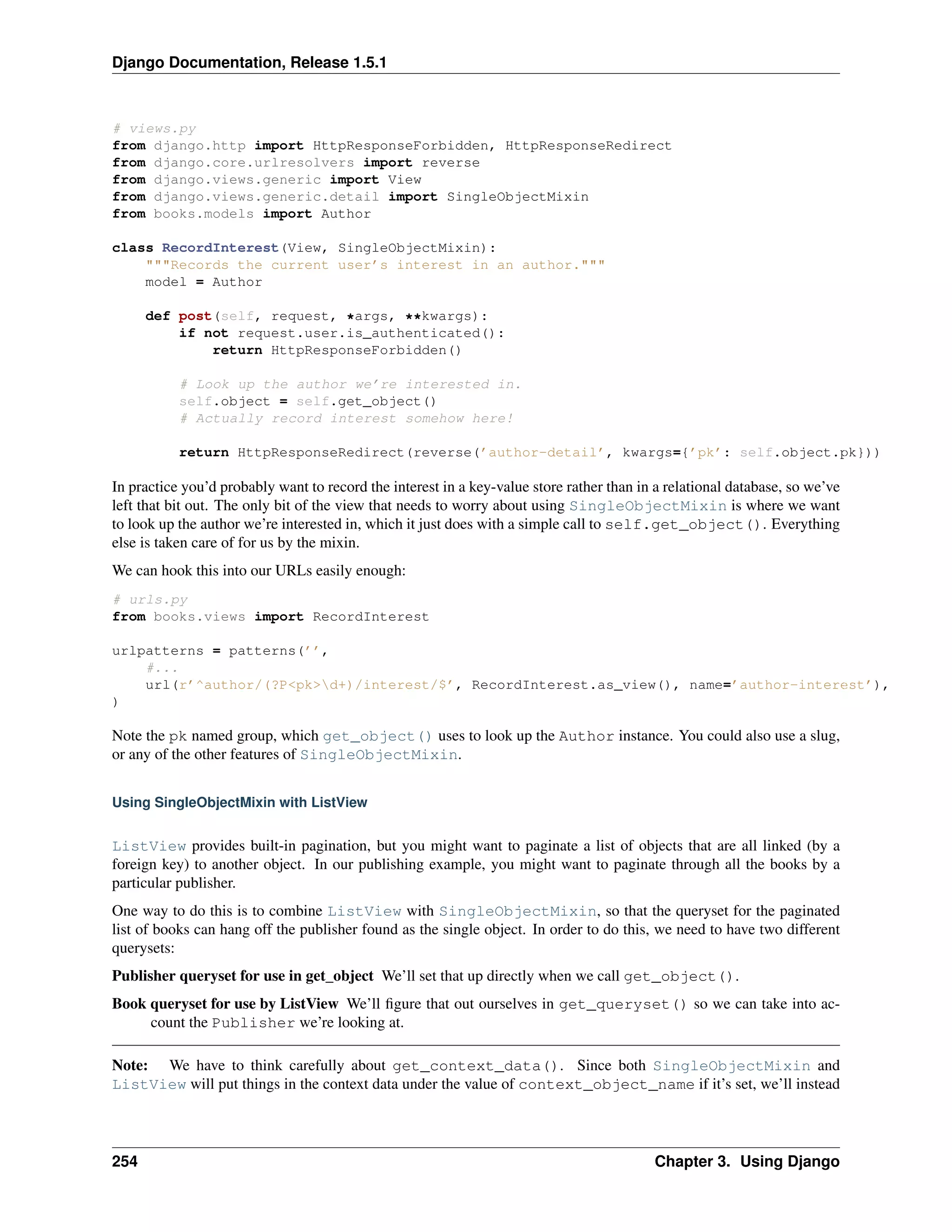 Django Documentation, Release 1.5.1 
# views.py 
from django.http import HttpResponseForbidden, HttpResponseRedirect 
from django.core.urlresolvers import reverse 
from django.views.generic import View 
from django.views.generic.detail import SingleObjectMixin 
from books.models import Author 
class RecordInterest(View, SingleObjectMixin): 
"""Records the current user’s interest in an author.""" 
model = Author 
def post(self, request, *args, **kwargs): 
if not request.user.is_authenticated(): 
return HttpResponseForbidden() 
# Look up the author we’re interested in. 
self.object = self.get_object() 
# Actually record interest somehow here! 
return HttpResponseRedirect(reverse(’author-detail’, kwargs={’pk’: self.object.pk})) 
In practice you’d probably want to record the interest in a key-value store rather than in a relational database, so we’ve 
left that bit out. The only bit of the view that needs to worry about using SingleObjectMixin is where we want 
to look up the author we’re interested in, which it just does with a simple call to self.get_object(). Everything 
else is taken care of for us by the mixin. 
We can hook this into our URLs easily enough: 
# urls.py 
from books.views import RecordInterest 
urlpatterns = patterns(’’, 
#... 
url(r’^author/(?P<pk>d+)/interest/$’, RecordInterest.as_view(), name=’author-interest’), 
) 
Note the pk named group, which get_object() uses to look up the Author instance. You could also use a slug, 
or any of the other features of SingleObjectMixin. 
Using SingleObjectMixin with ListView 
ListView provides built-in pagination, but you might want to paginate a list of objects that are all linked (by a 
foreign key) to another object. In our publishing example, you might want to paginate through all the books by a 
particular publisher. 
One way to do this is to combine ListView with SingleObjectMixin, so that the queryset for the paginated 
list of books can hang off the publisher found as the single object. In order to do this, we need to have two different 
querysets: 
Publisher queryset for use in get_object We’ll set that up directly when we call get_object(). 
Book queryset for use by ListView We’ll figure that out ourselves in get_queryset() so we can take into ac-count 
the Publisher we’re looking at. 
Note: We have to think carefully about get_context_data(). Since both SingleObjectMixin and 
ListView will put things in the context data under the value of context_object_name if it’s set, we’ll instead 
254 Chapter 3. Using Django 
 