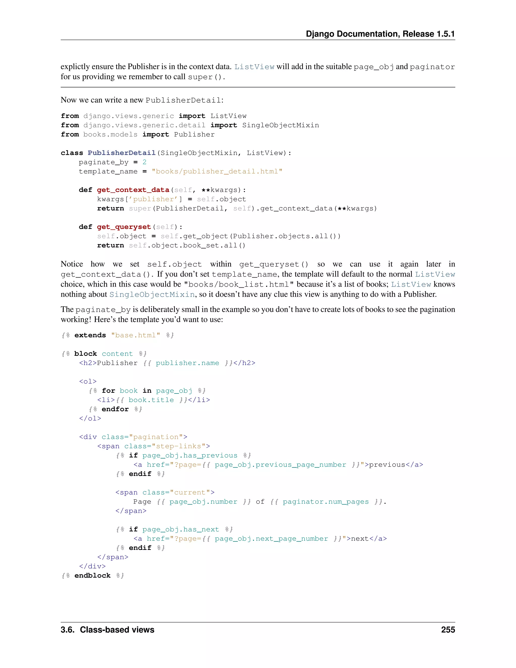 Django Documentation, Release 1.5.1 
explictly ensure the Publisher is in the context data. ListView will add in the suitable page_obj and paginator 
for us providing we remember to call super(). 
Now we can write a new PublisherDetail: 
from django.views.generic import ListView 
from django.views.generic.detail import SingleObjectMixin 
from books.models import Publisher 
class PublisherDetail(SingleObjectMixin, ListView): 
paginate_by = 2 
template_name = "books/publisher_detail.html" 
def get_context_data(self, **kwargs): 
kwargs[’publisher’] = self.object 
return super(PublisherDetail, self).get_context_data(**kwargs) 
def get_queryset(self): 
self.object = self.get_object(Publisher.objects.all()) 
return self.object.book_set.all() 
Notice how we set self.object within get_queryset() so we can use it again later in 
get_context_data(). If you don’t set template_name, the template will default to the normal ListView 
choice, which in this case would be "books/book_list.html" because it’s a list of books; ListView knows 
nothing about SingleObjectMixin, so it doesn’t have any clue this view is anything to do with a Publisher. 
The paginate_by is deliberately small in the example so you don’t have to create lots of books to see the pagination 
working! Here’s the template you’d want to use: 
{% extends "base.html" %} 
{% block content %} 
<h2>Publisher {{ publisher.name }}</h2> 
<ol> 
{% for book in page_obj %} 
<li>{{ book.title }}</li> 
{% endfor %} 
</ol> 
<div class="pagination"> 
<span class="step-links"> 
{% if page_obj.has_previous %} 
<a href="?page={{ page_obj.previous_page_number }}">previous</a> 
{% endif %} 
<span class="current"> 
Page {{ page_obj.number }} of {{ paginator.num_pages }}. 
</span> 
{% if page_obj.has_next %} 
<a href="?page={{ page_obj.next_page_number }}">next</a> 
{% endif %} 
</span> 
</div> 
{% endblock %} 
3.6. Class-based views 255 
 