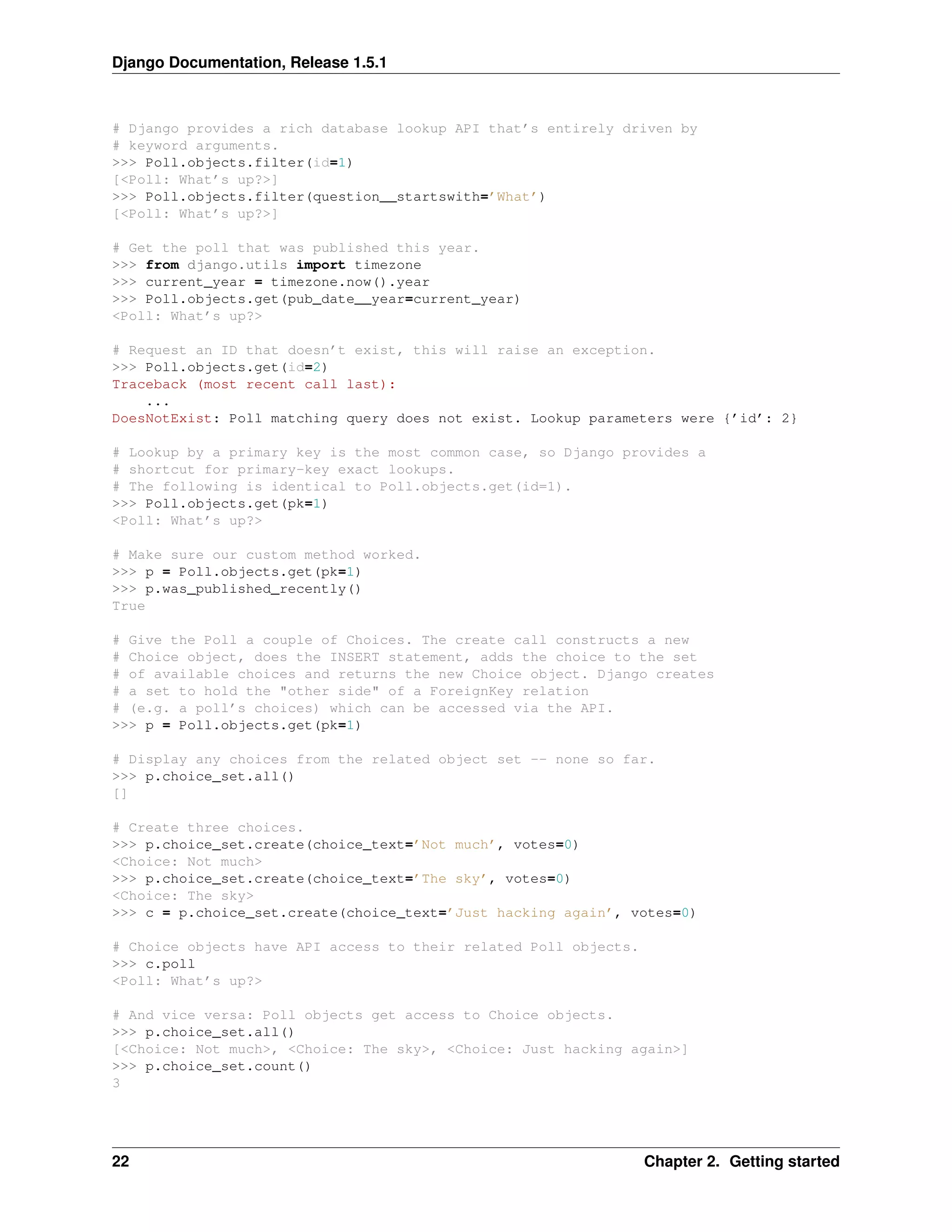 Django Documentation, Release 1.5.1 
# Django provides a rich database lookup API that’s entirely driven by 
# keyword arguments. 
>>> Poll.objects.filter(id=1) 
[<Poll: What’s up?>] 
>>> Poll.objects.filter(question__startswith=’What’) 
[<Poll: What’s up?>] 
# Get the poll that was published this year. 
>>> from django.utils import timezone 
>>> current_year = timezone.now().year 
>>> Poll.objects.get(pub_date__year=current_year) 
<Poll: What’s up?> 
# Request an ID that doesn’t exist, this will raise an exception. 
>>> Poll.objects.get(id=2) 
Traceback (most recent call last): 
... 
DoesNotExist: Poll matching query does not exist. Lookup parameters were {’id’: 2} 
# Lookup by a primary key is the most common case, so Django provides a 
# shortcut for primary-key exact lookups. 
# The following is identical to Poll.objects.get(id=1). 
>>> Poll.objects.get(pk=1) 
<Poll: What’s up?> 
# Make sure our custom method worked. 
>>> p = Poll.objects.get(pk=1) 
>>> p.was_published_recently() 
True 
# Give the Poll a couple of Choices. The create call constructs a new 
# Choice object, does the INSERT statement, adds the choice to the set 
# of available choices and returns the new Choice object. Django creates 
# a set to hold the "other side" of a ForeignKey relation 
# (e.g. a poll’s choices) which can be accessed via the API. 
>>> p = Poll.objects.get(pk=1) 
# Display any choices from the related object set -- none so far. 
>>> p.choice_set.all() 
[] 
# Create three choices. 
>>> p.choice_set.create(choice_text=’Not much’, votes=0) 
<Choice: Not much> 
>>> p.choice_set.create(choice_text=’The sky’, votes=0) 
<Choice: The sky> 
>>> c = p.choice_set.create(choice_text=’Just hacking again’, votes=0) 
# Choice objects have API access to their related Poll objects. 
>>> c.poll 
<Poll: What’s up?> 
# And vice versa: Poll objects get access to Choice objects. 
>>> p.choice_set.all() 
[<Choice: Not much>, <Choice: The sky>, <Choice: Just hacking again>] 
>>> p.choice_set.count() 
3 
22 Chapter 2. Getting started 
 