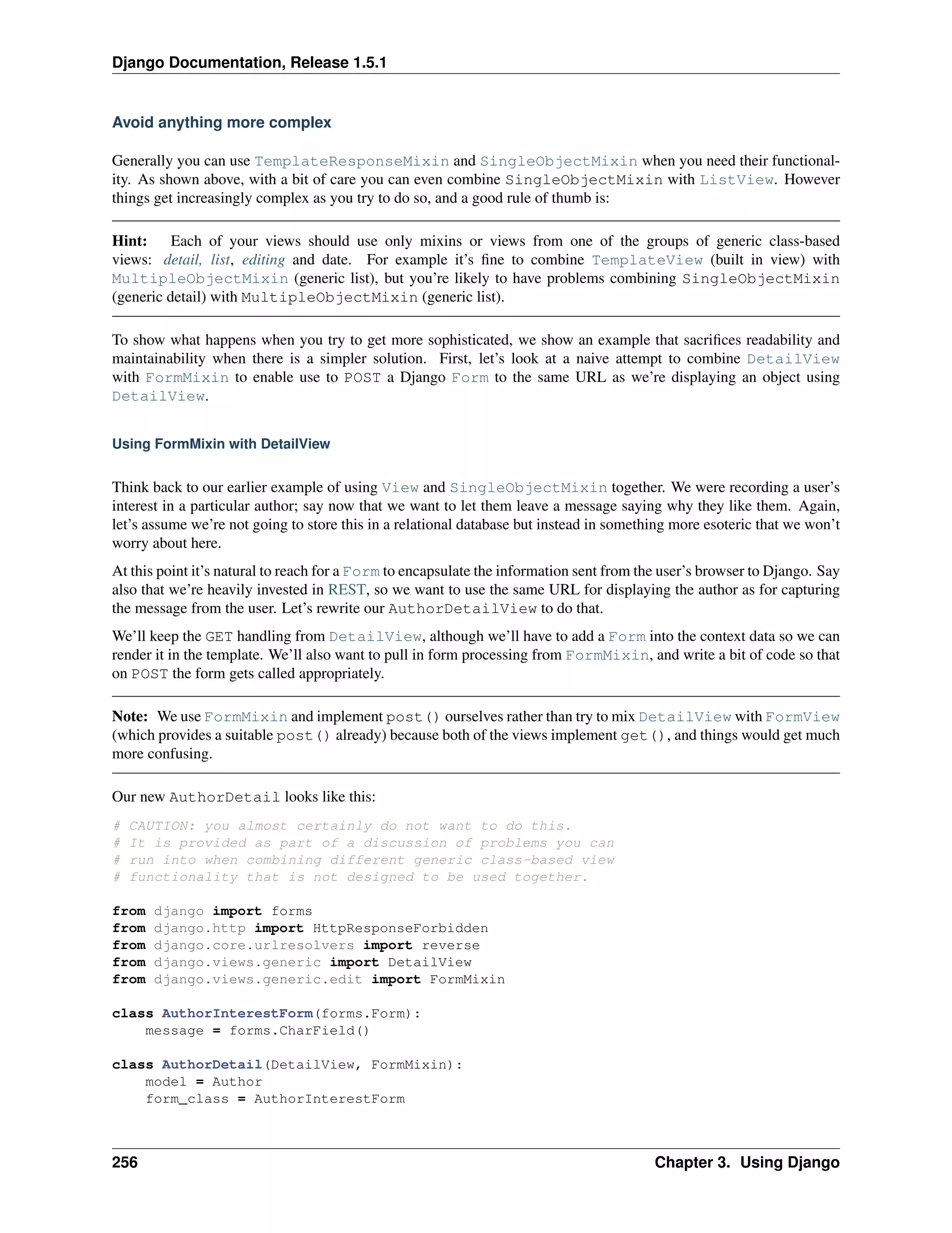 Django Documentation, Release 1.5.1 
Avoid anything more complex 
Generally you can use TemplateResponseMixin and SingleObjectMixin when you need their functional-ity. 
As shown above, with a bit of care you can even combine SingleObjectMixin with ListView. However 
things get increasingly complex as you try to do so, and a good rule of thumb is: 
Hint: Each of your views should use only mixins or views from one of the groups of generic class-based 
views: detail, list, editing and date. For example it’s fine to combine TemplateView (built in view) with 
MultipleObjectMixin (generic list), but you’re likely to have problems combining SingleObjectMixin 
(generic detail) with MultipleObjectMixin (generic list). 
To show what happens when you try to get more sophisticated, we show an example that sacrifices readability and 
maintainability when there is a simpler solution. First, let’s look at a naive attempt to combine DetailView 
with FormMixin to enable use to POST a Django Form to the same URL as we’re displaying an object using 
DetailView. 
Using FormMixin with DetailView 
Think back to our earlier example of using View and SingleObjectMixin together. We were recording a user’s 
interest in a particular author; say now that we want to let them leave a message saying why they like them. Again, 
let’s assume we’re not going to store this in a relational database but instead in something more esoteric that we won’t 
worry about here. 
At this point it’s natural to reach for a Form to encapsulate the information sent from the user’s browser to Django. Say 
also that we’re heavily invested in REST, so we want to use the same URL for displaying the author as for capturing 
the message from the user. Let’s rewrite our AuthorDetailView to do that. 
We’ll keep the GET handling from DetailView, although we’ll have to add a Form into the context data so we can 
render it in the template. We’ll also want to pull in form processing from FormMixin, and write a bit of code so that 
on POST the form gets called appropriately. 
Note: We use FormMixin and implement post() ourselves rather than try to mix DetailView with FormView 
(which provides a suitable post() already) because both of the views implement get(), and things would get much 
more confusing. 
Our new AuthorDetail looks like this: 
# CAUTION: you almost certainly do not want to do this. 
# It is provided as part of a discussion of problems you can 
# run into when combining different generic class-based view 
# functionality that is not designed to be used together. 
from django import forms 
from django.http import HttpResponseForbidden 
from django.core.urlresolvers import reverse 
from django.views.generic import DetailView 
from django.views.generic.edit import FormMixin 
class AuthorInterestForm(forms.Form): 
message = forms.CharField() 
class AuthorDetail(DetailView, FormMixin): 
model = Author 
form_class = AuthorInterestForm 
256 Chapter 3. Using Django 
 