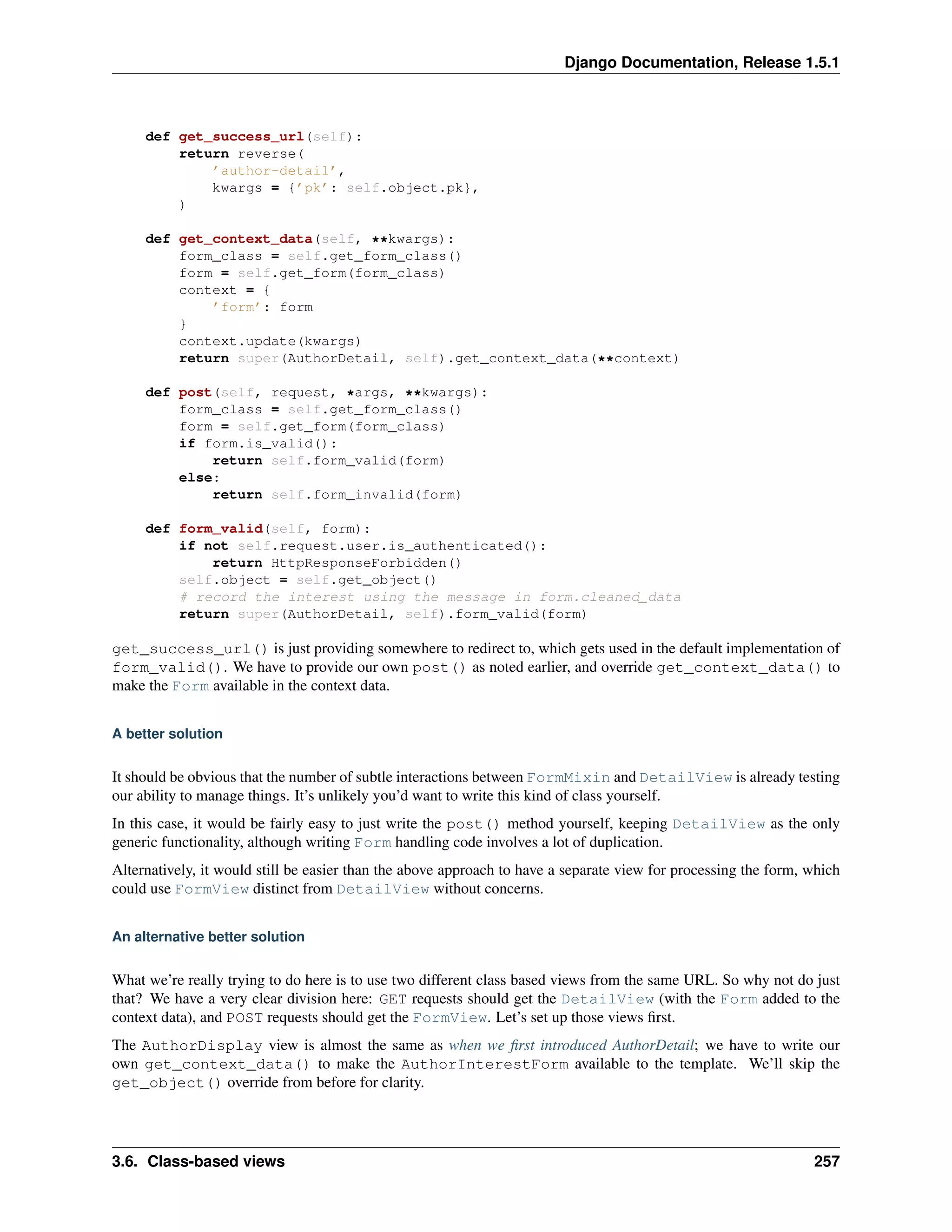 Django Documentation, Release 1.5.1 
def get_success_url(self): 
return reverse( 
’author-detail’, 
kwargs = {’pk’: self.object.pk}, 
) 
def get_context_data(self, **kwargs): 
form_class = self.get_form_class() 
form = self.get_form(form_class) 
context = { 
’form’: form 
} 
context.update(kwargs) 
return super(AuthorDetail, self).get_context_data(**context) 
def post(self, request, *args, **kwargs): 
form_class = self.get_form_class() 
form = self.get_form(form_class) 
if form.is_valid(): 
return self.form_valid(form) 
else: 
return self.form_invalid(form) 
def form_valid(self, form): 
if not self.request.user.is_authenticated(): 
return HttpResponseForbidden() 
self.object = self.get_object() 
# record the interest using the message in form.cleaned_data 
return super(AuthorDetail, self).form_valid(form) 
get_success_url() is just providing somewhere to redirect to, which gets used in the default implementation of 
form_valid(). We have to provide our own post() as noted earlier, and override get_context_data() to 
make the Form available in the context data. 
A better solution 
It should be obvious that the number of subtle interactions between FormMixin and DetailView is already testing 
our ability to manage things. It’s unlikely you’d want to write this kind of class yourself. 
In this case, it would be fairly easy to just write the post() method yourself, keeping DetailView as the only 
generic functionality, although writing Form handling code involves a lot of duplication. 
Alternatively, it would still be easier than the above approach to have a separate view for processing the form, which 
could use FormView distinct from DetailView without concerns. 
An alternative better solution 
What we’re really trying to do here is to use two different class based views from the same URL. So why not do just 
that? We have a very clear division here: GET requests should get the DetailView (with the Form added to the 
context data), and POST requests should get the FormView. Let’s set up those views first. 
The AuthorDisplay view is almost the same as when we first introduced AuthorDetail; we have to write our 
own get_context_data() to make the AuthorInterestForm available to the template. We’ll skip the 
get_object() override from before for clarity. 
3.6. Class-based views 257 
 