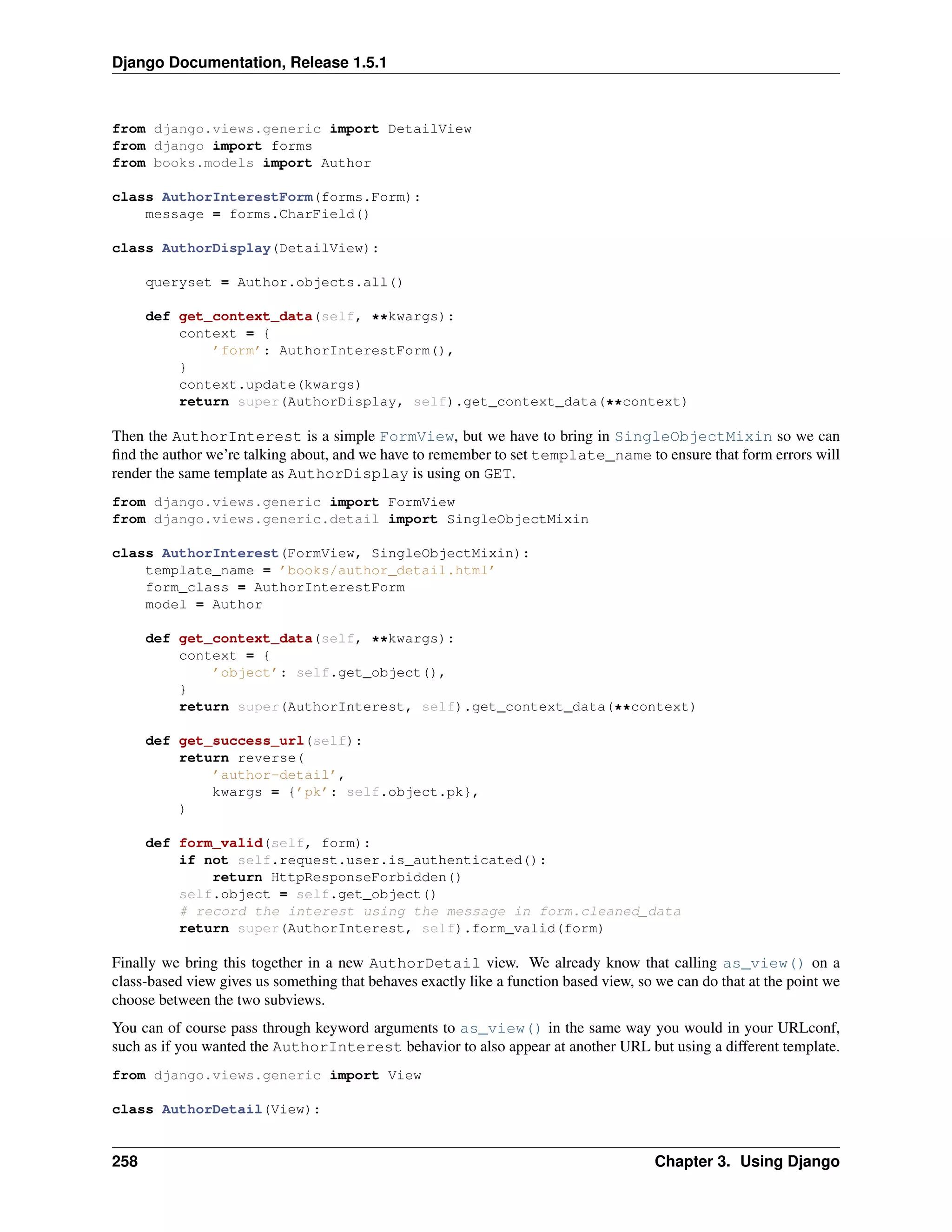Django Documentation, Release 1.5.1 
from django.views.generic import DetailView 
from django import forms 
from books.models import Author 
class AuthorInterestForm(forms.Form): 
message = forms.CharField() 
class AuthorDisplay(DetailView): 
queryset = Author.objects.all() 
def get_context_data(self, **kwargs): 
context = { 
’form’: AuthorInterestForm(), 
} 
context.update(kwargs) 
return super(AuthorDisplay, self).get_context_data(**context) 
Then the AuthorInterest is a simple FormView, but we have to bring in SingleObjectMixin so we can 
find the author we’re talking about, and we have to remember to set template_name to ensure that form errors will 
render the same template as AuthorDisplay is using on GET. 
from django.views.generic import FormView 
from django.views.generic.detail import SingleObjectMixin 
class AuthorInterest(FormView, SingleObjectMixin): 
template_name = ’books/author_detail.html’ 
form_class = AuthorInterestForm 
model = Author 
def get_context_data(self, **kwargs): 
context = { 
’object’: self.get_object(), 
} 
return super(AuthorInterest, self).get_context_data(**context) 
def get_success_url(self): 
return reverse( 
’author-detail’, 
kwargs = {’pk’: self.object.pk}, 
) 
def form_valid(self, form): 
if not self.request.user.is_authenticated(): 
return HttpResponseForbidden() 
self.object = self.get_object() 
# record the interest using the message in form.cleaned_data 
return super(AuthorInterest, self).form_valid(form) 
Finally we bring this together in a new AuthorDetail view. We already know that calling as_view() on a 
class-based view gives us something that behaves exactly like a function based view, so we can do that at the point we 
choose between the two subviews. 
You can of course pass through keyword arguments to as_view() in the same way you would in your URLconf, 
such as if you wanted the AuthorInterest behavior to also appear at another URL but using a different template. 
from django.views.generic import View 
class AuthorDetail(View): 
258 Chapter 3. Using Django 
 