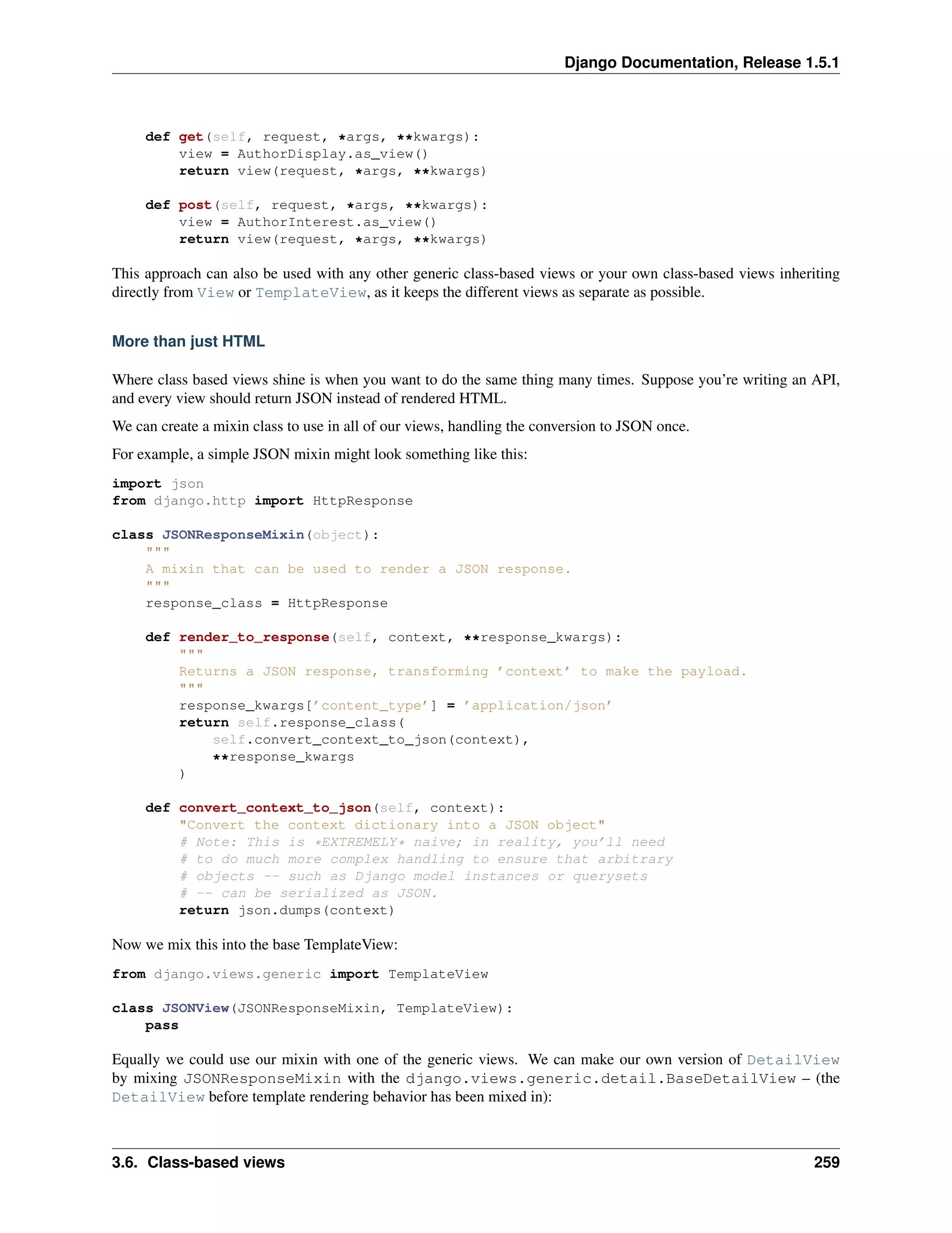 Django Documentation, Release 1.5.1 
def get(self, request, *args, **kwargs): 
view = AuthorDisplay.as_view() 
return view(request, *args, **kwargs) 
def post(self, request, *args, **kwargs): 
view = AuthorInterest.as_view() 
return view(request, *args, **kwargs) 
This approach can also be used with any other generic class-based views or your own class-based views inheriting 
directly from View or TemplateView, as it keeps the different views as separate as possible. 
More than just HTML 
Where class based views shine is when you want to do the same thing many times. Suppose you’re writing an API, 
and every view should return JSON instead of rendered HTML. 
We can create a mixin class to use in all of our views, handling the conversion to JSON once. 
For example, a simple JSON mixin might look something like this: 
import json 
from django.http import HttpResponse 
class JSONResponseMixin(object): 
""" 
A mixin that can be used to render a JSON response. 
""" 
response_class = HttpResponse 
def render_to_response(self, context, **response_kwargs): 
""" 
Returns a JSON response, transforming ’context’ to make the payload. 
""" 
response_kwargs[’content_type’] = ’application/json’ 
return self.response_class( 
self.convert_context_to_json(context), 
**response_kwargs 
) 
def convert_context_to_json(self, context): 
"Convert the context dictionary into a JSON object" 
# Note: This is *EXTREMELY* naive; in reality, you’ll need 
# to do much more complex handling to ensure that arbitrary 
# objects -- such as Django model instances or querysets 
# -- can be serialized as JSON. 
return json.dumps(context) 
Now we mix this into the base TemplateView: 
from django.views.generic import TemplateView 
class JSONView(JSONResponseMixin, TemplateView): 
pass 
Equally we could use our mixin with one of the generic views. We can make our own version of DetailView 
by mixing JSONResponseMixin with the django.views.generic.detail.BaseDetailView – (the 
DetailView before template rendering behavior has been mixed in): 
3.6. Class-based views 259 
 