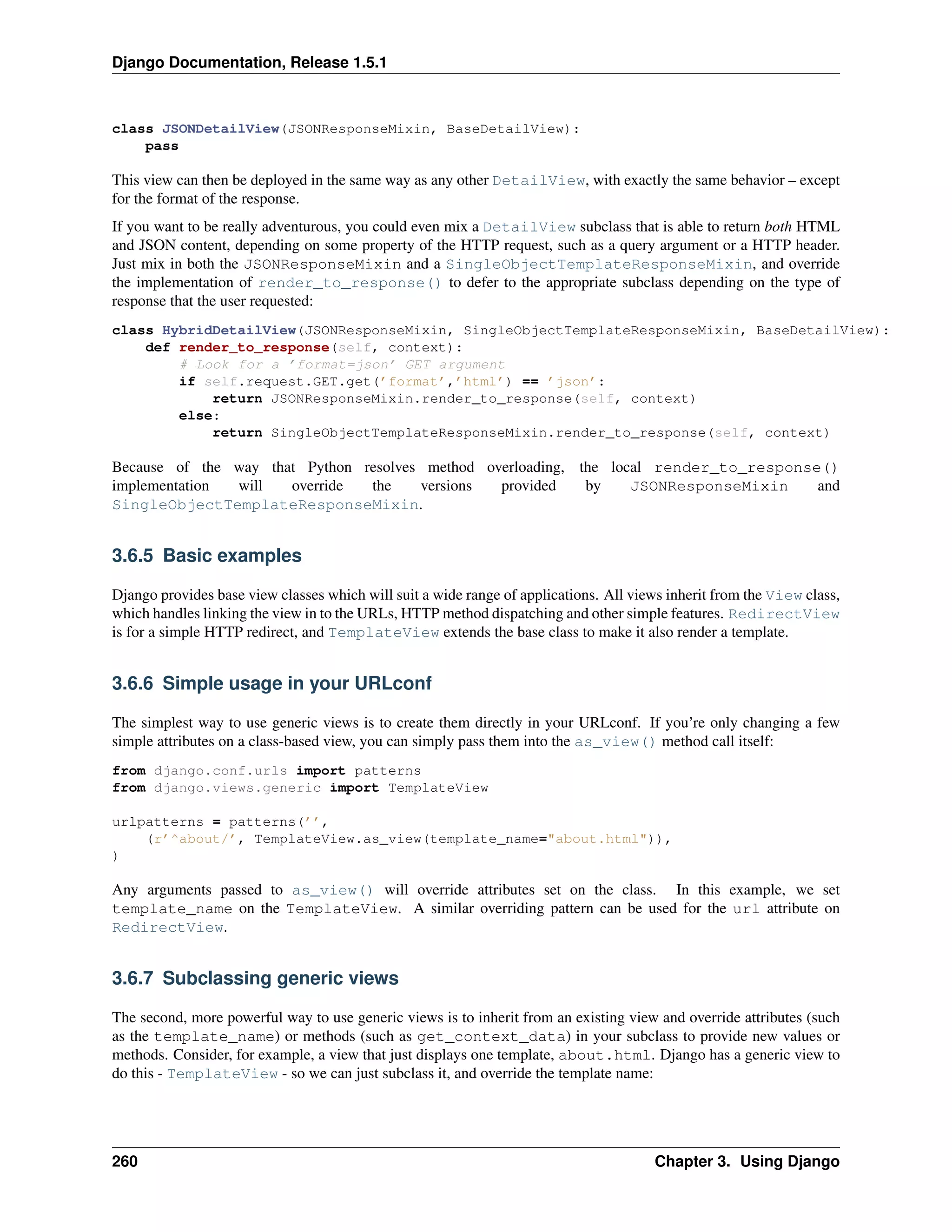Django Documentation, Release 1.5.1 
class JSONDetailView(JSONResponseMixin, BaseDetailView): 
pass 
This view can then be deployed in the same way as any other DetailView, with exactly the same behavior – except 
for the format of the response. 
If you want to be really adventurous, you could even mix a DetailView subclass that is able to return both HTML 
and JSON content, depending on some property of the HTTP request, such as a query argument or a HTTP header. 
Just mix in both the JSONResponseMixin and a SingleObjectTemplateResponseMixin, and override 
the implementation of render_to_response() to defer to the appropriate subclass depending on the type of 
response that the user requested: 
class HybridDetailView(JSONResponseMixin, SingleObjectTemplateResponseMixin, BaseDetailView): 
def render_to_response(self, context): 
# Look for a ’format=json’ GET argument 
if self.request.GET.get(’format’,’html’) == ’json’: 
return JSONResponseMixin.render_to_response(self, context) 
else: 
return SingleObjectTemplateResponseMixin.render_to_response(self, context) 
Because of the way that Python resolves method overloading, the local render_to_response() 
implementation will override the versions provided by JSONResponseMixin and 
SingleObjectTemplateResponseMixin. 
3.6.5 Basic examples 
Django provides base view classes which will suit a wide range of applications. All views inherit from the View class, 
which handles linking the view in to the URLs, HTTP method dispatching and other simple features. RedirectView 
is for a simple HTTP redirect, and TemplateView extends the base class to make it also render a template. 
3.6.6 Simple usage in your URLconf 
The simplest way to use generic views is to create them directly in your URLconf. If you’re only changing a few 
simple attributes on a class-based view, you can simply pass them into the as_view() method call itself: 
from django.conf.urls import patterns 
from django.views.generic import TemplateView 
urlpatterns = patterns(’’, 
(r’^about/’, TemplateView.as_view(template_name="about.html")), 
) 
Any arguments passed to as_view() will override attributes set on the class. In this example, we set 
template_name on the TemplateView. A similar overriding pattern can be used for the url attribute on 
RedirectView. 
3.6.7 Subclassing generic views 
The second, more powerful way to use generic views is to inherit from an existing view and override attributes (such 
as the template_name) or methods (such as get_context_data) in your subclass to provide new values or 
methods. Consider, for example, a view that just displays one template, about.html. Django has a generic view to 
do this - TemplateView - so we can just subclass it, and override the template name: 
260 Chapter 3. Using Django 
 