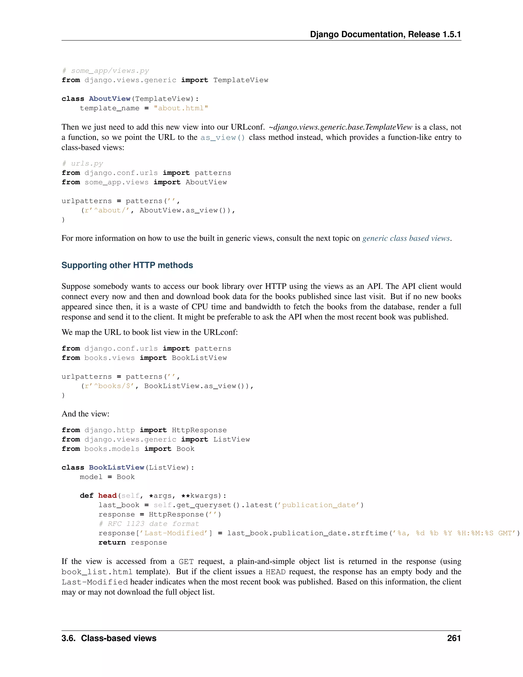 Django Documentation, Release 1.5.1 
# some_app/views.py 
from django.views.generic import TemplateView 
class AboutView(TemplateView): 
template_name = "about.html" 
Then we just need to add this new view into our URLconf. ~django.views.generic.base.TemplateView is a class, not 
a function, so we point the URL to the as_view() class method instead, which provides a function-like entry to 
class-based views: 
# urls.py 
from django.conf.urls import patterns 
from some_app.views import AboutView 
urlpatterns = patterns(’’, 
(r’^about/’, AboutView.as_view()), 
) 
For more information on how to use the built in generic views, consult the next topic on generic class based views. 
Supporting other HTTP methods 
Suppose somebody wants to access our book library over HTTP using the views as an API. The API client would 
connect every now and then and download book data for the books published since last visit. But if no new books 
appeared since then, it is a waste of CPU time and bandwidth to fetch the books from the database, render a full 
response and send it to the client. It might be preferable to ask the API when the most recent book was published. 
We map the URL to book list view in the URLconf: 
from django.conf.urls import patterns 
from books.views import BookListView 
urlpatterns = patterns(’’, 
(r’^books/$’, BookListView.as_view()), 
) 
And the view: 
from django.http import HttpResponse 
from django.views.generic import ListView 
from books.models import Book 
class BookListView(ListView): 
model = Book 
def head(self, *args, **kwargs): 
last_book = self.get_queryset().latest(’publication_date’) 
response = HttpResponse(’’) 
# RFC 1123 date format 
response[’Last-Modified’] = last_book.publication_date.strftime(’%a, %d %b %Y %H:%M:%S GMT’) 
return response 
If the view is accessed from a GET request, a plain-and-simple object list is returned in the response (using 
book_list.html template). But if the client issues a HEAD request, the response has an empty body and the 
Last-Modified header indicates when the most recent book was published. Based on this information, the client 
may or may not download the full object list. 
3.6. Class-based views 261 
 