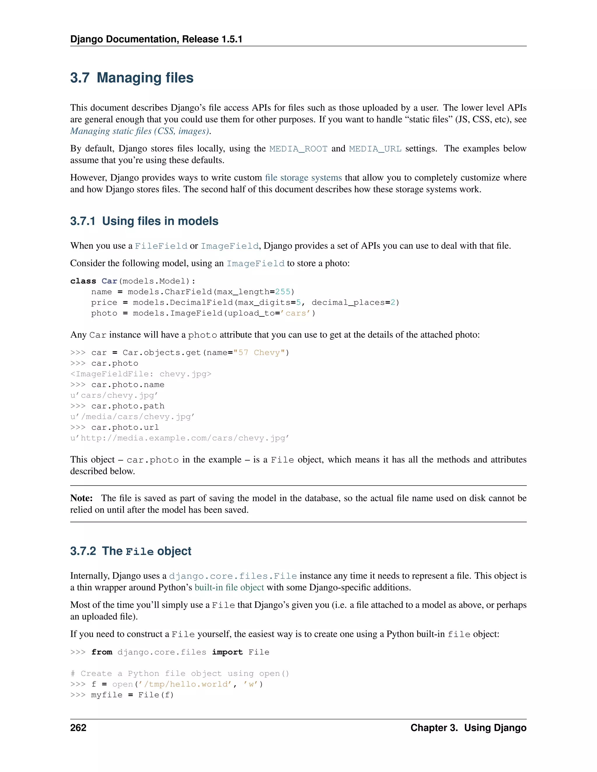 Django Documentation, Release 1.5.1 
3.7 Managing files 
This document describes Django’s file access APIs for files such as those uploaded by a user. The lower level APIs 
are general enough that you could use them for other purposes. If you want to handle “static files” (JS, CSS, etc), see 
Managing static files (CSS, images). 
By default, Django stores files locally, using the MEDIA_ROOT and MEDIA_URL settings. The examples below 
assume that you’re using these defaults. 
However, Django provides ways to write custom file storage systems that allow you to completely customize where 
and how Django stores files. The second half of this document describes how these storage systems work. 
3.7.1 Using files in models 
When you use a FileField or ImageField, Django provides a set of APIs you can use to deal with that file. 
Consider the following model, using an ImageField to store a photo: 
class Car(models.Model): 
name = models.CharField(max_length=255) 
price = models.DecimalField(max_digits=5, decimal_places=2) 
photo = models.ImageField(upload_to=’cars’) 
Any Car instance will have a photo attribute that you can use to get at the details of the attached photo: 
>>> car = Car.objects.get(name="57 Chevy") 
>>> car.photo 
<ImageFieldFile: chevy.jpg> 
>>> car.photo.name 
u’cars/chevy.jpg’ 
>>> car.photo.path 
u’/media/cars/chevy.jpg’ 
>>> car.photo.url 
u’http://media.example.com/cars/chevy.jpg’ 
This object – car.photo in the example – is a File object, which means it has all the methods and attributes 
described below. 
Note: The file is saved as part of saving the model in the database, so the actual file name used on disk cannot be 
relied on until after the model has been saved. 
3.7.2 The File object 
Internally, Django uses a django.core.files.File instance any time it needs to represent a file. This object is 
a thin wrapper around Python’s built-in file object with some Django-specific additions. 
Most of the time you’ll simply use a File that Django’s given you (i.e. a file attached to a model as above, or perhaps 
an uploaded file). 
If you need to construct a File yourself, the easiest way is to create one using a Python built-in file object: 
>>> from django.core.files import File 
# Create a Python file object using open() 
>>> f = open(’/tmp/hello.world’, ’w’) 
>>> myfile = File(f) 
262 Chapter 3. Using Django 
 